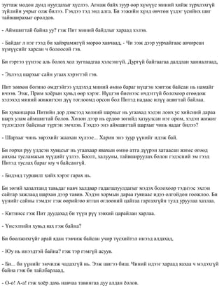 çóãòàæ ìîäîí äóíä íóóãäàõûã õ¿ñëýý. Àãíàæ áàéõ çóóð ººð õ¿ì¿¿ñ ìèíèé õèéæ ç¿ðõëýõã¿é 
ç¿éëèéí ó÷ðûã îëæ áèëýý. Ãýõäýý òýä ýíä àëãà. Áè ýýæèéí õ¿íä ºâ÷òºí ¿çäýã ¿åèéíõ øèã 
òàéâøèðàõûã îðîëäîâ. 
- Àéìøèãòàé áàéíà óó? ãýæ Ïèò ìèíèé áàéäëûã õàðààä õýëýâ. 
- Áàéäàã ë íýã ãýýä áè õàéõðàìæã¿é ìºðºº õàâ÷ààä, - ×è ýýæ äýýð óóðõàéãààñ àâ÷èðñàí 
õ¿ì¿¿ñèéã õàðñàí ÷ áîëîîñîé ãýâ. 
Áè ãýðòýý ¿¿íýýñ àëü áîëîõ õîë çóãòààäãàà õýëñýíã¿é. Äóðã¿é áàéãààãàà äàëäëàí õàíèàëãààä, 
- Ýõëýýä øàðõûã ñàéí óãààõ õýðýãòýé ãýâ. 
Ïèò çºâõºí áîãèíî ºìäòýéãýý ¿ëäýõýä ìèíèé ºìíº áàðàã í¿öãýí õýâòýæ áàéñàí íü íàìàéã 
è÷ýýâ. Ýýæ, Ïðèì õî¸ðûí õóâüä ººð õýðýã. Í¿öãýí áèåíýýñ è÷äýãã¿é áîëîõîîð åãººäºæ 
õýëýõýä ìèíèé æèæèãõýí ä¿¿ òîãëîîìä îðñîí áîë Ïèòýä íàäààñ èë¿¿ àøèãòàé áàéëàà. 
Áè õóâàíöàðàà Ïèòèéí äîð äýâñýýä õºëíèé øàðõûã íü óãààõàä õýäýí ëîíõ óñ õèéñíèé äàðàà 
øàðõ óëàì àéìøèãòàé áîëîâ. Õºëºí äýýð íü åðäºº çºãèéä õàçóóëñàí íýã îðîì, õýäýí æèæèã 
ò¿ëýãäýëò áàéñíûã ò¿ðãýí ýì÷ëýâ. Ãýõäýý ýíý àéìøèãòàé øàðõûã ÷èíü ÿàäàã áèëýý? 
- Øàðõûã ÷èíü ýâðýõèéã æààõàí õ¿ëýýå... Õàðèí ýíý çóóð ¿¿íèéã èäýæ áàé. 
Áè ãîðõè ðóó ¿ëäñýí õóâöñûã íü óãààõààð ÿâàõûí ºìíº àòãà ä¿¿ðýí õàòààñàí æèìñ ºãººä 
àíõíû òóñëàìæûí õ¿¿äèéã ¿çëýý. Áîîëò, õàëóóíû, òàéâøèðóóëàõ áîëîí ãýäýñíèé ýì ãýýä 
Ïèòýä òóñëàõ áàðàã þó ÷ áàéñàíã¿é. 
- Áèäýíä òóðøèëò õèéõ õýðýã ãàðàõ íü. 
Áè çºãèé õàçàëòàíä òàâüäàã íàâ÷ õàëäâàð ãàäàãøëóóëäàãûã ìýäýõ áîëîõîîð òýäíýýñ ýõëýí 
ñàéòàð çàæëààä øàðõàí äýýð òàâèâ. Õýäýí õîðìûí äàðàà ãóÿíààñ èäýý îëãîéäîí ãîîæëîî. Áè 
¿¿íèéã ñàéíû òýìäýã ãýæ ººðèéãºº ÿòãàí ºãëººíèé öàéãàà ãàðãàõã¿éí òóëä óðóóëàà õàçëàà. 
- Êèòíèññ ãýæ Ïèò äóóäàõàä áè ò¿¿í ð¿¿ çýâõèé öàðàéëàí õàðëàà. 
- ¯íñýëòèéí õóâüä ÿàõ ãýæ áàéíà? 
Áè áººëæèõã¿éã àðàé ÿäàí òýâ÷èæ áàéñàí ó÷èð ò¿ñõèéòýë èíýýä àëäàõàä, 
- Þó íü èíýýäòýé áàéíà? ãýæ òýð ãýìã¿é àñóóâ. 
- Áè... áè ¿¿íèéã ýì÷èëæ ÷àäàõã¿é íü. Ýýæ øèãýý áèø. ×èíèé èäýýã õàðààä ÿàõàà ÷ ìýäýõã¿é 
áàéíà ãýæ áè òàéëáàðëààä, 
- Î-î! À-à! ãýæ õî¸ð äàõü íàâ÷àà òàâèíãàà äóó àëäàí ¸îëîâ. 
 