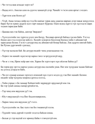 - ×è òýãýýä ÿàæ àãíàäàã õýðýã âý? 
- Íàäàä èòãý. Àìüòàí àëàõ íü ¿¿íýýñ õàìààã¿é äýýð. ×àìàéã ÷ ãýñýí àëàõ àðãûã ë ìýäíý. 
- Ò¿ðãýõýí àëæ áîëîõ óó? 
- ¯ã¿é. Àìàà òàòààä ëèéð èä ãýýä áè íàâ÷ûã ãóðàâ äàõü óäààãàà øàðõàí äýýð òàâüæ õºõ¿¿ëýõýä 
áàðàã á¿òýí õóâèí ä¿¿ðýí èäýý ãàð÷ õàâäàëò áóóðëàà. Îäîî ÿñàíä õ¿ðòýë ã¿í ç¿ñýãäñýí øàðõ 
òîäõîí õàðàãäàæ áàéâ. 
- Öààøàà ÿàõ ãýæ áàéíà, äîêòîð Ýâåðäèí? 
- Ò¿ëýãäýëòèéí òîñ ò¿ðõýýä ¿çäýã þì áèë¿¿. Õàëäâàð îðîõã¿é áàéõàä òóñëàõ áàéõ. Òýãýýä 
áîîíî äîî ãýýä õýëñíýýð õèéëýý. Õºëèéã öýâýðõýí áîîëòîîð áîîõîä òèéì ÷ àéìøèãòàé 
õàðàãäàõàà áîëèâ. Ãýñýí ÷ äîòóóð ºìä íü àéìøèãòàé áîõèð áàéëàà. Ëàâ ä¿¿ðýí íÿíòàé áàéõ. 
Áè Ðóòûí ¿¿ðãýâ÷èéã ñóíãààä, 
- ¯¿ãýýð õàëõàëæ áàé. Áè äîòóóð ºìäèéã ÷èíü óãààãààäàõúÿ ãýâ. 
- Õýðâýý ÷è íàìàéã í¿öãýíýýð õàðíà ãýâýë ýñýðã¿¿öýõã¿é ø¿¿. 
- ×è ÿã ë ýýæ, Ïðèì õî¸ð øèã þì. Õàðèí áè ýñðýãýýðýý õ¿í îéëãîæ áàéíà óó? 
Áè ãîðõè ðóó ýðãýýä õàðòàë óñàíä äîòóóð ºìä ïàëõèéí óíàâ. Ïèò þì ÷óëóóäàæ ÷àäàæ áàéãààã 
íü ¿çýõýä äýýðäñýí áàéõ. 
- ×è íýã ñóìààð àëàõûí çýðýãöýý è÷èìõèé õ¿í ãýäãýý ìýäýõ ¿¿ ãýæ Ïèò íàìàéã áîãèíî 
ºìäèéã õî¸ð ÷óëóóíû õîîðîíä ¿ðýõýä õýëýýä, 
- Òèéì ó÷ðààñ ë áè ÷àìààð Õåéìèò÷èéã ø¿ðø¿¿ðò îðóóëààã¿é þì ãýâ. 
Áè òýð òóõàé ñàíààä õàìàð ¿ð÷èéëãýí, 
- Òýð ÷àìä þì ÿâóóëñàí óó? ãýâ. 
- Þó ÷ ÿâóóëààã¿é ãýýä Ïèò áîäëîãîøèðñíîî, 
- Õàðèí ÷àìä þì ÿâóóëñàí óó? ãýëýý. 
- Ò¿ëýãäýëòèéí ýì. Áàñ òàëõ ãýæ áè ãýìøèíã¿é õýëýâ. 
- Ò¿¿íèéã ÷àìä äóðòàé ãýäãèéã ìýäýýä áàéñàí þìàà. 
- Áîëüæ ¿ç òýð íàäòàé íýã ºðººíä áàéæ ÷ òýâ÷äýãã¿é þì. 
 