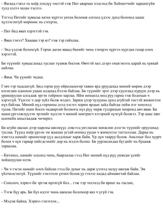 - ßàãààä ãýâýë òà õî¸ð äýíä¿¿ òºñòýé ãýæ Ïèò àÿàðõàí õýëñýíä áè Õåéìèò÷èéã õàðààõã¿éí 
òóëä õýëýý õàçàí òýñëýý. 
Òýãýýä Ïèòèéã õóâöñàà õàòàõ õ¿ðòýë óíòàõ áîëîìæ îëãîîä ¿äýýñ äóíä áîëîõîä öààø 
õ¿ëýýñýíã¿é ìºðíººñ íü ñýãñðýí, 
- Ïèò áèä ÿâàõ õýðýãòýé ãýâ. 
- ßâàõ ãýíýý? Õààøàà òýð âý? ãýæ òýð ãàéõëàà. 
- Ýíä ¿ëäýæ áîëîõã¿é. Ãîðõè äàãàí ÿâààä áèåèéã ÷èíü òýíõðýõ õ¿ðòýë íóóãäàõ ãàçàð îëîõ 
õýðýãòýé. 
Áè ò¿¿íèéã õóâöàñëàõàä òóñëàí ò¿øèæ áîñãîâ. ªâ÷òýé õºë äýýðý ãèøãýìýãö öàðàé íü õóâõàé 
öàéëàà. 
- ßâúÿ. ×è ¿¿íèéã ÷àäíà. 
Ãýâ÷ òýð ÷àäñàíã¿é. Áèä ãîðõè ðóó îéðîëöîîãîð òàâèí ÿðä óðóóäàõàä ìèíèé ìºðºí äýýð 
ºëãºãäºí îäîîõîí óõààí àëäàõàä áýëýí áàéëàà. Áè ò¿¿íèéã ýðýã äýýð ñóóëãààä íóðóóí äýýð íü 
óðàìøóóëàí àëãàäàæ ýðãýí òîéðíîî õàðëàà. Èéì íºõöºëä ìîä ðóó ãàðíà ãýæ áîäîõûí ÷ 
õýðýãã¿é. ¯¿íýýñ ÷ äîð ç¿éë áîëæ ìýäíý. Çàðèì ¿õýð ÷óëóóíû äóíä àãóéòàé òºñòýé æèæèãõýí 
í¿õ áàéëàà. Ìèíèé í¿ä ãîðõèíû äýýä õýñýãò õîðèí ÿðäûí çàéä áàéãàà òèéì íýã õîíãèëä 
òóñàâ. Ïèòèéã àõèí áîñîõ ÷àäâàðòàé áîëìîãö í¿õ ð¿¿ ÷èðæ ãóëäðàõûí õîîðîíä àâ÷ ÿâàâ. Áè 
öààø ¿ðãýëæë¿¿ëýí ýðýõèéã õ¿ññýí ÷ ìèíèé õàìòðàã÷ õýòýðõèé õ¿÷ã¿é áîëæýý. Òýð öààñ øèã 
öîíõèéí àìüñãààäàæ ÷è÷èðíý. 
Áè àãóéí øàëàí äýýð íàðñíû øèëì¿¿ñ äýâñýýä óíòëàãûí õºíæëºº äýëãýí ò¿¿íèéã îðóóëàõàä 
òóñëàâ. Ò¿¿íä õî¸ð ¿ðëýí ýì æààõàí óñòàé ºãºõºä óóñàí ÷ æèìñíýýñ òàòãàëçëàà. Äàðàà íü 
õýâòýýä íàìàéã îðîîíãîîð ¿¿ä äàëäëàõûã õàðæ áàéâ. ¯ð ä¿í òààðóó áîëîâ. Àìüòíûã áîë õóóð÷ 
áîëîõ ÷ õ¿í ãàðààð õèéãäñýíèéã äîð íü ìýäýõ áîëíî. Áè óóðëàñàíäàà á¿ãäèéã íü áóöààæ 
òàðààëàà. 
- Êèòíèññ, íàìàéã îëñîíä ÷èíü, áàÿðëàëàà ãýýä Ïèò ìèíèé í¿ä ð¿¿ óíæñàí ¿ñèéã 
õîéøëóóëàí èëýâ. 
- ×è ÷ ãýñýí íàìàéã îëîõ áàéñàí ãýýä áè äóõûã íü äàðæ ¿çýõýä õàëóó øàòàæ áàéâ. Ýì 
¿éë÷èëñýíã¿é. Ò¿¿íèéã ãýíýòõýí ¿õ÷èõ áîëîâ óó ãýõýýñ íàäàä àéìøèãòàé áàéëàà. 
- Ñîíñîî÷, õýðâýý áè ýðãýæ èðýõã¿é áîë... ãýæ òýð ýõëýõýä áè ÿðèàã íü òàñëàí, 
- Òýãæ á¿¿ ÿðü. Áè á¿õ èäýýã ÷èíü øàõñàí áîëîõîîð ÿàõ ÷ ¿ã¿é ãýâ. 
- Ìýäýæ áàéíà. Õýðâýý ãýíýòõýí... 
 
