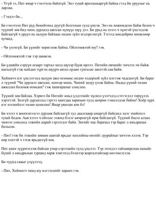 - ¯ã¿é ýý, Ïèò ÿìàð ÷ ãýíýòõýí áàéõã¿é. Ýíý òóõàé ÿðèëöìààðã¿é áàéíà ãýýä áè óðóóëûã íü 
äàðëàà. 
- Ãýõäýý áè... 
Áè ãýíýòõýí Ïèò ð¿¿ áºõèéãººä äóóã¿é áîëãîõûí òóëä ¿íñýâ. Ýíý íü õîæèìäñîí áàéæ áîëîõ ÷ 
ò¿¿íèé çºâ áèä ÷èíü äóðëàëä øàòñàí õ¿ì¿¿ñ ø¿¿ äýý. Áè óðüä íü õýçýý ÷ õ¿íòýé ¿íñýëäýæ 
áàéãààã¿é ÷ óðóóë íü õàëóóí áàéõààñ îíäîî ç¿éë ìýäýðñýíã¿é. Òýãýýä õºíäèéðºí õºíæëººð 
õó÷ààä, 
- ×è ¿õýõã¿é. Áè ¿¿íèéã õîðèãëîæ áàéíà. Îéëãîìæòîé þó? ãýâ. 
- Îéëãîìæòîé ãýæ òýð øèâíýâ. 
Áè ¿äøèéí ñýð¿¿í àãààðò ãàðòàë õºëä ø¿õýð áóóæ èðëýý. Ïèòèéí ºâ÷íèéã ýì÷ëýõ ýì áàéæ 
ìàãàäã¿é ãýæ íàéäàí ò¿ðãýí ø¿¿ð÷ àâòàë åðäºº òóíãàëàã øºëòýé ñàâ áàéâ. 
Õåéìèò÷ íýã ¿íñýëòýíä õàëóóí øºë ºãºõººñ îíäîî òîäîðõîé ç¿éë èëãýýæ ÷àäñàíã¿é. Áè áàðàã 
ë ò¿¿íèé "×è äóðëàëò øàòñàí, õîíãîð ìèíü. ×èíèé çàëóó ¿õýæ áàéíà. Íàäàä ¿¿íèé òºëºº 
àæèëëàõ áîëîìæ ºãººäºõ" ãýæ õàøãèðàõûã ñîíñëîî. 
Ò¿¿íèé çºâ áàéëàà. Õýðâýý áè Ïèòèéã àìüä ¿ëäýýõèéã õ¿ñâýë ¿çýã÷äýä ñýòãýãäýë òºð¿¿ëýõ 
õýðýãòýé. Çîëã¿é äóðëàãñàä ãýðòýý õàìòäàà õàðèõûí òóëä öºõðºí òýìöýëäýæ áàéíà! Õî¸ð ç¿ðõ 
íýã íýãíèéõýý òºëºº öîõèëíî! ßìàð óÿíãûí þì áý! 
Áè õýçýý ÷ æèíõýíýýñýý äóðëàæ áàéãààã¿é òóë äààëãàâàð àìàðã¿é áàéñàíä ýöýã ýõèéíõýý 
òóõàé áîäîâ. Ààâ õýçýý ÷ îéãîîñ ýýæèä áýëýã àâ÷ðàõã¿é èðæ áàéãààã¿é. Ò¿¿íèé áîñãî àëõàõ 
÷èìýýã ñîíñîîä ýýæèéí öàðàé ãýðýëòäýã áàéâ. Ýöãèéã íàñ áàðàõàä òýð áàðàã ë àìüäðàõàà 
áîëüñîí. 
- Ïèò! ãýæ áè ýýæèéí çºâõºí ààâòàé ÿðüäàã õîîëîéíû ºíãèéã äóóðàéõûã õè÷ýýí õýëýâ. Òýð 
ººð õýíòýé ÷ òýãæ ÿðüäàãã¿é þì. 
Ïèò àõèí ç¿¿ðìýãëýæ áàéñàí ó÷èð ñýðýýõèéí òóëä ¿íñëýý. Òýð ýõýíäýý ãàéõøèðñíàà íàìàéã 
á¿õèé ë àìüäðàëûí òóðøèä õàðæ õýâòýõýä áýëíýýð æàðãàëòàéãààð èíýýìñýãëýâ. 
Áè ò¿¿íä ñàâûã ¿ç¿¿ëýýä, 
- Ïèò, Õåéìèò÷ ÷àìä þó èëãýýñíèéã õàðàà÷ ãýâ. 
 