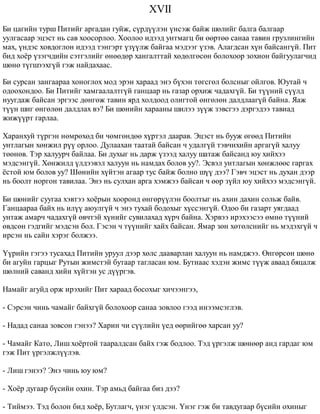 XVII 
Áè öàãèéí òóðø Ïèòèéã àðãàäàí ãóéæ, ñ¿ðä¿¿ëýí ¿íñýæ áàéæ øºëèéã áàëãà áàëãààð 
óóëãàñààð ýöýñò íü ñàâ õîîñîðëîî. Õîîëîî èäýýä óíòìàãö áè ººðòºº ñàíàà òàâèí ãðóçëèíãèéí 
ìàõ, ¿íäýñ õîâäîãëîí èäýýä òýíãýðò ¿ç¿¿ëæ áàéãàà ìýäýýã ¿çýâ. Àëàãäñàí õ¿í áàéñàíã¿é. Ïèò 
áèä õî¸ð ¿çýã÷äèéí ñýòãýëèéã ºíººäºð õàíãàëòòàé õºäºëãºñºí áîëîõîîð çîõèîí áàéãóóëàã÷èä 
øºíº ò¿ãøýýõã¿é ãýæ íàéäàõààñ. 
Áè ñóðñàí çàíãààðàà õîíîãëîõ ìîä ýðýí õàðààä ýíý á¿õýí òºãñãºë áîëñíûã îéëãîâ. Þóòàé ÷ 
îäîîõîíäîî. Áè Ïèòèéã õàìãààëàëòã¿é ãàíöààð íü ãàçàð îðõèæ ÷àäàõã¿é. Áè ò¿¿íèé ñ¿¿ëä 
íóóãäàæ áàéñàí ýðãýýñ äºíãºæ òàâèí ÿðä õîëäîîä îëèãòîé ºíãºëºí äàëäëààã¿é áàéíà. ßàæ 
ò¿¿í øèã ºíãºëºí äàëäëàõ âý? Áè øºíèéí õàðààíû øèëýý ç¿¿æ çýâñãýý äýðãýäýý òàâèàä 
æèæ¿¿ðò ãàðëàà. 
Õàðàíõóé ò¿ðãýí íºìðºõºä áè ÷ºìãºíäºº õ¿ðòýë äààðàâ. Ýöýñò íü áóóæ ºãººä Ïèòèéí 
óíòëàãûí õºíæèë ð¿¿ îðëîî. Äóëààõàí òààòàé áàéñàí ÷ óäàëã¿é òýâ÷èõèéí àðãàã¿é õàëóó 
òººíºâ. Òýð õàëóóð÷ áàéëàà. Áè äóõûã íü äàðæ ¿çýýä õàëóó øàòàæ áàéñàíä þó õèéõýý 
ìýäñýíã¿é. Õºíæèëä ¿ëäýýâýë õàëóóí íü íàìäàõ áîëîâ óó?. Ýñâýë óíòëàãûí õºíæëººñ ãàðãàõ 
¸ñòîé þì áîëîâ óó? Øºíèéí õ¿éòýí àãààð òóñ áàéæ áîëíî ø¿¿ äýý? Ãýâ÷ ýöýñò íü äóõàí äýýð 
íü áîîëò íîðãîí òàâèëàà. Ýíý íü ñóëõàí àðãà õýìæýý áàéñàí ÷ ººð ç¿éë þó õèéõýý ìýäñýíã¿é. 
Áè øºíèéã ñóóãàà õýâòýý õî¸ðûí õîîðîíä ºíãºð¿¿ëýí áîîëòûã íü àõèí äàõèí ñîëüæ áàéâ. 
Ãàíöààðàà áàéõ íü èë¿¿ àþóëã¿é ÷ ýíý òóõàé áîäîõûã õ¿ññýíã¿é. Îäîî áè ãàçàðò óÿãäààä 
óíòàæ àìàð÷ ÷àäàõã¿é ºâ÷òýé õ¿íèéã ñóâèëàõàä õ¿ð÷ áàéíà. Õýðâýý èðýõýýñýý ºìíº ò¿¿íèé 
ºâäñºí ãýäãèéã ìýäñýí áîë. Ãýñýí ÷ ò¿¿íèéã õàéõ áàéñàí. ßìàð çºí õºòºëñíèéã íü ìýäýõã¿é ÷ 
èðñýí íü ñàéí õýðýã áîëæýý. 
¯¿ðèéí ãýãýý òóñàõàä Ïèòèéí óðóóë äýýð õºëñ äààâàðëàí õàëóóí íü íàìäæýý. ªíãºðñºí øºíº 
áè àãóéí ãàðöûã Ðóòûí æèìñòýé áóòààð òàãëàñàí þì. Áóòíààñ õýäýí æèìñ ò¿¿æ àâààä áÿöàëæ 
øºëíèé ñàâàíä õèéí õ¿éòýí óñ ä¿¿ðãýâ. 
Íàìàéã àãóéä îðæ èðýõèéã Ïèò õàðààä áîñîõûã õè÷ýýíãýý, 
- Ñýðñýí ÷èíü ÷àìàéã áàéõã¿é áîëîõîîð ñàíàà çîâëîî ãýýä èíýýìñýãëýâ. 
- Íàäàä ñàíàà çîâñîí ãýíýý? Õàðèí ÷è ñ¿¿ëèéí ¿åä ººðèéãºº õàðñàí óó? 
- ×àìàéã Êàòî, Ëèø õî¸ðòîé òààðàëäñàí áàéõ ãýæ áîäëîî. Òýä ¿ðãýëæ øºíººð àíä ãàðäàã þì 
ãýæ Ïèò ¿ðãýëæë¿¿ëýâ. 
- Ëèø ãýíýý? Ýíý ÷èíü þó þì? 
- Õî¸ð äóãààð á¿ñèéí îõèí. Òýð àìüä áàéãàà áèç äýý? 
- Òèéìýý. Òýä áîëîí áèä õî¸ð, Áóòëàã÷, ¿íýã ¿ëäñýí. ¯íýã ãýæ áè òàâäóãààð á¿ñèéí îõèíûã 
 
