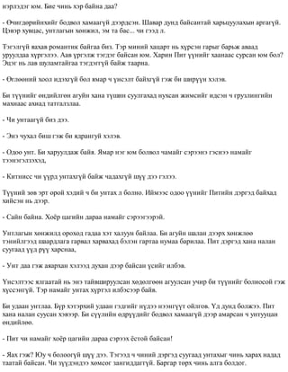 íýðëýäýã þì. Áèå ÷èíü õýð áàéíà äàà? 
- ª÷èãäºðèéíõèéã áîäâîë õàìààã¿é äýýðäñýí. Øàâàð äóíä áàéñàíòàé õàðüöóóëàõûí àðãàã¿é. 
Öýâýð õóâöàñ, óíòëàãûí õºíæèë, ýì òà áàñ... ÷è ãýýä ë. 
Òýãýëã¿é ÿàõàâ ðîìàíòèê áàéãàà áèç. Òýð ìèíèé õàöàðò íü õ¿ðñýí ãàðûã áàðüæ àâààä 
óðóóëäàà õ¿ðãýëýý. Ààâ ¿ðãýëæ òýãäýã áàéñàí þì. Õàðèí Ïèò ¿¿íèéã õààíààñ ñóðñàí þì áîë? 
Ýöýã íü ëàâ øóëàìòàéãàà òýãäýãã¿é áàéæ òààðíà. 
- ªãëººíèé õîîë èäýõã¿é áîë ÿìàð ÷ ¿íñýëò áàéõã¿é ãýæ áè øèð¿¿í õýëýâ. 
Áè ò¿¿íèéã ºíäèéëãºí àãóéí õàíà ò¿øèí ñóóëãàõàä íóõñàí æèìñèéã èäñýí ÷ ãðóçëèíãèéí 
ìàõíààñ àõèàä òàòãàëçëàà. 
- ×è óíòààã¿é áèç äýý. 
- Ýíý ÷óõàë áèø ãýæ áè ÿäðàíãóé õýëýâ. 
- Îäîî óíò. Áè õàðóóëäàæ áàéÿ. ßìàð íýã þì áîëâîë ÷àìàéã ñýðýýíý ãýñíýý íàìàéã 
òýýíýãýëçýõýä, 
- Êèòíèññ ÷è ¿¿ðä óíòàõã¿é áàéæ ÷àäàõã¿é ø¿¿ äýý ãýëýý. 
Ò¿¿íèé çºâ ýðò îðîé õýäèé ÷ áè óíòàõ ë áîëíî. Èéìýýñ îäîî ¿¿íèéã Ïèòèéí äýðãýä áàéõàä 
õèéñýí íü äýýð. 
- Ñàéí áàéíà. Õî¸ð öàãèéí äàðàà íàìàéã ñýðýýãýýðýé. 
Óíòëàãûí õºíæèëä îðîõîä ãàäàà õýò õàëóóí áàéëàà. Áè àãóéí øàëàí äýýðõ õºíæëºº 
òýíèéëãýýä øààðäëàãà ãàðâàë õàðâàõàä áýëýí ãàðòàà íóìàà áàðèëàà. Ïèò äýðãýä õàíà íàëàí 
ñóóãààä ¿¿ä ð¿¿ õàðñíàà, 
- Óíò äàà ãýæ àÿàðõàí õýëýýä äóõàí äýýð áàéñàí ¿ñèéã èëáýâ. 
¯íñýëòýýñ ÿëãààòàé íü ýíý òàéâøèðóóëñàí õºäºëãººí àãóóëñàí ó÷èð áè ò¿¿íèéã áîëèîñîé ãýæ 
õ¿ññýíã¿é. Òýð íàìàéã óíòàõ õ¿ðòýë èëáýñýýð áàéâ. 
Áè óäààí óíòëàà. Á¿ð õýòýðõèé óäààí ãýäãèéã í¿äýý íýýíã¿¿ò îéëãîâ. ¯ä äóíä áîëæýý. Ïèò 
õàíà íàëàí ñóóñàí õýâýýð. Áè ñ¿¿ëèéí ºäð¿¿äèéã áîäâîë õàìààã¿é äýýð àìàðñàí ÷ óíòóóöàí 
ºíäèéëºº. 
- Ïèò ÷è íàìàéã õî¸ð öàãèéí äàðàà ñýðýýõ ¸ñòîé áàéñàí! 
- ßàõ ãýæ? Þó ÷ áîëîîã¿é ø¿¿ äýý. Òýãýýä ÷ ÷èíèé äýðãýä ñóóãààä óíòàõûã ÷èíü õàðàõ íàäàä 
òààòàé áàéñàí. ×è ç¿¿äýíäýý õºìñºã çàíãèääàãã¿é. Áàðãàð òºðõ ÷èíü àëãà áîëäîã. 
 
