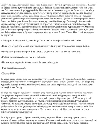 Ýíý ¿ãèéí äàðàà áè ¿íýõýýð áàðàéñàíä Ïèò èíýýëýý. Ò¿¿íèé óðóóë õàòàæ îìãîëòæýý. Õàöðûã 
íü áàðüæ ¿çýõýä í¿¿ðñíèé çóóõ øèã õàëóóí áàéëàà. Íàìàéã òàéâøèðóóëàõûí òóëä þì óóñàí 
ãýæ áàéãàà ÷ ëîíõòîé óñ ä¿¿ðýí áàéâ. Áè àõèí õýäýí ýì ºãººä óñ óóëãàâ. Ò¿ëýãäýëò, çºãèéíä 
õàòãóóëñàí íü ýäãýðýõ ÿíçàíäàà îðæýý. Ýöýñò íü ýð çîðèãîî õºâ÷ëºí áàéæ õºëèéí áîîëòûã 
àâòàë ç¿ðõ ïàëõèéâ. Áàéäàë ñàíàñíààñ õàìààã¿é äîðäæýý. Èäýý áàéõã¿é áîëñîí ÷ õàâäàëò 
óëàì èõñýí ¿ðýâññýí àðüñ òàòàëäàæ óëààí ñóäàë áèé áîëæýý. Öóñàíä íü õàëäâàð îðñîí áàéíà! 
Ýì÷ëýõã¿é áîë ¿õýõ áîëíî. Çàæèëñàí íàâ÷, ò¿ëýíõèéíèé òîñ òóñ áîëñîíã¿é. Êàïèòîëèéí 
õàëäâàðûí ýñðýã õ¿÷òýé ¿éë÷èëãýýòýé ýì õýðýãòýé. Òèéì ýì õè÷íýýí ¿íýòýé áîëîõûã áè 
òºñººëæ ÷àäñàíã¿é. Õåéìèò÷èéí îëñîí èâýýí òýòãýã÷äèéí ìºíãº õ¿ðýõ áîëîâ óó? Ýðãýëçýæ 
áàéíà. Òîãëîîì ñóíæðàõ òóñàì áýëýã óëàì ¿íýòýé áîëäîã. Ýõíèé ºäºð á¿òýí õîîë õóäàëäàæ 
àâ÷ áàéñàí áîë àðâàí õî¸ð äàõü ºäºð ãàíö æèãíýìýã àâàõ áîëíî. Õàðèí Ïèòýä ñàéí ÷àíàðûí 
ýì õýðýãòýé. 
- Õàâäàð íü íýìýãäñýí ÷ èäýý áàéõã¿é áîëæ ãýæ áè ÷è÷èðñýí õîîëîéãîîð õýëýâ. 
- Êèòíèññ, õýäèéãýýð ìàíàé ýýæ ýì÷ áèø ÷ ãýëýý áè öóñàíä áîõèð îðñíûã ìýäýæ áàéíà. 
- ×è áóñäààñ óäààí àìüäàðíà, Ïèò. Õýðâýý áèä ÿëâàë Êàïèòîë ÷àìàéã ýì÷èëíý. 
- Ñàéõàí òºëºâëºãºº áàéíà ãýæ òýð ñàéøààâ. 
- ×è þì èäýõ õýðýãòýé. Õ¿÷ýý ãàìíà. Áè øºë õèéãýýäõýå. 
- Ãàë áèòãèé àñààãààðàé. 
- Õàðæ ë áàéÿ. 
Áè ñàâàà àâààä ãîëûí ýðýã ð¿¿ ÿâëàà. Õàëóóí òýñýõèéí àðãàã¿é òººíºíº. Çîõèîí áàéãóóëàã÷èä 
çîðèóä ºäðèéí öàãààð òåìïåðàòóðûã íýìýãä¿¿ëñíýý øºíº îãöîì óíàãàæ áàéâ. Ãîë äýýðõ ãàð 
õ¿ðýõèéí àðãàã¿é íàðàíä õàëñàí ÷óëóó íàäàä íýã ñàíàà òºð¿¿ëýâ. Ìàãàäã¿é ãàë àñààõ õýðýã 
ãàðàõã¿é ÷ þì áèë¿¿. 
Áè àãóé ãîë õî¸ðûí äóíäàõ òîì õàâòãàé ¿õýð ÷óëóóí äýýð ñóóãààä òîãîîòîé óñàíä éîä õèéæ 
öýâýðø¿¿ëýí íàðàíä òàâèàä ºíäºãíèé õýìæýýòýé õýäýí õàëóóí ÷óëóó äîòîð íü õèéâ. 
Õýäèéãýýð áè ñàéí ÷àääàãã¿é ÷ ãýëýý øºë õèéõýä îíöãîé óõààí õýðýãã¿é. Óñàíä õýðýãòýé 
ç¿éëñýý õèéãýýä õ¿ëýýõýä áîëíî. Áè ãðóçëèíãèéí ìàõ æèæèãëýí õýð÷èæ, Ðóòûí ¿íäýñ 
íýìýðëýâ. Àç áîëîõîä õî¸óëàà øàðàãäñàí áîëîõîîð õàëààõàä ë áîëîõ áàéëàà. Íàðàíä òàâüñàí 
óñ á¿ëýýñ÷ýý. Áè ìàõ, ¿íäñýý óñàíä õèéí ÷óëóóãàà ñîëèîä øºëºíä õà÷èðëàõ íîãîî õàéâ. Íýã 
õàäíû ¸ðîîëä çýðëýã ñîíãèíî óðãàæýý. Ýíý ë íàäàä õýðýãòýé. Æààõíûã õýð÷èí òîãîîíä 
õèéãýýä òàãûã íü òàâüæ õ¿ëýýâ. 
Áè õî¸ð ÷ óäàà îð÷èí òîéðîíä àíãèéí óë ìºð õàðñàí ÷ Ïèòèéã ãàíöààð îðõèæ ñýòãýë 
òºâäºëã¿é àçàíä íàéäàí õýäýí óðõè òàâèëàà. Ñîíèðõîëòîé íü áóñàä îðîëöîã÷ õîîë õ¿íñíèé ýõ 
ñóðâàëæ áàéõã¿é áîëñîí õîéíî ÿàæ áàéãàà áîë? Ò¿¿íä Êàòî, Ëèø, ¯íýã ãóðàâ áàãòàíà. 
 