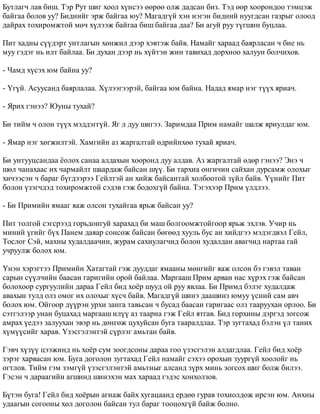 Áóòëàã÷ ëàâ áèø. Òýð Ðóò øèã õîîë õ¿íñýý ººðºº îëæ äàäñàí áèç. Òýä ººð õîîðîíäîî òýìöýæ 
áàéãàà áîëîâ óó? Áèäíèéã ýðæ áàéãàà þó? Ìàãàäã¿é õýí íýãýí áèäíèé íóóãäñàí ãàçðûã îëîîä 
äàéðàõ òîõèðîìæòîé ìº÷ õ¿ëýýæ áàéãàà áèø áàéãàà äàà? Áè àãóé ðóó ò¿ãøèí áóöëàà. 
Ïèò õàäíû ñ¿¿äýðò óíòëàãûí õºíæèë äýýð õýâòýæ áàéâ. Íàìàéã õàðààä áàÿðëàñàí ÷ áèå íü 
ìóó ãýäýã íü èëò áàéëàà. Áè äóõàí äýýð íü õ¿éòýí æèí òàâèõàä äîðõíîî õàëóóí áîë÷èõîâ. 
- ×àìä õ¿ñýõ þì áàéíà óó? 
- ¯ã¿é. Àñóóñàíä áàÿðëàëàà. Õ¿ëýýãýýðýé, áàéãàà þì áàéíà. Íàäàä ÿìàð íýã ò¿¿õ ÿðèà÷. 
- ßðèõ ãýíýý? Þóíû òóõàé? 
Áè òèéì ÷ îëîí ò¿¿õ ìýääýãã¿é. ßã ë äóó øèãýý. Çàðèìäàà Ïðèì íàìàéã øàëæ ÿðèóëäàã þì. 
- ßìàð íýã õºãæèëòýé. Õàìãèéí àç æàðãàëòàé ºäðèéíõºº òóõàé ÿðèà÷. 
Áè óíòóóöñàíäàà ¸îëîõ ñàíàà àëäàõûí õîîðîíä äóó àëäàâ. Àç æàðãàëòàé ºäºð ãýíýý? Ýíý ÷ 
øºë ÷àíàõààñ èõ ÷àðìàéëò øààðäàæ áàéñàí ø¿¿. Áè òàðõèà îíãè÷èí ñàéõàí äóðñàìæ îëîõûã 
õè÷ýýñýí ÷ áàðàã á¿ãäýýðýý Ãåéëòýé àí õèéæ áàéñàíòàé õîëáîîòîé ç¿éë áàéâ. ¯¿íèéã Ïèò 
áîëîí ¿çýã÷äýä òîõèðîìæòîé ñýäýâ ãýæ áîäîõã¿é áàéíà. Òýãýõýýð Ïðèì ¿ëäëýý. 
- Áè Ïðèìèéí ÿìààã ÿàæ îëñîí òóõàéãàà ÿðüæ áàéñàí óó? 
Ïèò òîëãîé ñýãñðýýä ãîðüäîíãóé õàðàõàä áè ìàø áîëãîîìæòîéãîîð ÿðüæ ýõëýâ. Ó÷èð íü 
ìèíèé ¿ãèéã á¿õ Ïàíåì äàÿàð ñîíñîæ áàéñàí áºãººä õóóëü áóñ àí õèéäãýý ìýäýãäâýë Ãåéë, 
Òîñëîã Ñýé, ìàõíû õóäàëäàà÷èí, æóðàì ñàõèóëàã÷èä áîëîí õóäàëäàí àâàã÷èä íàðòàà ãàé 
ó÷ðóóëæ áîëîõ þì. 
¯íýí õýðýãòýý Ïðèìèéí Õàòàãòàé ãýæ äóóääàã ÿìààíû ìºíãèéã ÿàæ îëñîí áý ãýâýë òàâàí 
ñàðûí ñ¿¿ë÷èéí áààñàí ãàðèãèéí îðîé áàéëàà. Ìàðãààø Ïðèì àðâàí íàñ õ¿ðýõ ãýæ áàéñàí 
áîëîõîîð ñóðãóóëèéí äàðàà Ãåéë áèä õî¸ð øóóä îé ðóó ÿâëàà. Áè Ïðèìä áýëýã õóäàëäàæ 
àâàõûí òóëä îëç îìîã èõ îëîõûã õ¿ñ÷ áàéâ. Ìàãàäã¿é øèíý äààøèíç þìóó ¿ñíèé ñàì àâ÷ 
áîëîõ þì. Îéãîîð ä¿¿ðýí óðõè çàíãà òàâüñàí ÷ áóñàä áààñàí ãàðèãààñ îëç òààðóóõàí îðëîî. Áè 
ñýòãýëýýð óíàí áóöàõàä ìàðãààø èë¿¿ àç òààðíà ãýæ Ãåéë ÿòãàâ. Áèä ãîðõèíû äýðãýä çîãñîæ 
àìðàõ ¿åäýý çàëóóõàí ýâýð íü äºíãºæ öóõóéñàí áóãà òààðàëäëàà. Òýð çóãòàõàä áýëýí ¿ë òàíèõ 
õ¿ì¿¿ñèéã õàðàâ. ¯çýñãýëýíòýé ñ¿ðëýã àìüòàí áàéâ. 
Ãýâ÷ õ¿ç¿¿ öýýæèíä íü õî¸ð ñóì çîîãäñîíû äàðàà ãîî ¿çýñãýëýí àëäàãäëàà. Ãåéë áèä õî¸ð 
çýðýã õàðâàñàí þì. Áóãà äîãîëîí çóãòàõàä Ãåéë íàìàéã ñýõýý îðîõûí çóóðã¿é õîîëîéã íü 
îãòëîâ. Òèéì ãýì çýìã¿é ¿çýñãýëýíòýé àìüòíûã àëñàíä ç¿ðõ ìèíü çîãñîõ øèã áîëæ áèëýý. 
Ãýñýí ÷ äàðààãèéí àãøèíä øèíýõýí ìàõ õàðààä ãýäýñ õîíõîëçîâ. 
Á¿òýí áóãà! Ãåéë áèä õî¸ðûí àãíàæ áàéõ õóãàöààíä åðäºº ãóðàâ òîõèîëäîæ èðñýí þì. Àíõíû 
óäààãûí ñîãîîíû õºë äîãîëîí áàéñàí òóë áàðàã òîîöîõã¿é áàéæ áîëíî. 
 