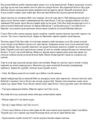 Áèä àãíàæ áàéñàí ¿åèéí òóðøëàãààðàà ìàõàà çýýë äýýð àâàà÷ñàíã¿é. Õýðâýý õóäàëäàæ ýõýëâýë 
õ¿í á¿ð ç¿ñýì ìàõ îëæ àâàõûã õè÷ýýí ¿éìýýí ñàìóóí áîëíî. Áèä õàðàíõóé áîëòîë îéä ñóóæ 
áàéãààä ìàõíû õóäàëäàà÷íû àðûí õàøààíû í¿õýýð øóðãàí îðëîî. Áèäíèé àãíàäàãûã á¿ãä 
ìýäýõ õýäèé ÷ õýðâýý çóóí òàâèí ôóò áóãà àâ÷ ÿâæ áàéãàà áîë í¿äýíä ºðòºæ áîëîõã¿é. 
Àðûí õààëãûã íü òîãøèõîä Ðóá ãýäýã íàìõàí ýìýãòýé ãàð÷ èðëýý. Ðóá íàéìààëöäàãã¿é ¿íýý 
øóóä õýëäýã áºãººä õýðâýý çºâøººðºõã¿é áîë ÿâæ áîëíî. Ãýâ÷ ¿íý øóäàðãà áàéñàí òóë áèä 
çºâøººð÷ Ðóá ìàõàà ýâäýí áèäýíä øàðàõ õî¸ð ç¿ñýì ºãºâ. Ãåéë áèä õî¸ð àìüäðàëäàà õýçýý ÷ 
èéì èõ ìºíãº áàéòóãàé õàãàñûã íü áàðüæ áàéñàíã¿é. Ãýð á¿ëèéíõýíäýý ãýíýòèéí áýëýã 
áàðèõûã òóëä ìàõíû õóäàëäàà÷íààñ ìºíãº àâñàí òóõàéãàà õýëýõã¿é áàéõààð øèéäýâ. 
Ãýõäýý Ïèòýä áîë ìºíãº õààíààñ àâñàí òóõàéãàà ýýæèéí õóó÷èí ìºíãºí ç¿¿ëòèéã çàðñàí ãýæ 
õýëñýí. Ýíý õýíä ÷ õîð áîëîõã¿é. Äàðàà íü Ïðèìèéí òºðñºí ºäðèéí òóõàé ÿðèëàà. 
Õîîëíû äàðàà Ãåéë áèä õî¸ð çýýëýýð ÿâæ äààøèíç õèéõ ìàòåðèàë ¿çýâ. Áè çóçààí öýíõýð 
àëòàñ èìýð÷ ¿çýæ áàéòàë í¿äýíä íýã ç¿éë ºðòºâ. Àòèðààíû íºãºº òàëä õýäýí ÿìààòàé ãàíö 
õºãøèí áàéäàã. Á¿ãä ò¿¿íèéã ÿìàà÷èí ãýæ äóóäàã áîëîõîîñ æèíõýíý íýðèéã íü ìýääýãã¿é 
áàéâ. Óóðõàéä îëîí æèë àæèëëàñíû óëìààñ ¿å ìº÷ íü òàõèéí õàâäàæ á¿ãø¿¿ëýí õàíèàëãàäàã 
áîëæýý. Ãýõäýý òýð àçòàé áàéëàà. ßìàð íýã àðãààð ìºíãº õóðààí ÿìàà õóäàëäàí àâñàí òóë 
ºòºëñºí õîéíîî ºëñºæ ¿õýõã¿é áîëñîí áàéâ. ªâãºí áîõèð óóðòàé ÷ ÿìàà íü öýâýðõýí ñ¿¿ 
ñàéòàé. 
Òýðãýí äýýð õàð ñóäàëòàé öàãààí ÿìàà õýâòýæ áàéâ. ßìàð íýã àìüòàí çýðëýã íîõîé ÷ þìóó 
ìºðíººñ íü íîöîí øàðõäóóëæýý. ßìàà÷èí ñ¿¿ ñààæ ÷àäàõã¿é áîëîõîîð òºõººðºõººð 
øèéäæýý. Õàðèí áè ò¿¿íèéã ýì÷èëæ ÷àäàõ õ¿íèéã ìýäíý. 
- Ãåéë. Áè Ïðèìä ÿìàà áýëýãëýõèéã õ¿ñ÷ áàéíà ãýæ áè øèâíýâ. 
Àðâàí õî¸ðäóãààð á¿ñýä ÿìààòàé áàéõ íü àìüäðàëä îëîí ç¿éë ººð÷èëíº. Àìüòàí õîîëëîõ ç¿éë 
áàéõã¿é ÷ ÿìààíû òýæýýë áîëîõ ºâñ íóãààð ä¿¿ðýí áèé. Çºâõºí ãàíö ÿìààíààñ ºäºðò õàãàñ 
õóâèí ñ¿¿ ãàðäàã áàéâ. Óóæ, áÿñëàã øàõàõ þìóó çàðæ áîëíî. ¯¿íä õóóëèéí ýñðýã þì áàéõã¿é. 
- Òýð õ¿íä øàðõàäñàí áàéíà. Îéðòîæ õàðúÿ ãýæ Ãåéë õýëýâ. 
Áèä õî¸ð àÿãà ñ¿¿ õóäàëäàæ àâààä ÿìàà ðóó ñîíèó÷èðõàí õàðàâ. 
- Þóãàà õàðàà âý? ãýæ ºâãºí àñóóâ. 
- Ç¿ãýýð ë õàðæ áàéíà ãýæ Ãåéë õýëëýý. 
- Òýãâýë àìüä áàéãàà äýýð íü ñàéí õàðæ àâ. Áè îäîî ìàõíû õóäàëäàà÷èíä çàðàõ ãýæ áàéíà. 
Ò¿¿íèé ñ¿¿ã õýí ÷ àâàõûã õ¿ñýõã¿é áîëîõîîð õàãàñ ¿íýýð íü çàðæ áàéãàà þì. 
- Õóäàëäàà÷èí õýäèéã ºãñºí áý? ãýæ áè àñóóõàä õºãøèí ìºðºº õàâ÷ëàà. 
 