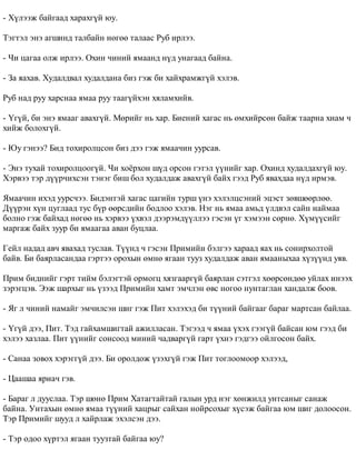 - Õ¿ëýýæ áàéãààä õàðàõã¿é þó. 
Òýãòýë ýíý àãøèíä òàëáàéí íºãºº òàëààñ Ðóá èðëýý. 
- ×è öàãàà îëæ èðëýý. Îõèí ÷èíèé ÿìààíä í¿ä óíàãààä áàéíà. 
- Çà ÿàõàâ. Õóäàëäâàë õóäàëäàíà áèç ãýæ áè õàéõðàìæã¿é õýëýâ. 
Ðóá íàä ðóó õàðñíàà ÿìàà ðóó òààã¿éõýí õÿëàìõèéâ. 
- ¯ã¿é, áè ýíý ÿìààã àâàõã¿é. Ìºðèéã íü õàð. Áèåíèé õàãàñ íü ºìõèéðñºí áàéæ òààðíà õèàì ÷ 
õèéæ áîëîõã¿é. 
- Þó ãýíýý? Áèä òîõèðîëöñîí áèç äýý ãýæ ÿìàà÷èí óóðñàâ. 
- Ýíý òóõàé òîõèðîëöîîã¿é. ×è õî¸ðõîí ø¿ä îðñîí ãýòýë ¿¿íèéã õàð. Îõèíä õóäàëäàõã¿é þó. 
Õýðâýý òýð ä¿¿ð÷èõñýí òýíýã áèø áîë õóäàëäàæ àâàõã¿é áàéõ ãýýä Ðóá ÿâàõäàà í¿ä èðìýâ. 
ßìàà÷èí èõýä óóðñ÷ýý. Áèäýíòýé õàãàñ öàãèéí òóðø ¿íý õýëýëöñýíèé ýöýñò çºâøººðëºº. 
Ä¿¿ðýí õ¿í öóãëààä òóñ á¿ð ººðñäèéí áîäëîî õýëýâ. Íýã íü ÿìàà àìüä ¿ëäâýë ñàéí íàéìàà 
áîëíî ãýæ áàéõàä íºãºº íü õýðâýý ¿õâýë äýýðýìä¿¿ëëýý ãýñýí ¿ã õýìýýí ñºðíº. Õ¿ì¿¿ñèéã 
ìàðãàæ áàéõ çóóð áè ÿìààãàà àâàí áóöëàà. 
Ãåéë íàäàä àâ÷ ÿâàõàä òóñëàâ. Ò¿¿íä ÷ ãýñýí Ïðèìèéí áýëãýý õàðààä ÿàõ íü ñîíèðõîëòîé 
áàéâ. Áè áàÿðëàñàíäàà ãýðòýý îðîõûí ºìíº ÿãààí òóóç õóäàëäàæ àâàí ÿìààíûõàà õ¿ç¿¿íä óÿâ. 
Ïðèì áèäíèéã ãýðò òèéì áýëýãòýé îðìîãö õÿçãààðã¿é áàÿðëàí ñýòãýë õººðñºíäºº óéëàõ èíýýõ 
çýðýãöýâ. Ýýæ øàðõûã íü ¿çýýä Ïðèìèéí õàìò ýì÷ëýí ºâñ íîãîî íóíòàãëàí õàíäàëæ áîîâ. 
- ßã ë ÷èíèé íàìàéã ýì÷èëñýí øèã ãýæ Ïèò õýëýõýä áè ò¿¿íèé áàéãààã áàðàã ìàðòñàí áàéëàà. 
- ¯ã¿é äýý, Ïèò. Òýä ãàéõàìøèãòàé àæèëëàñàí. Òýãýýä ÷ ÿìàà ¿õýõ ãýýã¿é áàéñàí þì ãýýä áè 
õýëýý õàçëàà. Ïèò ¿¿íèéã ñîíñîîä ìèíèé ÷àäâàðã¿é ãàðò ¿õíý ãýäãýý îéëãîñîí áàéõ. 
- Ñàíàà çîâîõ õýðýãã¿é äýý. Áè îðîëäîæ ¿çýõã¿é ãýæ Ïèò òîãëîîìîîð õýëýýä, 
- Öààøàà ÿðèà÷ ãýâ. 
- Áàðàã ë äóóñëàà. Òýð øºíº Ïðèì Õàòàãòàéòàé ãàëûí óðä íýã õºíæèëä óíòñàíûã ñàíàæ 
áàéíà. Óíòàõûí ºìíº ÿìàà ò¿¿íèé õàöðûã ñàéõàí íîéðñîõûã õ¿ñýæ áàéãàà þì øèã äîëîîñîí. 
Òýð Ïðèìèéã øóóä ë õàéðëàæ ýõýëñýí äýý. 
- Òýð îäîî õ¿ðòýë ÿãààí òóóçòàé áàéãàà þó? 
 