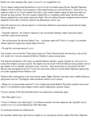 áàéíà ýíý ÷èíü øóäàðãà áóñ õýðýã ãýñýí íýã ë ¿ã öóóðàéòàõ ìýò. 
Òýãòýë àðâàí õî¸ðäóãààð á¿ñèéíõíýýñ õ¿ëýýãýýã¿é ãýíýòèéí ÿâäàë áîëîâ. Íàìàéã Ïðèìûí 
áàéðûã ýçýëñýí öàãààñ ýõëýí ÿìàð íýã ç¿éë ººð÷ëºãäºæ ¿íý öýíòýé áîëæýý. Ýõëýýä íýã íü, 
äàðàà íü ººð íýã íü òýãñíýý áàðàã á¿ãäýýðýý ç¿¿í ãàðûí ãóðâàí õóðóóãàà óðóóëäàà õ¿ðãýýä 
ìèíèé ç¿ã ð¿¿ ñóíãàâ. Ýíý áîë çºâõºí ìàíàé á¿ñýä ë õîâîðõîí àøèãëàäàã ýðòíèé äîõèî 
áºãººä îðøóóëãàí äýýð õààÿà òîõèîëäîã áàéâ. Ýíý íü ãàéõàí áàõäàæ òàëàðõñàí áîëîí áîëîí 
õàéðòàé íýãýíòýéãýý ñàëàõ ¸ñ ã¿éöýòãýæ áàéãààãûí òýìäýã þì. 
Îäîî áè æèíõýíýýñýý óéëàõ øàõñàí ÷ àç áîëîõîä Õåéìèò÷ ñàíäëààñàà ãàíõàí áîñîîä áàÿð 
õ¿ðãýõýýð èðýâ. 
- Ò¿¿íèéã õàðöãàà. Ýíý îõèíûã õàðöãàà! ãýæ òýð ìèíèé ìºðººð òýâðýí îðèëîõîä àðõè, 
õºëñíèé ýõ¿¿í ¿íýð õàíõëàâ. 
- Ýíý þó áîëîõûã áè îéëãîæ áàéíà! Òýð… çàëóóõàí çîðèãòîé! ¯ã¿é ýý òà íàð! ãýýä íàìàéã 
òàâüæ çóðàãòûí äóðàí ðóó õóðóóãààðàà ÷è÷ëýí, 
- Òà íàð áîë õóë÷ãàð àìüòàä! ãýëýý. 
Òýð õýíèéã õýëñýí þì áîë? Öóãëàñàí îëíûã óó? Ýñâýë Êàïèòîëèéã þì áîëîâ óó. Åð íü áîë 
ýíý òóõàé õýí ÷ ìýäýæ àìæààã¿é áàéòàë Õåéìèò÷ óõààí àëäàæ óíàâ. 
Òýð æèãøìýýð áàéñàí ÷ áè ò¿¿íä òàëàðõàæ áàéëàà. Á¿õèé ë äóðàí ò¿¿íèé ç¿ã ÷èãëýñýí òóë 
íàäàä áèåý áàðèõ õóãàöàà îëäëîî. Áè ìºðºº öýõëýí ºãëºº Ãåéëòýé áàéñàí àëñàä îðøèõ òîëãîä 
ðóó õàðàâ. Òýãòýë íàìàéã õºíãºõºí ãóíèã ýçýìäýâ… Áèä ÿàãààä á¿ñýýñ çóãòààã¿é þì áîë? 
ßàãààä îéä àìüäðààã¿é þì áý? Ãýõäýý áè çºâ àëõàì õèéñíýý ìýäýæ áàéâ. Ïðèìûí îðîíä ººð 
õýí ñàéí äóðààðàà áîñîõ áàéñàí ãýæ? 
Õåéìèò÷èéã äàìíóóðãàí äýýð çººí ÿâñíû äàðàà Ýôôè Òðèíêåò á¿ãäèéã àõèí õýâèéí áàéäàëä 
îðóóëàõûã õè÷ýýâ. Òýð áàðóóí òèéø õàçàéñàí õèéìýë ¿ñýý çàñààä, 
- ßìàð ñýòãýë õºäºëìººð ºäºð âý! Ãýñýí ÷ áàÿð äóóñààã¿é áàéíà! Õ¿¿ãèéí íýðèéã ñîíãîõ öàã 
èðëýý! ãýýä áºìáºëºã ð¿¿ ººäðºã àëõàæ ýõíèé òààðàëäñàí õóóäñûã àâëàà. 
Òýãñíýý íàìàéã Ãåéë áèòãèé áàéãààñàé ãýæ õàðàìñàæ ÷ àìæèõààñ óðüä, 
- Ïèò Ìåëëàðê! ãýëýý. 
"¯ã¿é ýý! Çºâõºí òýð ë áèø ø¿¿!" ãýñýí áîäîë ìèíèé òîëãîéä õàðâàëàà. Áè ò¿¿íèéã ìýäýõ 
õýäèé ÷ íýã ÷ ¿ã ñîëüæ áàéñàíã¿é. Ïèò Ìåëëàðê. 
Àç ºíººäºð ìèíèé òàëä áàéñàíã¿é. 
Áè ò¿¿íèéã òàâöàí ðóó ãàð÷ èðýõýä ñààðàë ¿ñ íü äóõ ðóóãàà óíàõûã õàðàâ. Ïèò áèåý áàðèõûã 
 