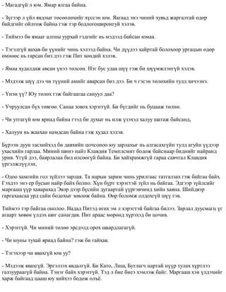 - Ìàãàäã¿é ë þì. ßìàð ÿëãàà áàéíà. 
- Ç¿ãýýð ë ¿éë ÿâäëûã òºñººëºõèéã õ¿ññýí þì. ßàãààä ýíý ÷èíèé õóâüä æàðãàëòàé ºäºð 
áàéäãèéã îéëãîæ áàéíà ãýæ òýð áîäëîãîøèðîíãóé õýëýâ. 
- Òèéìýý áè ÿìààã àëòíû óóðõàé ãýäãèéã íü ìýäýýä áàéñàí þìàà. 
- Òýãýëã¿é ÿàõàâ áè ¿¿íèéã ÷èíü õýëýýä áàéíà. ×è ä¿¿äýý õàéðòàé áîëîõîîð óðãàöûí ºäºð 
ºìíººñ íü ãàðñàí áèç äýý ãýæ Ïèò õºíäèé õýëýâ. 
- ßìàà õóäàëäàæ àâñàí ¿íýý òºëñºí. Íýã áóñ óäàà ø¿¿ ãýæ áè ø¿¿ìæëýíã¿é õýëýâ. 
- Ìýäýýæ ø¿¿ äýý ÷è ò¿¿íèé àìèéã àâàðñàí áèç äýý. Áè ÷ ãýñýí òºëºõèéí òóëä õè÷ýýíý. 
- ¯íýí ¿¿? Þó òºëºõ ãýæ áàéãààãàà ñàíóóë äàà? 
- Ó÷ðóóëñàí á¿õ òºâãºº. Ñàíàà çîâîõ õýðýãã¿é. Áè á¿ãäèéã íü áóöààæ òºëíº. 
- ×è óòãàã¿é þì ÿðèàä áàéíà ãýýä áè äóõûã íü èëæ ¿çýõýä õàëóó øàòàæ áàéñàíä, 
- Õàëóóí íü æààõàí íàìäñàí áàéíà ãýæ õóäàë õýëýâ. 
Á¿ðýýí äóóí òàñõèéõýä áè äàâõèéí öî÷ñîíîî þó çàðëàõûã íü àëãàñàõã¿éí òóëä àãóéí ¿¿äýýð 
óõàñõèéí ãàðëàà. Ìèíèé øèíý íàéç Êëàâäèÿ Òåìïëñìèò áîäîæ áàéñíààð áèäíèéã íàéðàíä 
óðèâ. ¯ã¿é äýý, áàÿðëàëàà áèä ºëñººã¿é áàéíà. Áè õàéõðàìæã¿é ãàðàà ñàâ÷òàë Êëàâäèÿ 
¿ðãýëæë¿¿ëýí, 
- Îäîî õàìãèéí ãîë ç¿éëýý çàðëàÿ. Òà íàðûí çàðèì ÷èíü óðèëãààñ òàòãàëçàõ ãýæ áàéãàà áàéõ. 
Ãýõäýý ýíý åð áóñûí íàéð áàéõ áîëíî. Õ¿í á¿ðò õýðýãòýé ç¿éë íü áàéãàà. Ýäãýýð ç¿éëñèéã 
ìàðãààø ¿¿ð õàÿàðàõàä Ýâýð äýýð á¿ñèéí äóãààðòàé ¿¿ðãýâ÷èíä õèéí õàÿíà. Øèéäâýð 
ãàðãàõààñàà óðä ñàéí áîäîõûã çºâëºæ áàéíà. ªºð áîëîìæ îëäîõã¿é ø¿¿ ãýâ. 
Òèéìýý òýð áàéãàà îíîëîî. Íàäàä Ïèòýä ºãºõ ýì ë õýðýãòýé áàéãàà áèëýý. Çàðëàë äóóñìàãö ¿ã 
àãààðò õºâºí ¿ëäýõ øèã ñàíàãäàâ. Ïèò àðààñ ìºðºíä õ¿ðýõýä áè öî÷èâ. 
- Õýðýãã¿é. ×è ìèíèé òºëºº ýðñäýëä îðîõ øààðäëàãàã¿é. 
- ×è þóíû òóõàé ÿðèàä áàéíà? ãýæ áè ãàéõàâ. 
- Òýãýõýýð ÷è ÿâàõã¿é þì óó? 
- Ìýäýýæ ÿâàõã¿é. Ýðãýëçýõ ÿâäàëã¿é. Áè Êàòî, Ëèø, Áóòëàã÷ íàðòàé í¿¿ð òóëàõ õ¿ðòëýý 
ãàëçóóðààã¿é áàéíà. Òýíýã áàéõ õýðýãã¿é. Òýä ë áèå áèåý õýìëýæ áàéã. Ìàðãààø õýí ¿ëäýõèéã 
õàðæ áàéãààä öààø þó õèéõýý áîäîæ îëú¸. 
 