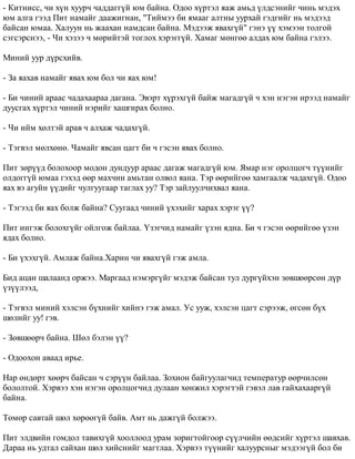- Êèòíèññ, ÷è õ¿í õóóð÷ ÷àääàãã¿é þì áàéíà. Îäîî õ¿ðòýë ÿàæ àìüä ¿ëäñýíèéã ÷èíü ìýäýõ 
þì àëãà ãýýä Ïèò íàìàéã äààæèãíàí, "Òèéìýý áè ÿìààã àëòíû óóðõàé ãýäãèéã íü ìýäýýä 
áàéñàí þìàà. Õàëóóí íü æààõàí íàìäñàí áàéíà. Ìýäýýæ ÿâàõã¿é" ãýíý ¿¿ õýìýýí òîëãîé 
ñýãñýðñíýý, - ×è õýçýý ÷ ìºðèéòýé òîãëîõ õýðýãã¿é. Õàìàã ìºíãºº àëäàõ þì áàéíà ãýëýý. 
Ìèíèé óóð ä¿ðñõèéâ. 
- Çà ÿàõàâ íàìàéã ÿâàõ þì áîë ÷è ÿàõ þì! 
- Áè ÷èíèé àðààñ ÷àäàõààðàà äàãàíà. Ýâýðò õ¿ðýõã¿é áàéæ ìàãàäã¿é ÷ õýí íýãýí èðýýä íàìàéã 
äóóñãàõ õ¿ðòýë ÷èíèé íýðèéã õàøãèðàõ áîëíî. 
- ×è èéì õºëòýé àðàâ ÷ àëõàæ ÷àäàõã¿é. 
- Òýãâýë ìºëõºíº. ×àìàéã ÿâñàí öàãò áè ÷ ãýñýí ÿâàõ áîëíî. 
Ïèò çºð¿¿ä áîëîõîîð ìîäîí äóíäóóð àðààñ äàãàæ ìàãàäã¿é þì. ßìàð íýã îðîëöîã÷ ò¿¿íèéã 
îëäîãã¿é þìàà ãýõýä ººð ìàõ÷èí àìüòàí îëâîë ÿàíà. Òýð ººðèéãºº õàìãààëæ ÷àäàõã¿é. Îäîî 
ÿàõ âý àãóéí ¿¿äèéã ÷óëãóóãààð òàãëàõ óó? Òýð çàéëóóë÷èõâàë ÿàíà. 
- Òýãýýä áè ÿàõ áîëæ áàéíà? Ñóóãààä ÷èíèé ¿õýõèéã õàðàõ õýðýã ¿¿? 
Ïèò èíãýæ áîëîõã¿éã îéëãîæ áàéëàà. ¯çýã÷èä íàìàéã ¿çýí ÿäíà. Áè ÷ ãýñýí ººðèéãºº ¿çýí 
ÿäàõ áîëíî. 
- Áè ¿õýõã¿é. Àìëàæ áàéíà.Õàðèí ÷è ÿâàõã¿é ãýæ àìëà. 
Áèä àöàí øàëààíä îðæýý. Ìàðãààä íýìýðã¿éã ìýäýæ áàéñàí òóë äóðã¿éõýí çºâøººðñºí ä¿ð 
¿ç¿¿ëýýä, 
- Òýãâýë ìèíèé õýëñýí á¿õíèéã õèéíý ãýæ àìàë. Óñ óóæ, õýëñýí öàãò ñýðýýæ, ºãñºí á¿õ 
øºëèéã óó! ãýâ. 
- Çºâøººð÷ áàéíà. Øºë áýëýí ¿¿? 
- Îäîîõîí àâààä èðüå. 
Íàð ºíäºðò õººð÷ áàéñàí ÷ ñýð¿¿í áàéëàà. Çîõèîí áàéãóóëàã÷èä òåìïåðàòóð ººð÷èëñºí 
áîëîëòîé. Õýðâýý õýí íýãýí îðîëöîã÷èä äóëààí õºíæèë õýðýãòýé ãýâýë ëàâ ãàéõàõààðã¿é 
áàéíà. 
Òºìºð ñàâòàé øºë õºðººã¿é áàéâ. Àìò íü äàæã¿é áîëæýý. 
Ïèò ýëäâèéí ãîìäîë òàâèõã¿é õîîëëîîä óðàì çîðèãòîéãîîð ñ¿¿ë÷èéí ººäñèéã õ¿ðòýë øàâõàâ. 
Äàðàà íü óäòàë ñàéõàí øºë õèéñíèéã ìàãòëàà. Õýðâýý ò¿¿íèéã õàëóóðñíûã ìýäýýã¿é áîë áè 
 
