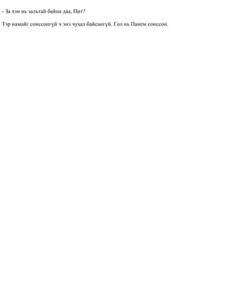 - Çà õýí íü çàëüòàé áàéíà äàà, Ïèò? 
Òýð íàìàéã ñîíññîíã¿é ÷ ýíý ÷óõàë áàéñàíã¿é. Ãîë íü Ïàíåì ñîíññîí. 
 