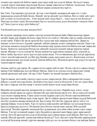 äýìæèõ õ¿í ãàðäàãã¿é áàéòàë õàðèí îäîî øóóä õî¸ð õ¿í ¿ëäñýí áàéäàã. Áè í¿äýý àíèàä 
òýäíèé õýðõýí õàøãèðàí øóóãèëäàæ áèäýíä çààâàð çºâºëãºº ºã÷ áàéãààã òºñººëëºº. Òîñëîã 
Ñýé, Ìàæ áîëîí ìèíèé ìàõ çàðäàã áàéñàí æóðàì ñàõèóëàã÷èä õ¿ðòýë. 
Áàñ Ãåéë. Òýð õàøãèð÷ ãóóãëàõã¿é. Ç¿ãýýð ë ìº÷ á¿ðèéã àíõààðàëòàé õàðæ íýã ÷ ç¿éë 
õàðààíààñàà àëäàõã¿é áàéõ áîëíî. Íàìàéã ýðãýæ èðýõèéã õ¿ñ÷ áàéãàà. Ïèòýä òèéì ç¿éë õ¿ñ÷ 
áóé ýñýõèéã íü ìýäýõã¿é þì... Ãåéë ìèíèé íàéç çàëóó áèø ÷... ýñâýë õ¿ññýí þì áîëîâ óó? 
Õàìòäàà çóãòàõûã ñàíàë áîëãîñíîîðîî á¿ñýýñ õîëäîîä àìüä ¿ëäýõ áîëîìæûã òîîöñîí õýðýã 
¿¿? Ýñâýë ¿¿íýýñ èë¿¿ ç¿éë áàéíà óó? 
Òýð áèäíèé ¿íñýëòýíä ÿàæ õàíäñàí áîë? 
Áè ÷óëóóíû çàâñðààð òóñàõ ñàðíû ãýðëýýð õóãàöàà áàãöààëæ áàéâ. Îéðîëöîîãîîð ãóðâàí 
öàãèéí äàðàà ¿¿ð õàÿàðàõ áîëîõîä ãàðàõ áýëòãýëýý õèéëýý. Ïèòèéí äýðãýä ýìèéí ñàíòàé óóò, 
óñòàé òàâèâ. Õýðâýý áè ýðãýæ èðýõã¿é áîë ò¿¿íä ººð ç¿éë øààðäàãäàõã¿é áèç. Äàðàà íü 
æààõàí òýýíýãýëçñýíýý ò¿¿íèéã õ¿ðìèéã òàéëàí õóâöñàí äýýðýý äàâõàðëàí ºìñëºº. Îäîî òýð 
óíòëàãûí õºíæèëä õàëóóíòàé áàéãàà áîëîõîîð ºäºð çóóõàíä æèãíýæ áàéãàà þì øèã øàðàãäàõ 
áîëíî. Õ¿éòíýýñ õàìãààëàí Ðóòûí õîñ îéìñèéã öîîëñîí í¿õíèé çàâñàð õóðóóãàà ãàðãàí 
ºìñºâ. Æààõàí ÷ ãýñýí íýìýðòýé. Ðóòûí æèæèãõýí ¿¿ðãýâ÷èíä æààõàí õîîë, ëîíõòîé óñ, 
áîîëò õèéæ, á¿ñýíäýý õóòãà ç¿¿ãýýä íóì ñóìàà àâëàà. Òýãòýë ÿâàõûíõàà óðä çîëã¿é äóðëàãñàä 
ãýäãýý çîëòîé ìàðòñàíã¿é òóë Ïèò ð¿¿ áºõèéí óäààí ìàø óäààí ¿íñëýý. Êàïèòîëûí ¿çýã÷èä 
îäîî ºðºâäñºíäºº äóó àëäàí íóëèìñ óíàãàæ áàéãàà áèç. Íóëèìñàà àð÷èõ ä¿ð ¿ç¿¿ëýýä í¿õýýð 
ãàäàãø øóðãàí ãàðàâ. 
Àìíààñ õ¿éòýí óóð ñàâñàâ. ßã ë àðâàí íýãýí ñàðûí õ¿éòýí øèã. ªãëºº ãýðýýñýý ãàðààä îé ðóó 
ÿâàõàä Ãåéë áàéðàíäàà õ¿ëýýæ áàéäàã áàéëàà. Äýðãýä íü ñóóãààä îëçîî õàðóóëäàí òºìºð 
ñàâòàé óðãàìëûí öàé óóíà. Àé äàà, Ãåéë! Õýðâýý ÷è ìèíèé õàìòðàã÷ áàéñàí áîë... 
Ò¿ðãýí ÿâàõûã õè÷ýýõèéí çýðýãöýý àþóë îñëûã óìàðòñàíã¿é. Øèë ãàéõàìøèãòàé òîäõîí 
áàéñàí ÷ ä¿ëèé ÷èõ ñààä áîëíî. Äýëáýðýëòýíä õ¿íä ãýìòñýí áîëîëòîé. Ãýâ÷ ýíý ÷óõàë áèø. 
Áè ãýðòýý õàðüäàã þì áîë ÿìàð ÷ ýì÷èëãýýíèé ìºíãº òºëæ ÷àäàõ áàÿí áîëíî. 
Øºíèéí îé í¿äíèé øèëýíä õà÷èðõàëòàé ¿ë òàíèõ ¿çýãäýíý. ªäðèéí ìîä, öýöýã, ÷óëóó 
íîéðîíä àâòàæ îðîíä íü ñ¿ðëýã àéìøèãòàé ä¿ð òºðõ áîñîæ èðñýí ìýò. Áè óë ìºð ¿ëäýýõã¿éí 
òóëä îíäîî ãàçðààð ÿâëàà. Ãîðõè äàãàí ºãñºæ íóóðûí äýðãýäýýñ Ðóòûí ìýðãýæëèéíõíèé 
áóóäëûã àæèãëàæ áàéñàí íóóö ãàçàð õ¿ðýâ. Ýðãýí òîéðîí îðîëöîã÷äûí áàðàà ñ¿¿äýð áàéòóãàé 
ìîä áóò ñàëõèíû àÿñààð ãàíõàõã¿é àæ. Á¿ãä öýâýð. Íýã áîë áè ò¿ð¿¿ëæ èðñýí ýñâýë òýä 
øºíººð áàéðàà ýçýëñýí áàéõ. ¯¿ð ãýãýýðýõýä õî¸ð öàãèéí çàé áàéñàí òóë ñàãëàãàð áóòíû 
¸ðîîëä àòèðàëäàí õ¿ëýýëýý. ªãëººíèé õîîë áîëãîí ãààòàé íàâ÷ çàæëàâ. Þì èäýõèéã 
õ¿ññýíã¿é. Ïèòèéí õ¿ðìèéã ºìñººã¿é áîë äóëààöàõûí òóëä èéø òèéø õîëõèõ õýðýã ãàðàõ 
áàéëàà. Òýíãýðò ºãëººíèé ñààðàë ãýðýë á¿¿äèéõýä îðîëöîã÷äûí áàðàà ñóðàã õàðàãäààã¿é 
õýâýýð. Õ¿÷òýé ºðñºëäºã÷èä ¿ëäñýí áîëîõîîð ¿¿íä ãàéõàõ ÿâäàë ¿ã¿é áàéëàà. Èíãýõýä òýä 
íàìàéã Ïèòã¿é èðñíèéã òààìàãëàæ áàéãàà áîëîâ óó? ¯íýã, Áóòëàã÷ õî¸ð Ïèòèéí øàðõàäñàíûã 
ìýäýõã¿é áîëîõîîð íàìàéã ¿¿ðãýâ÷ àâàõààð ã¿éõ ¿åä ýíý íü õàëõàâ÷ áîëíî ãýæ íàéäàæ áàéíà. 
 