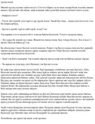 äóóëæ ºãñºí. 
Ìèíèé í¿äýíä íóëèìñ öèéëýãíýëýý. Ñýòãýëýý áàðèõ ãýñýí ìèíü òàëààð áîëæ òîëãîéä çºâõºí 
ºâäºëò, Áóòëàã÷ààñ àéõ àéäàñ, õî¸ð àëõàìûí çàéä ¿õýæ áóé îõèíû ãîíãèíîõ ÷èìýý ¿ëäýâ. 
- Íîéðñîõ ãýíýý? 
- ¯õñýí. Áè ò¿¿íèéã ¿õýõ õ¿ðòýë äóó äóóëæ ºãñºí. Òàíàé á¿ñ ÷èíü... íàäàä òàëõ èëãýýñýí ãýýä 
áè õàìðàà àð÷ààä, 
- Áóëòàã÷ ¿¿íèéã ò¿ðãýí õèéãýýðýé, çà þó? ãýâ. 
Òýð õàðâààñ ñýòãýë õºäëºëòýéãýý òýìöýæ áàéãàà áîëîëòîé. Òýãñíýý ÷óëóóãàà õàÿàä, 
- Ýíý óäààä áè ÷àìàéã ñóë òàâüÿ. Æèæèãõýí îõèíû òºëºº. Áèä òýíö¿¿ áîëñîí. Õýí õýíäýý ÷ 
ºðã¿é. Îéëãîæ áàéíà óó? ãýâ. 
Áè îéëãîñîíû òýìäýã áîëãîí òîëãîé äîõèëîî. Õýðâýý òýð á¿ñäýý ÿëààä î÷èõ þì áîë ä¿ðìèéã 
çºð÷èí íàäàä òàëàðõñàí ÿâäàëä õàðèó òàëàðõàë õ¿ðòýíý. Îäîî Áóòëàã÷ ìèíèé òîëãîéã 
÷óëóóãààð õàãàëàõã¿é íü áîëîëòîé. 
- Ëèø! ãýæ Êàòî õàøãèðàâ. Òýð õýäèéí îéðòîæ èðýýä ãàçàð õýâòýæ áàéãàà îõèíûã õàðëàà. 
- ×è ÿàðñàí íü äýýð ø¿¿, ãàëò Êèòíèññ ãýæ Áóòëàã÷ õýëýâ. 
Áè õî¸ð óäàà äàâòóóëàõûã õ¿ëýýñýíã¿é. Õàð õóðäààðàà òàëáàéãààñ çóãòàõàä Áóòëàã÷, Ëèø, 
Êàòîãûí õîîëîé àðä õîöîðëîî. Îéí çàõàä õ¿ðñýí õîéíîî ýðãýæ õàðàâ. Áóòëàã÷ õî¸ð òîì 
¿¿ðãýâ÷òýé ç¿éëèéã àâ÷ òàëáàéí çàõ ðóó ã¿éæ áàéâ. Êàòî æàä áàðèí Ëèøèéí õàæóóä 
ºâäºãëººä îðõèõã¿é áàéõûã ãóéíà. Òýð óäàõã¿é ò¿¿íèéã àâðàãäàõ íàéäëàãàã¿éã îéëãîõ áîëíî. 
Í¿ä ð¿¿ öóñ ãîîæèí òàãëàñàí òóë áè øàðõàäñàí çýðëýã àðààòàí øèã ìîä áóò äàéðàí ã¿éëýý. 
Õîðìûí äàðàà èõ áóóíû áóóäàëò ãàðàí Ëèø ¿õýâ. Îäîî Êàòî Áóòëàã÷ áèä õî¸ðûí íýãèéã 
ìºðäºõ áîëíî. Áè øàðõàíäàà ñóëüäàæ àéñàíäàà á¿õ áèå ÷è÷èð÷ áàéâ. Íàäàä íóì áàéãàà ÷ 
Êàòî æàäàà ìºí àäèë õîëîîñ øèääýã. 
Çºâõºí ãàíö ç¿éë òàéâøèðóóëæ áàéñàí íü Áóòëàã÷ Êàòîãûí ¿¿ðãýâ÷èéã àâñàí ÿâäàë áàéëàà. 
¯¿ðãýâ÷èí äîòîð ò¿¿íä õýðýãöýýòýé ç¿éë áàéãàà áîëîõîîð íàìàéã áèø Áóòëàã÷ûã ìºðäºõ íü 
ëàâòàé. Áè ãîë õ¿ðýýä àëõààãàà óäààøðóóëàëã¿é ãóòàë õóâöàñòàéãàà òóó÷èí ã¿éëýý. Áýýëèéíèé 
îðîíä óãëàñàí Ðóòûí îéìñîîð öóñàà òîãòîîõûã õè÷ýýí äàðñàí ÷ øàëáà íîðëîî. 
Àãóéã îëîîä áóøóóõàí äîòîãø øóðãàí îðîâ. ×óëóóíû çàâñàð òóñàõ á¿¿äãýð ãýãýýíä ãàð äàõü 
øàðãàë ¿¿ðãýâ÷ýý òàéëààä ãàçàð ñýãñðýõýä òàðèóðòàé óðò íàðèéõàí õàéðöàã óíàñàíä óäààí 
áîäîëã¿é ç¿¿ã Ïèòèéí ãàðò çîîãîîä á¿ë¿¿ðèéã íü óäààíààð øàõëàà. 
Òîëãîéíîîñ öóñ óðñàí ãàð ºâäºã äýýð äóñëàíà. 
 