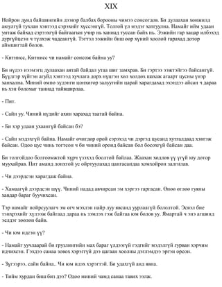 XIX 
Íîéðîí äóíä áàéøèíãèéí äýýâýð áàëáàõ áîðîîíû ÷èìýý ñîíñîãäîâ. Áè äóëààõàí õºíæèëä 
àþóëã¿é òóõëàí õýâòýýä ñýðýõèéã õ¿ññýíã¿é. Òîëãîé ¿ë ìýäýã õàòãóóëíà. Íàìàéã èéì óäààí 
óíòàæ áàéõàä ñýðýýõã¿é áàéãààãûí ó÷èð íü õàíèàä òóññàí áàéõ íü. Ýýæèéí ãàð õàöàð èëáýõýä 
äóðã¿éöñýí ÷ ò¿ëõýæ ÷àäñàíã¿é. Òýãòýë ýýæèéí áèø ººð õ¿íèé õîîëîé ãàðàõàä äîòîð 
àéìøèãòàé áîëîâ. 
- Êèòíèññ, Êèòíèññ ÷è íàìàéã ñîíñîæ áàéíà óó? 
Áè í¿äýý íýýìýãö äóëààõàí àÿòàé áàéäàë óòàà øèã çàìõðàâ. Áè ãýðòýý ýýæòýéãýý áàéñàíã¿é. 
Á¿¿äãýð õ¿éòýí àãóéä õýâòýýä õó÷ëàãà äîðõ í¿öãýí õºë õºëäºõ øàõàæ àãààðò öóñíû ¿íýð 
õàíõàëíà. Ìèíèé ºìíº ç¿äýíãè öîíõèãîð çàëóóãèéí öàðàé õàðàãäàõàä ýõýíäýý àéñàí ÷ äàðàà 
íü õýí áîëîõûã òàíèàä òàéâøèðëàà. 
- Ïèò. 
- Ñàéí óó. ×èíèé í¿äèéã àõèí õàðàõàä òààòàé áàéíà. 
- Áè õýð óäààí óõààíã¿é áàéñàí áý? 
- Ñàéí ìýäýõã¿é áàéíà. Íàìàéã º÷èãäºð îðîé ñýðýõýä ÷è äýðãýä öóñàíä õóòãàëäààä õýâòýæ 
áàéñàí. Îäîî öóñ ÷èíü òîãòñîí ÷ áè ÷èíèé îðîíä áàéñàí áîë áîñîõã¿é áàéñàí äàà. 
Áè òîëãîéäîî áîëãîîìæòîé õ¿ð÷ ¿çýõýä áîîëòîé áàéëàà. Æààõàí õºäëºâ ¿¿ ¿ã¿é þó äîòîð 
ìóóõàéðàâ. Ïèò àìàíä ëîíõòîé óñ îéðòóóëàõàä öàíãàñàíäàà õîìõîéðîí çàëãèëàâ. 
- ×è äýýðäñýí õàðàãäàæ áàéíà. 
- Õàìààã¿é äýýðäñýí ø¿¿. ×èíèé íàäàä àâ÷èðñàí ýì õýðãýý ãàðãàñàí. ªíºº ºãëºº ãóÿíû 
õàâäàð áàðàã áóó÷èõñàí. 
Òýð íàìàéã íîéðñóóëàã÷ ýì ºã÷ ìýõëýí íàéð ëóó ÿâñàíä óóðëààã¿é áîëîëòîé. Ýñâýë áèå 
òýíõðýõèéã õ¿ëýýæ áàéãààä äàðàà íü çýìëýõ ãýæ áàéãàà þì áîëîâ óó. ßìàðòàé ÷ ýíý àãøèíä 
ýåëäýã çººëºí áàéâ. 
- ×è þì èäñýí ¿¿? 
- Íàìàéã óó÷ëààðàé áè ãðóçëèíãèéí ìàõ áàðàã ¿ëäýýã¿é ãýäãèéã ìýäýëã¿é ãóðâàí õýð÷èì 
èä÷èõñýí. Ãýõäýý ñàíàà çîâîõ õýðýãã¿é äýý öàãààí õîîëíû äýãëýìäýý ýðãýí îðñîí. 
- Ç¿ãýýðýý, ñàéí áàéíà.. ×è þì èäýõ õýðýãòýé. Áè óäàõã¿é àíä ÿâíà. 
- Òèéì õóðäàí áèø áèç äýý? Îäîî ìèíèé ÷àìä ñàíàà òàâèõ ýýëæ. 
 