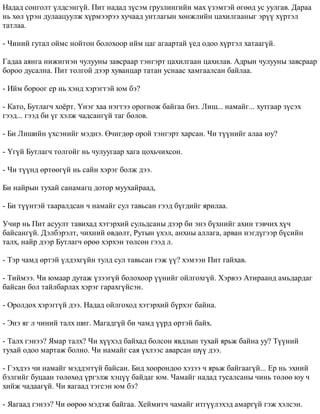 Íàäàä ñîíãîëò ¿ëäñýíã¿é. Ïèò íàäàä ç¿ñýì ãðóçëèíãèéí ìàõ ¿çýìòýé ºãººä óñ óóëãàâ. Äàðàà 
íü õºë ¿ðýí äóëààöóóëæ õ¿ðìýýðýý õó÷ààä óíòëàãûí õºíæëèéí öàõèëãààíûã ýð¿¿ õ¿ðòýë 
òàòëàà. 
- ×èíèé ãóòàë îéìñ íîéòîí áîëîõîîð èéì öàã àãààðòàé ¿åä îäîî õ¿ðòýë õàòààã¿é. 
Ãàäàà àÿíãà íèæèãíýí ÷óëóóíû çàâñðààð òýíãýðò öàõèëãààí öàõèëàâ. Àäðûí ÷óëóóíû çàâñðààð 
áîðîî äóñàëíà. Ïèò òîëãîé äýýð õóâàíöàð òàòàí óñíààñ õàìãààëñàí áàéëàà. 
- Èéì áîðîîã åð íü õýíä õýðýãòýé þì áý? 
- Êàòî, Áóòëàã÷ õî¸ðò. ¯íýã õàà íýãòýý îðîãíîæ áàéãàà áèç. Ëèø... íàìàéã... õóòãààð ç¿ñýõ 
ãýýä... ãýýä áè ¿ã õýëæ ÷àäñàíã¿é òàã áîëîâ. 
- Áè Ëèøèéí ¿õñýíèéã ìýäíý. ª÷èãäºð îðîé òýíãýðò õàðñàí. ×è ò¿¿íèéã àëàà þó? 
- ¯ã¿é Áóòëàã÷ òîëãîéã íü ÷óëóóãààð õàãà öîõü÷èõñîí. 
- ×è ò¿¿íä ºðòººã¿é íü ñàéí õýðýã áîëæ äýý. 
Áè íàéðûí òóõàé ñàíàìàãö äîòîð ìóóõàéðààä, 
- Áè ò¿¿íòýé òààðàëäñàí ÷ íàìàéã ñóë òàâüñàí ãýýä á¿ãäèéã ÿðèëàà. 
Ó÷èð íü Ïèò àñóóëò òàâèõàä õýòýðõèé ñóëüäñàíû äýýð áè ýíý á¿õíèéã àõèí òýâ÷èõ õ¿÷ 
áàéñàíã¿é. Äýëáýðýëò, ÷èõíèé ºâäºëò, Ðóòûí ¿õýë, àíõíû àëëàãà, àðâàí íýãä¿ãýýð á¿ñèéí 
òàëõ, íàéð äýýð Áóòëàã÷ ºðºº õýðõýí òºëñºí ãýýä ë. 
- Òýð ÷àìä ºðòýé ¿ëäýõã¿éí òóëä ñóë òàâüñàí ãýæ ¿¿? õýìýýí Ïèò ãàéõàâ. 
- Òèéìýý. ×è þìààð äóòàæ ¿çýýã¿é áîëîõîîð ¿¿íèéã îéëãîõã¿é. Õýðâýý Àòèðààíä àìüäàðäàã 
áàéñàí áîë òàéëáàðëàõ õýðýã ãàðàõã¿éñýí. 
- Îðîëäîõ õýðýãã¿é äýý. Íàäàä îéëãîõîä õýòýðõèé á¿ðõýã áàéíà. 
- Ýíý ÿã ë ÷èíèé òàëõ øèã. Ìàãàäã¿é áè ÷àìä ¿¿ðä ºðòýé áàéõ. 
- Òàëõ ãýíýý? ßìàð òàëõ? ×è õ¿¿õýä áàéõàä áîëñîí ÿâäëûí òóõàé ÿðüæ áàéíà óó? Ò¿¿íèé 
òóõàé îäîî ìàðòàæ áîëíî. ×è íàìàéã ñàÿ ¿õëýýñ àâàðñàí ø¿¿ äýý. 
- Ãýõäýý ÷è íàìàéã ìýääýãã¿é áàéñàí. Áèä õîîðîíäîî õýçýý ÷ ÿðüæ áàéãààã¿é... Åð íü ýõíèé 
áýëãèéã áóöààí òºëºõºä ¿ðãýëæ õýö¿¿ áàéäàã þì. ×àìàéã íàäàä òóñàëñàíû ÷èíü òºëºº þó ÷ 
õèéæ ÷àäààã¿é. ×è ÿàãààä òýãñýí þì áý? 
- ßàãààä ãýíýý? ×è ººðºº ìýäýæ áàéãàà. Õåéìèò÷ ÷àìàéã èòã¿¿ëýõýä àìàðã¿é ãýæ õýëñýí. 
 