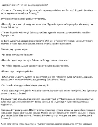 - Õåéìèò÷ ãýíýý? Òýð ýíä ÿìàð õàìààòàé þì? 
- Ç¿ãýýð ë... Òýãýõýýð Êàòî, Áóòëàã÷ õî¸ð õººöºëäºæ áàéãàà þì áèç äýý? Òýäíèéã áèå áèåíýý 
çýðýã äóóñãàíà ãýæ íàéäàæ áîëîõ óó? 
Ò¿¿íèé íàðãèàí íàìàéã ñýòãýëýýð óíàãàõàä, 
- Íàäàä Áóòëàã÷ äàæã¿é çàëóó øèã ñàíàãäñàí. Ò¿¿íèéã àðâàí õî¸ðäóãààð á¿ñèéí íºõºð ãýæ 
áîäîæ áàéíà ãýâ. 
- Òýãâýë áèäíèéã õèéãýýã¿é áàéãàà äýýð Êàòî ò¿¿íèéã àëñàí íü äýýð þì áàéíà ãýæ Ïèò 
áàðãàð õýëýâ. 
Áè Êàòî Áóòëàã÷ûã àëààñàé ãýæ õ¿ññýíã¿é. ªºð õýí ÷ ¿õýõèéã õ¿ññýíã¿é. Ýíý íü á¿ñèéí ÷ 
ÿëàã÷ûí ÷ òóõàé ÿðèà áèø áàéëàà. Ìèíèé í¿äýíä íóëèìñ öèéëýãíýâ. 
Ïèò íàä ðóó ò¿ãøèí õàðàâ. 
- ×è ÿàãàà âý? ªâäººä áàéíà óó? 
- Ïèò, áè ãýðòýý õàðèõûã õ¿ñ÷ áàéíà ãýæ áè õ¿¿õýä øèã ãîíãèíîâ. 
- ×è ãýðòýý õàðèíà. Àìàëæ áàéíà ãýýä Ïèò áºõèéí íàìàéã ¿íñëýý. 
- Îäîî ë ãýðòýý õàðèìààð áàéíà. 
- Þó ãýäãèéã ìýäýõ ¿¿. Õýðâýý ÷è îäîî óíòàõ þì áîë ãýðèéíõýý òóõàé ç¿¿äýëíý. Äàðàà íü 
ýðãýæ õàðæ ÷ àìæààã¿é áàéõàä òýíä ¿íýõýýð áàéõ áîëíî. Çà þó? 
- Çà. Íàìàéã æèæ¿¿ðëýõ áîëîõîîð ñýðýýãýýðýé. 
- Ñàíàà çîâîõ õýðýãã¿é äýý áè Õåéìèò÷ òà õî¸ðûí à÷ààð ñàéí àìàð÷ òýíõýðñýí. Ýíý á¿õýí õýð 
óäàõûã õýí ìýäýõ áèëýý? 
Òýð þóíû òóõàé ÿðèàä áàéãàà þì áîë? Áîðîîíû òóõàé þó? Áèäýíä ºãñºí áîãèíî àìðàëòûí 
òóõàé þó? Ýñâýë òîãëîîì þì óó? Áè þó áîëîõûã íü ìýäñýíã¿é ÷ ãóíèãëàæ ÿäàðñàíäàà 
àñóóñàíã¿é. 
Ïèò íàìàéã ¿äýø ñýðýýëýý. Øèð¿¿í áîðîî õóâèíãààð öóòãàæ àäðààñ óñ äóñëàõ áèø ãîîæèíî. 
Ïèò äóñààë òîñîæ øèë òàâüñàí áàéëàà. Ìèíèé áèå äýýðäýæ òîëãîé ýðãýõýý áîëüñîí ÷ ºëñºæ 
¿õýõ øàõàæ áàéâ. Ïèò ÷ ãýñýí. Òýð íàìàéã ñýðýâ ¿¿ ¿ã¿é þó èäýõ þì íýõíý ãýæ áîäîîã¿é 
áîëîëòîé. 
Õîîë áàãà ¿ëäýæ åðäºº õî¸ð ç¿ñýì ãðóçëèíãèéí ìàõ, æààõàí ¿íäýñ, àòãà ä¿¿ðýí õàòààñàí 
 