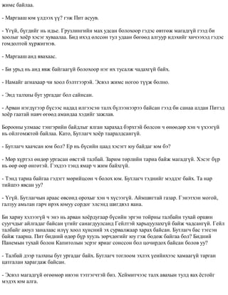 æèìñ áàéëàà. 
- Ìàðãààø þì ¿ëäýýõ ¿¿? ãýæ Ïèò àñóóâ. 
- ¯ã¿é, á¿ãäèéã íü èäüå. Ãðóçëèíãèéí ìàõ óäñàí áîëîõîîð ãýäýñ ºâòãºæ ìàãàäã¿é ãýýä áè 
õîîëûã õî¸ð õýñýã õóâààëàà. Áèä èõýä ºëññºí òóë óäààí áºãººä àëãóóð èäýõèéã õè÷ýýõýä ãýäýñ 
ãîìäîëòîé õ¿ðæèãíýâ. 
- Ìàðãààø àíä ÿâàõààñ. 
- Áè óðüä íü àíä ÿâæ áàéãààã¿é áîëîõîîð íýã èõ òóñàëæ ÷àäàõã¿é áàéõ. 
- Íàìàéã àãíàõààð ÷è õîîë áýëòãýýðýé. Ýñâýë æèìñ íîãîî ò¿¿æ áîëíî. 
- Ýíä òàëõíû áóò óðãàäàã áîë ñàéíñàí. 
- Àðâàí íýãä¿ãýýð á¿ñýýñ íàäàä èëãýýñýí òàëõ á¿ëýýíýýðýý áàéñàí ãýýä áè ñàíàà àëäàí Ïèòýä 
õî¸ð ãààòàé íàâ÷ ºãººä àìàíäàà õýäèéã çàæëàâ. 
Áîðîîíû óëìààñ òýíãýðèéí áàéäëûã ÿëãàí õàðàõàä áýðõòýé áîëñîí ÷ ºíººäºð õýí ÷ ¿õýýã¿é 
íü îéëãîìæòîé áàéëàà. Êàòî, Áóòëàã÷ õî¸ð òààðàëäñàíã¿é. 
- Áóòëàã÷ õàà÷ñàí þì áîë? Åð íü á¿ñèéí öààä õýñýãò þó áàéäàã þì áý? 
- Ìºð õ¿ðòýë ºíäºð óðãàñàí ºâñòýé òàëáàé. Çàðèì òºðëèéí òàðèà áàéæ ìàãàäã¿é. Õýñýã á¿ð 
íü ººð ººð ºíãºòýé. Ãýõäýý òýíä ÿìàð ÷ æèì áàéõã¿é. 
- Òýíä òàðèà áàéãàà ãýäýãò ìºðèéöñºí ÷ áîëîõ þì. Áóòëàã÷ òýäíèéã ìýääýã áàéõ. Òà íàð 
òèéøýý ÿâñàí óó? 
- ¯ã¿é. Áóòëàã÷ûí àðààñ ºâñºíä îðîõûã õýí ÷ õ¿ñýýã¿é. Àéìøèãòàé ãàçàð. Ãýíýòõýí ìîãîé, 
ãàëçóó àìüòàí ãàð÷ èðýõ þìóó ñîðäîã ýëñýíä øèãäâýë ÿàíà. 
Áè õàðèó õýëýýã¿é ÷ ýíý íü àðâàí õî¸ðäóãààð á¿ñèéí ýðãýí òîéðíû òàëáàéí òóõàé îðøèí 
ñóóã÷äûã àéëãàäàã áàéñàí ¿ãèéã ñàíàãäóóëñàíä Ãåéëòýé õàðüöóóëàõã¿é áàéæ ÷àäñàíã¿é. Ãåéë 
òàëáàéã àþóë çàíàëààñ èë¿¿ õîîë õ¿íñíèé ýõ ñóðâàëæààð õàðàõ áàéñàí. Áóòëàã÷ áàñ òýãñýí 
áàéæ òààðíà. Ïèò áèäíèé ºäºð á¿ð õóóëü çºð÷äºãèéã þó ãýæ áîäîæ áàéãàà áîë? Áèäíèé 
Ïàíåìûí òóõàé áîëîí Êàïèòîëûí ýñðýã ÿðèàã ñîíññîí áîë öî÷èðäîõ áàéñàí áîëîâ óó? 
- Òàëáàé äýýð òàëõíû áóò óðãàäàã áàéõ. Áóòëàã÷ òîãëîîì ýõëýõ ¿åèéíõýýñ õàìààã¿é òàðãàí 
öàòãàëàí õàðàãäàæ áàéñàí. 
- Ýñâýë ìàãàäã¿é ºãººìºð èâýýí òýòãýã÷òýé áèç. Õåéìèò÷ýýñ òàëõ àâàõûí òóëä ÿàõ ¸ñòîéã 
ìýäýõ þì àëãà. 
 