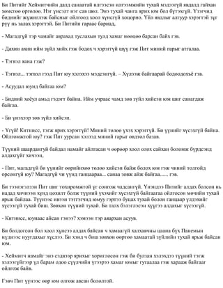 Áè Ïèòèéã Õåéìèò÷èéí äàëä ñàíààòàé èëãýýñýí èëãýýìæèéí òóõàé ìýäýýã¿é ÿâäàëä ãàéõàí 
õºìñãºº ºðãºëºº. Íýã ¿íñýëò íýã ñàâ øºë. Ýíý òóõàé ÷àíãà ÿðèõ þì áîë á¿òýõã¿é. ¯çýã÷èä 
áèäíèéã æ¿æèãëýæ áàéñíûã îéëãîîä õîîë õ¿íñã¿é õîöîðíî. ¯éë ÿâäëûã àëãóóð õýðýãòýé ç¿ã 
ð¿¿ íü çàëàõ õýðýãòýé. Áè Ïèòèéí ãàðààñ áàðèàä, 
- Ìàãàäã¿é òýð ÷àìàéã àâðàõàä òóñëàõûí òóëä õàìàã íººöºº áàðñàí áàéõ ãýâ. 
- Äàõèí àõèí èéì ç¿éë õèéõ ãýæ áîäîõ ÷ õýðýãã¿é ø¿¿ ãýæ Ïèò ìèíèé ãàðûã àòãàëàà. 
- Òýãâýë ÿàíà ãýæ? 
- Òýãâýë... òýãâýë ãýýä Ïèò þó õýëýõýý ìýäñýíã¿é. – Õ¿ëýýæ áàéãààðàé áîäîîäîõú¸ ãýâ. 
- Àñóóäàë þóíä áàéãàà þì? 
- Áèäíèé õî¸óë àìüä ãýäýãò áàéíà. Èéì ó÷ðààñ ÷àìä çºâ ç¿éë õèéñýí þì øèã ñàíàãäàæ 
áàéãàà. 
- Áè ¿íýõýýð çºâ ç¿éë õèéñýí. 
- ¯ã¿é! Êèòíèññ, òýãæ ÿðèõ õýðýãã¿é! Ìèíèé òºëºº ¿õýõ õýðýãã¿é. Áè ¿¿íèéã õ¿ñýõã¿é áàéíà. 
Îéëãîìæòîé þó? ãýæ Ïèò óóðñàí õýëýýä ìèíèé ãàðûã ºâäòºë áàçàâ. 
Ò¿¿íèé øààðäàíãóé áàéäàë íàìàéã àéëãàñàí ÷ ººðººð õîîë îëîõ ñàéõàí áîëîìæ á¿ðäñýíä 
àëäàõã¿éã õè÷ýýí, 
- Ïèò, ìàãàäã¿é áè ¿¿íèéã ººðèéíõºº òºëºº õèéñýí áàéæ áîëîõ þì ãýæ ÷èíèé òîëãîéä 
îðñîíã¿é þó? Ìàãàäã¿é ÷è ¿¿íä ãàíöààðàà... ñàíàà çîâæ àéæ áàéãàà...... ãýâ. 
Áè òýýíýãýëçýí Ïèò øèã òîõèðîìæòîé ¿ã ñîíãîæ ÷àäñàíã¿é. ¯íýíäýý Ïèòèéã àëäàõ áîëñîí íü 
íàäàä õè÷íýýí õ¿íä öîõèëò áîëæ ò¿¿íèé ¿õýõèéã õ¿ñýõã¿é áàéãààãàà îéëãîñîí ìº÷èéí òóõàé 
ÿðüæ áàéëàà. Ò¿¿íýýñ èâýýí òýòãýã÷èä þìóó ãýðòýý áóöàõ òóõàé áîëîí ãàíöààð ¿ëäýõèéã 
õ¿ñýýã¿é òóõàé áèø. Çºâõºí ò¿¿íèé òóõàé. Áè òàëõ áýëýãëýñýí õ¿¿ãýý àëäàõûã õ¿ñýýã¿é. 
- Êèòíèññ, þóíààñ àéñàí ãýíýý? õýìýýí òýð àÿàðõàí àñóóâ. 
Áè áîëäîãñîí áîë õîîë õ¿íñýý àëäàõ áàéñàí ÷ õàìààã¿é õàëõàâ÷íû öààíà á¿õ Ïàíåìûí 
í¿äíýýñ íóóãäàõûã õ¿ñëýý. Áè õýíä ÷ áèø çºâõºí ººðòºº õàìààòàé ç¿éëèéí òóõàé ÿðüæ áàéñàí 
þì. 
- Õåéìèò÷ íàìàéã ýíý ñýäâýýð ÿðèõûã õîðèãëîñîí ãýæ áè áóëçàí õýëýõäýý ò¿¿íèé òýãæ 
õýëýýã¿éãýýð ¿ë áàðàì îäîî ñ¿¿ë÷èéí ¿ãýýðýý õàìàã þìûã ãóòààëàà ãýæ õàðààæ áàéãààã 
îéëãîæ áàéâ. 
Ãýâ÷ Ïèò ¿¿íýýñ ººð þì ºëãºæ àâñàí áîëîëòîé. 
 
