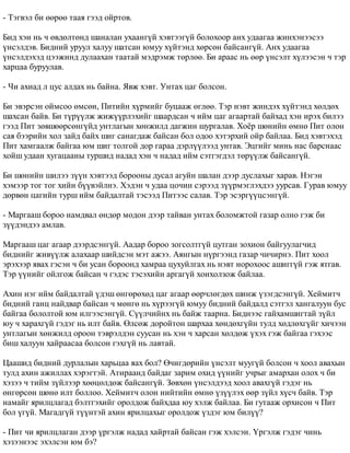- Òýãâýë áè ººðºº òààÿ ãýýä îéðòîâ. 
Áèä õýí íü ÷ ºâäºëòºíä øàíàëàí óõààíã¿é õýâòýýã¿é áîëîõîîð àíõ óäààãàà æèíõýíýýñýý 
¿íñýëäýâ. Áèäíèé óðóóë õàëóó øàòñàí þìóó õ¿éòýíä õºðñºí áàéñàíã¿é. Àíõ óäààãàà 
¿íñýëäýõýä öýýæèíä äóëààõàí òààòàé ìýäðýìæ òºðëºº. Áè àðààñ íü ººð ¿íñýëò õ¿ëýýñýí ÷ òýð 
õàðöàà áóðóóëàâ. 
- ×è àõèàä ë öóñ àëäàõ íü áàéíà. ßâæ õýâò. Óíòàõ öàã áîëñîí. 
Áè ýâýðñýí îéìñîî ºìñºí, Ïèòèéí õ¿ðìèéã áóöààæ ºãëºº. Òýð íýâò æèíäýõ õ¿éòýíä õºëäºõ 
øàõñàí áàéâ. Áè ò¿ð¿¿ëæ æèæ¿¿ðëýõèéã øààðäñàí ÷ èéì öàã àãààðòàé áàéõàä õýí èðýõ áèëýý 
ãýýä Ïèò çºâøººðñºíã¿éä óíòëàãûí õºíæèëä äàãæèí øóðãàëàâ. Õî¸ð øºíèéí ºìíº Ïèò îëîí 
ñàÿ áýýðèéí õîë çàéä áàéõ øèã ñàíàãäàæ áàéñàí áîë îäîî õýòýðõèé îéð áàéëàà. Áèä õýâòýõýä 
Ïèò õàìãààëæ áàéãàà þì øèã òîëãîé äîð ãàðàà äýðë¿¿ëýýä óíòàâ. Ýöãèéã ìèíü íàñ áàðñíààñ 
õîéø óäààí õóãàöààíû òóðøèä íàäàä õýí ÷ íàäàä èéì ñýòãýãäýë òºð¿¿ëæ áàéñàíã¿é. 
Áè øºíèéí øèëýý ç¿¿í õýâòýýä áîðîîíû äóñàë àãóéí øàëàí äýýð äóñëàõûã õàðàâ. Íýãýí 
õýìýýð òîã òîã õèéí á¿¿âýéëíý. Õýäýí ÷ óäàà öî÷èí ñýðýýä ç¿¿ðìýãëýõäýý óóðñàâ. Ãóðàâ þìóó 
äºðâºí öàãèéí òóðø èéì áàéäàëòàé òýñýýä Ïèòýýñ ñàëàâ. Òýð ýñýðã¿¿öñýíã¿é. 
- Ìàðãààø áîðîî íàìäâàë ºíäºð ìîäîí äýýð òàéâàí óíòàõ áîëîìæòîé ãàçàð îëíî ãýæ áè 
ç¿¿äýíäýý àìëàâ. 
Ìàðãààø öàã àãààð äýýðäñýíã¿é. Ààäàð áîðîî çîãñîëòã¿é öóòãàí çîõèîí áàéãóóëàã÷èä 
áèäíèéã æèâ¿¿ëæ àëàõààð øèéäñýí ìýò àæýý. Àÿíãûí í¿ðãýýíä ãàçàð ÷è÷èðíý. Ïèò õîîë 
ýðýõýýð ÿâàõ ãýñýí ÷ áè óñàí áîðîîíä õàìðàà öóõóéëãàõ íü íýâò íîðîõîîñ àøèãã¿é ãýæ ÿòãàâ. 
Òýð ¿¿íèéã îéëãîæ áàéñàí ÷ ãýäýñ òýñýõèéí àðãàã¿é õîíõîëçîæ áàéëàà. 
Àõèí íýã èéì áàéäàëòàé ¿äýø ºíãºðºõºä öàã àãààð ººð÷ëºãäºõ øèíæ ¿çýãäñýíã¿é. Õåéìèò÷ 
áèäíèé ãàíö íàéäâàð áàéñàí ÷ ìºíãº íü õ¿ðýýã¿é þìóó áèäíèé áàéäàëä ñýòãýë õàíãàëóóí áóñ 
áàéãàà áîëîëòîé þì èëãýýñýíã¿é. Ñ¿¿ë÷èéíõ íü áàéæ òààðíà. Áèäíýýñ ãàéõàìøèãòàé ç¿éë 
þó ÷ õàðàõã¿é ãýäýã íü èëò áàéâ. ªëñºæ äîðîéòîí øàðõàà õºíäºõã¿éí òóëä õºäëºõã¿éã õè÷ýýí 
óíòëàãûí õºíæèëä îðîîí òýâðýëäýí ñóóñàí íü õýí ÷ õàðñàí õºëäºæ ¿õýõ ãýæ áàéãàà ãýõýýñ 
áèø õàëóóí õàéðààñàà áîëñîí ãýõã¿é íü ëàâòàé. 
Öààøèä áèäíèé äóðëàëûí õàðüöàà ÿàõ áîë? ª÷èãäºðèéí ¿íñýëò ìóóã¿é áîëñîí ÷ õîîë àâàõûí 
òóëä àõèí àæèëëàõ õýðýãòýé. Àòèðààíä áàéäàã çàðèì îõèä ¿¿íèéã ó÷ðûã àìàðõàí îëîõ ÷ áè 
õýçýý ÷ òèéì ç¿éëýýð õººöºëäºæ áàéñàíã¿é. Çºâõºí ¿íñýëäýýä õîîë àâàõã¿é ãýäýã íü 
ºíãºðñºí øºíº èëò áîëëîî. Õåéìèò÷ îëîí íèéòèéí ºìíº ¿ç¿¿ëýõ ººð ç¿éë õ¿ñ÷ áàéâ. Òýð 
íàìàéã ÿðèëöëàãàä áýëòãýõèéã îðîëäîæ áàéõäàà þó õýëæ áàéëàà. Áè ãóòààæ îðõèñîí ÷ Ïèò 
áîë ¿ã¿é. Ìàãàäã¿é ò¿¿íòýé àõèí ÿðèëöàõûã îðîëäîæ ¿çäýã þì áèë¿¿? 
- Ïèò ÷è ÿðèëöëàãàí äýýð ¿ðãýëæ íàäàä õàéðòàé áàéñàí ãýæ õýëñýí. ¯ðãýëæ ãýäýã ÷èíü 
õýçýýíýýñ ýõýëñýí þì áý? 
 