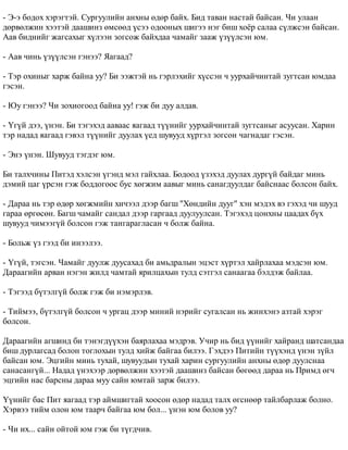 - Ý-ý áîäîõ õýðýãòýé. Ñóðãóóëèéí àíõíû ºäºð áàéõ. Áèä òàâàí íàñòàé áàéñàí. ×è óëààí 
äºðâºëæèí õýýòýé äààøèíç ºìñººä ¿ñýý îäîîíûõ øèãýý íýã áèø õî¸ð ñàëàà ñ¿ëæñýí áàéñàí. 
Ààâ áèäíèéã æàãñàõûã õ¿ëýýí çîãñîæ áàéõäàà ÷àìàéã çààæ ¿ç¿¿ëñýí þì. 
- Ààâ ÷èíü ¿ç¿¿ëñýí ãýíýý? ßàãààä? 
- Òýð îõèíûã õàðæ áàéíà óó? Áè ýýæòýé íü ãýðëýõèéã õ¿ññýí ÷ óóðõàé÷èíòàé çóãòñàí þìäàà 
ãýñýí. 
- Þó ãýíýý? ×è çîõèîãîîä áàéíà óó! ãýæ áè äóó àëäàâ. 
- ¯ã¿é äýý, ¿íýí. Áè òýãýõýä ààâààñ ÿàãààä ò¿¿íèéã óóðõàé÷èíòàé çóãòñàíûã àñóóñàí. Õàðèí 
òýð íàäàä ÿàãààä ãýâýë ò¿¿íèéã äóóëàõ ¿åä øóâóóä õ¿ðòýë çîãñîí ÷àãíàäàã ãýñýí. 
- Ýíý ¿íýí. Øóâóóä òýãäýã þì. 
Áè òàëõ÷èíû Ïèòýä õýëñýí ¿ãýíä ìýë ãàéõëàà. Áîäîîä ¿çýõýä äóóëàõ äóðã¿é áàéäàã ìèíü 
äýìèé öàã ¿ðñýí ãýæ áîääîãîîñ áóñ õºãæèì ààâûã ìèíü ñàíàãäóóëäàã áàéñíààñ áîëñîí áàéõ. 
- Äàðàà íü òýð ºäºð õºãæìèéí õè÷ýýë äýýð áàãø "Õºíäèéí äóóã" õýí ìýäýõ âý ãýõýä ÷è øóóä 
ãàðàà ºðãºñºí. Áàãø ÷àìàéã ñàíäàë äýýð ãàðãààä äóóëóóëñàí. Òýãýõýä öîíõíû öààäàõ á¿õ 
øóâóóä ÷èìýýã¿é áîëñîí ãýæ òàíãàðàãëàñàí ÷ áîëæ áàéíà. 
- Áîëüæ ¿ç ãýýä áè èíýýëýý. 
- ¯ã¿é, òýãñýí. ×àìàéã äóóëæ äóóñàõàä áè àìüäðàëûí ýöýñò õ¿ðòýë õàéðëàõàà ìýäñýí þì. 
Äàðààãèéí àðâàí íýãýí æèëä ÷àìòàé ÿðèëöàõûí òóëä ñýòãýë ñàíààãàà áýëäýæ áàéëàà. 
- Òýãýýä á¿òýëã¿é áîëæ ãýæ áè íýìýðëýâ. 
- Òèéìýý, á¿òýëã¿é áîëñîí ÷ óðãàö äýýð ìèíèé íýðèéã ñóãàëñàí íü æèíõýíý àçòàé õýðýã 
áîëñîí. 
Äàðààãèéí àãøèíä áè òýíýãä¿¿õýí áàÿðëàõàà ìýäðýâ. Ó÷èð íü áèä ¿¿íèéã õàéðàíä øàòñàíäàà 
áèø äóðëàãñàä áîëîí òîãëîõûí òóëä õèéæ áàéãàà áèëýý. Ãýõäýý Ïèòèéí ò¿¿õýíä ¿íýí ç¿éë 
áàéñàí þì. Ýöãèéí ìèíü òóõàé, øóâóóäûí òóõàé õàðèí ñóðãóóëèéí àíõíû ºäºð äóóëñíàà 
ñàíàñàíã¿é... Íàäàä ¿íýõýýð äºðâºëæèí õýýòýé äààøèíç áàéñàí áºãººä äàðàà íü Ïðèìä ºã÷ 
ýöãèéí íàñ áàðñíû äàðàà ìóó ñàéí þìòàé çàðæ áèëýý. 
¯¿íèéã áàñ Ïèò ÿàãààä òýð àéìøèãòàé õîîñîí ºäºð íàäàä òàëõ ºãñíººð òàéëáàðëàæ áîëíî. 
Õýðâýý òèéì îëîí þì òààð÷ áàéãàà þì áîë... ¿íýí þì áîëîâ óó? 
- ×è èõ... ñàéí îéòîé þì ãýæ áè ò¿ãä÷èâ. 
 