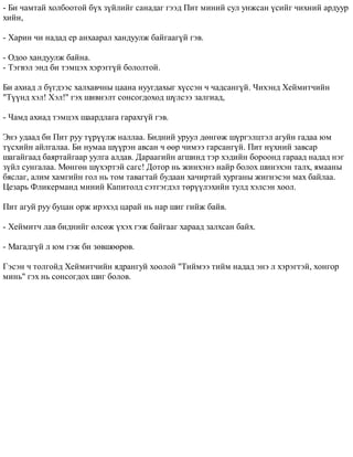 - Áè ÷àìòàé õîëáîîòîé á¿õ ç¿éëèéã ñàíàäàã ãýýä Ïèò ìèíèé ñóë óíæñàí ¿ñèéã ÷èõíèé àðäóóð 
õèéí, 
- Õàðèí ÷è íàäàä åð àíõààðàë õàíäóóëæ áàéãààã¿é ãýâ. 
- Îäîî õàíäóóëæ áàéíà. 
- Òýãâýë ýíä áè òýìöýõ õýðýãã¿é áîëîëòîé. 
Áè àõèàä ë á¿ãäýýñ õàëõàâ÷íû öààíà íóóãäàõûã õ¿ññýí ÷ ÷àäñàíã¿é. ×èõýíä Õåéìèò÷èéí 
"Ò¿¿íä õýë! Õýë!" ãýõ øèâíýëò ñîíñîãäîõîä ø¿ëñýý çàëãèàä, 
- ×àìä àõèàä òýìöýõ øààðäëàãà ãàðàõã¿é ãýâ. 
Ýíý óäààä áè Ïèò ðóó ò¿ð¿¿ëæ íàëëàà. Áèäíèé óðóóë äºíãºæ ø¿ðãýëöòýë àãóéí ãàäàà þì 
ò¿ñõèéí àéëãàëàà. Áè íóìàà ø¿¿ðýí àâñàí ÷ ººð ÷èìýý ãàðñàíã¿é. Ïèò í¿õíèé çàâñàð 
øàãàéãààä áàÿðòàéãààð óóëãà àëäàâ. Äàðààãèéí àãøèíä òýð õýäèéí áîðîîíä ãàðààä íàäàä íýã 
ç¿éë ñóíãàëàà. Ìºíãºí ø¿õýðòýé ñàãñ! Äîòîð íü æèíõýíý íàéð áîëîõ øèíýõýí òàëõ, ÿìààíû 
áÿñëàã, àëèì õàìãèéí ãîë íü òîì òàâàãòàé áóäààí õà÷èðòàé õóðãàíû æèãíýñýí ìàõ áàéëàà. 
Öåçàðü Ôëèêåðìàíä ìèíèé Êàïèòîëä ñýòãýãäýë òºð¿¿ëýõèéí òóëä õýëñýí õîîë. 
Ïèò àãóé ðóó áóöàí îðæ èðýõýä öàðàé íü íàð øèã ãèéæ áàéâ. 
- Õåéìèò÷ ëàâ áèäíèéã ºëñºæ ¿õýõ ãýæ áàéãààã õàðààä çàëõñàí áàéõ. 
- Ìàãàäã¿é ë þì ãýæ áè çºâøººðºâ. 
Ãýñýí ÷ òîëãîéä Õåéìèò÷èéí ÿäðàíãóé õîîëîé "Òèéìýý òèéì íàäàä ýíý ë õýðýãòýé, õîíãîð 
ìèíü" ãýõ íü ñîíñîãäîõ øèã áîëîâ. 
 