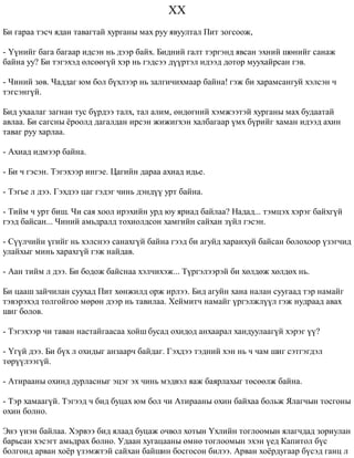 XX 
Áè ãàðàà òýñ÷ ÿäàí òàâàãòàé õóðãàíû ìàõ ðóó ÿâóóëòàë Ïèò çîãñîîæ, 
- ¯¿íèéã áàãà áàãààð èäñýí íü äýýð áàéõ. Áèäíèé ãàëò òýðãýíä ÿâñàí ýõíèé øºíèéã ñàíàæ 
áàéíà óó? Áè òýãýõýä ºëñººã¿é õýð íü ãýäñýý ä¿¿ðòýë èäýýä äîòîð ìóóõàéðñàí ãýâ. 
- ×èíèé çºâ. ×àääàã þì áîë á¿õëýýð íü çàëãè÷èõìààð áàéíà! ãýæ áè õàðàìñàíãóé õýëñýí ÷ 
òýãñýíã¿é. 
Áèä óõààëàã çàãíàí òóñ á¿ðäýý òàëõ, òàë àëèì, ºíäºãíèé õýìæýýòýé õóðãàíû ìàõ áóäààòàé 
àâëàà. Áè ñàãñíû ¸ðîîëä äàãàëäàí èðñýí æèæèãõýí õàëáàãààð ¿ìõ á¿ðèéã õàìàí èäýýä àõèí 
òàâàã ðóó õàðëàà. 
- Àõèàä èäìýýð áàéíà. 
- Áè ÷ ãýñýí. Òýãýõýýð èíãýå. Öàãèéí äàðàà àõèàä èäüå. 
- Òýãüå ë äýý. Ãýõäýý öàã ãýäýã ÷èíü äýíä¿¿ óðò áàéíà. 
- Òèéì ÷ óðò áèø. ×è ñàÿ õîîë èðýõèéí óðä þó ÿðèàä áàéëàà? Íàäàä... òýìöýõ õýðýã áàéõã¿é 
ãýýä áàéñàí... ×èíèé àìüäðàëä òîõèîëäñîí õàìãèéí ñàéõàí ç¿éë ãýñýí. 
- Ñ¿¿ë÷èéí ¿ãèéã íü õýëñíýý ñàíàõã¿é áàéíà ãýýä áè àãóéä õàðàíõóé áàéñàí áîëîõîîð ¿çýã÷èä 
óëàéõûã ìèíü õàðàõã¿é ãýæ íàéäàâ. 
- Ààí òèéì ë äýý. Áè áîäîæ áàéñíàà õýë÷èõýæ... Ò¿ðãýëýýðýé áè õºëäºæ õºëäºõ íü. 
Áè öààø çàé÷èëàí ñóóõàä Ïèò õºíæèëä îðæ èðëýý. Áèä àãóéí õàíà íàëàí ñóóãààä òýð íàìàéã 
òýâýðýõýä òîëãîéãîî ìºðºí äýýð íü òàâèëàà. Õåéìèò÷ íàìàéã ¿ðãýëæë¿¿ë ãýæ íóäðààä àâàõ 
øèã áîëîâ. 
- Òýãýõýýð ÷è òàâàí íàñòàéãààñàà õîéø áóñàä îõèäîä àíõààðàë õàíäóóëààã¿é õýðýã ¿¿? 
- ¯ã¿é äýý. Áè á¿õ ë îõèäûã àíçààð÷ áàéäàã. Ãýõäýý òýäíèé õýí íü ÷ ÷àì øèã ñýòãýãäýë 
òºð¿¿ëýýã¿é. 
- Àòèðààíû îõèíä äóðëàñíûã ýöýã ýõ ÷èíü ìýäâýë ÿàæ áàÿðëàõûã òºñººëæ áàéíà. 
- Òýð õàìààã¿é. Òýãýýä ÷ áèä áóöàõ þì áîë ÷è Àòèðààíû îõèí áàéõàà áîëüæ ßëàã÷ûí òîñãîíû 
îõèí áîëíî. 
Ýíý ¿íýí áàéëàà. Õýðâýý áèä ÿëààä áóöàæ î÷âîë õîòûí ¯õëèéí òîãëîîìûí ÿëàã÷äàä çîðèóëàí 
áàðüñàí õýñýãò àìüäðàõ áîëíî. Óäààí õóãàöààíû ºìíº òîãëîîìûí ýõýí ¿åä Êàïèòîë á¿ñ 
áîëãîíä àðâàí õî¸ð ¿çýìæòýé ñàéõàí áàéøèí áîñãîñîí áèëýý. Àðâàí õî¸ðäóãààð á¿ñýä ãàíö ë 
 