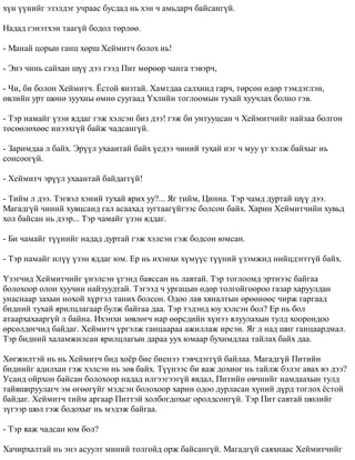 õ¿í ¿¿íèéã ýçýëäýã ó÷ðààñ áóñäàä íü õýí ÷ àìüäàð÷ áàéñàíã¿é. 
Íàäàä ãýíýòõýí òààã¿é áîäîë òºðëºº. 
- Ìàíàé öîðûí ãàíö õºðø Õåéìèò÷ áîëîõ íü! 
- Ýíý ÷èíü ñàéõàí ø¿¿ äýý ãýýä Ïèò ìºðººð ÷àíãà òýâýð÷, 
- ×è, áè áîëîí Õåéìèò÷. ¨ñòîé ÿíçòàé. Õàìòäàà ñàëõèíä ãàð÷, òºðñºí ºäºð òýìäýãëýí, 
ºâëèéí óðò øºíº çóóõíû ºìíº ñóóãààä ¯õëèéí òîãëîîìûí òóõàé õóó÷ëàõ áîëíî ãýâ. 
- Òýð íàìàéã ¿çýí ÿääàã ãýæ õýëñýí áèç äýý! ãýæ áè óíòóóöñàí ÷ Õåéìèò÷èéã íàéçàà áîëãîí 
òºñººëºõººñ èíýýõã¿é áàéæ ÷àäñàíã¿é. 
- Çàðèìäàà ë áàéõ. Ýð¿¿ë óõààíòàé áàéõ ¿åäýý ÷èíèé òóõàé íýã ÷ ìóó ¿ã õýëæ áàéõûã íü 
ñîíñîîã¿é. 
- Õåéìèò÷ ýð¿¿ë óõààíòàé áàéäàãã¿é! 
- Òèéì ë äýý. Òýãâýë õýíèé òóõàé ÿðèõ óó?... ßã òèéì, Öèííà. Òýð ÷àìä äóðòàé ø¿¿ äýý. 
Ìàãàäã¿é ÷èíèé õóâöñàíä ãàë àñààõàä çóãòààã¿éãýýñ áîëñîí áàéõ. Õàðèí Õåéìèò÷èéí õóâüä 
õîë áàéñàí íü äýýð... Òýð ÷àìàéã ¿çýí ÿääàã. 
- Áè ÷àìàéã ò¿¿íèéã íàäàä äóðòàé ãýæ õýëñýí ãýæ áîäñîí þìñàí. 
- Òýð íàìàéã èë¿¿ ¿çýí ÿääàã þì. Åð íü èõýíõè õ¿ì¿¿ñ ò¿¿íèé ¿çýìæèä íèéöäýããã¿é áàéõ. 
¯çýã÷èä Õåéìèò÷èéã ¿íýëñýí ¿ãýíä áàÿññàí íü ëàâòàé. Òýð òîãëîîìä ýðòíýýñ áàéãàà 
áîëîõîîð îëîí õóó÷èí íàéçóóäòàé. Òýãýýä ÷ óðãàöûí ºäºð òîëãîéãîîðîî ãàçàð õàðóóëäàí 
óíàñíààð çàõûí íîõîé õ¿ðòýë òàíèõ áîëñîí. Îäîî ëàâ õÿíàëòûí ºðººíººñ ÷èðæ ãàðãààä 
áèäíèé òóõàé ÿðèëöëàãààð áóëæ áàéãàà äàà. Òýð òýäýíä þó õýëñýí áîë? Åð íü áîë 
àòààðõàõààðã¿é ë áàéíà. Èõýíõè çºâëºã÷ íàð ººðñäèéí õ¿íýý ÿëóóëàõûí òóëä õîîðîíäîî 
ºðñºëäºã÷èä áàéäàã. Õåéìèò÷ ¿ðãýëæ ãàíöààðàà àæèëëàæ èðñýí. ßã ë íàä øèã ãàíöààðäìàë. 
Òýð áèäíèé õàëàìæèëñàí ÿðèëöëàãûí äàðàà óóõ þìààð áóõèìäëàà òàéëàõ áàéõ äàà. 
Õºãæèëòýé íü íü Õåéìèò÷ áèä õî¸ð áèå áèåíýý òýâ÷äýãã¿é áàéëàà. Ìàãàäã¿é Ïèòèéí 
áèäíèéã àäèëõàí ãýæ õýëñýí íü çºâ áàéõ. Ò¿¿íýýñ áè ÿàæ äîõèîã íü òàéëæ áýëýã àâàõ âý äýý? 
Óñàíä îéðõîí áàéñàí áîëîõîîð íàäàä èëãýýãýýã¿é ÿâäàë, Ïèòèéí ºâ÷íèéã íàìäààõûí òóëä 
òàéâøèðóóëàã÷ ýì ºãººã¿éã ìýäñýí áîëîõîîð õàðèí îäîî äóðëàñàí õ¿íèé ä¿ðä òîãëîõ ¸ñòîé 
áàéäàã. Õåéìèò÷ òèéì àðãààð Ïèòòýé õîëáîãäîõûã îðîëäñîíã¿é. Òýð Ïèò ñàâòàé øºëèéã 
ç¿ãýýð øºë ãýæ áîäîõûã íü ìýäýæ áàéãàà. 
- Òýð ÿàæ ÷àäñàí þì áîë? 
Õà÷èðõàëòàé íü ýíý àñóóëò ìèíèé òîëãîéä îðæ áàéñàíã¿é. Ìàãàäã¿é ñàÿõíààñ Õåéìèò÷èéã 
 