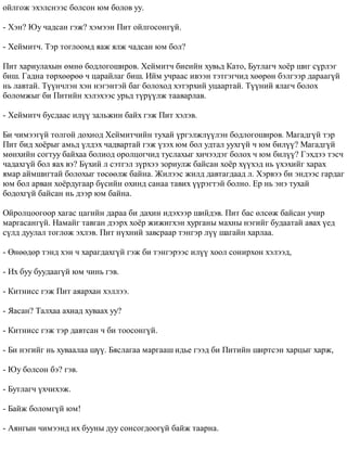 îéëãîæ ýõýëñíýýñ áîëñîí þì áîëîâ óó. 
- Õýí? Þó ÷àäñàí ãýæ? õýìýýí Ïèò îéëãîñîíã¿é. 
- Õåéìèò÷. Òýð òîãëîîìä ÿàæ ÿëæ ÷àäñàí þì áîë? 
Ïèò õàðèóëàõûí ºìíº áîäëîãîøèðîâ. Õåéìèò÷ áèåèéí õóâüä Êàòî, Áóòëàã÷ õî¸ð øèã ñ¿ðëýã 
áèø. Ãàäíà òºðõººðºº ÷ öàðàéëàã áèø. Èéì ó÷ðààñ èâýýí òýòãýã÷èä õººðºí áýëãýýð äàðààã¿é 
íü ëàâòàé. Ò¿¿í÷ëýí õýí íýãýíòýé áàã áîëîõîä õýòýðõèé óöààðòàé. Ò¿¿íèé ÿëàã÷ áîëîõ 
áîëîìæûã áè Ïèòèéí õýëýõýýñ óðüä ò¿ð¿¿ëæ òààâàðëàâ. 
- Õåéìèò÷ áóñäààñ èë¿¿ çàëüæèí áàéõ ãýæ Ïèò õýëýâ. 
Áè ÷èìýýã¿é òîëãîé äîõèîä Õåéìèò÷èéí òóõàé ¿ðãýëæë¿¿ëýí áîäëîãîøèðîâ. Ìàãàäã¿é òýð 
Ïèò áèä õî¸ðûã àìüä ¿ëäýõ ÷àäâàðòàé ãýæ ¿çýõ þì áîë óäòàë óóõã¿é ÷ þì áèë¿¿? Ìàãàäã¿é 
ìºíõèéí ñîãòóó áàéõàà áîëèîä îðîëöîã÷èä òóñëàõûã õè÷ýýäýã áîëîõ ÷ þì áèë¿¿? Ãýõäýý òýñ÷ 
÷àäàõã¿é áîë ÿàõ âý? Á¿õèé ë ñýòãýë ç¿ðõýý çîðèóëæ áàéñàí õî¸ð õ¿¿õýä íü ¿õýõèéã õàðàõ 
ÿìàð àéìøèãòàé áîëîõûã òºñººëæ áàéíà. Æèëýýñ æèëä äàâòàãäààä ë. Õýðâýý áè ýíäýýñ ãàðäàã 
þì áîë àðâàí õî¸ðäóãààð á¿ñèéí îõèíä ñàíàà òàâèõ ¿¿ðýãòýé áîëíî. Åð íü ýíý òóõàé 
áîäîõã¿é áàéñàí íü äýýð þì áàéíà. 
Îéðîëöîîãîîð õàãàñ öàãèéí äàðàà áè äàõèí èäýõýýð øèéäýâ. Ïèò áàñ ºëñºæ áàéñàí ó÷èð 
ìàðãàñàíã¿é. Íàìàéã òàâãàí äýýðõ õî¸ð æèæèãõýí õóðãàíû ìàõíû íýãèéã áóäààòàé àâàõ ¿åä 
ñ¿ëä äóóëàë òîãëîæ ýõëýâ. Ïèò í¿õíèé çàâñðààð òýíãýð ë¿¿ øàãàéí õàðëàà. 
- ªíººäºð òýíä õýí ÷ õàðàãäàõã¿é ãýæ áè òýíãýðýýñ èë¿¿ õîîë ñîíèðõîí õýëýýä, 
- Èõ áóó áóóäààã¿é þì ÷èíü ãýâ. 
- Êèòíèññ ãýæ Ïèò àÿàðõàí õýëëýý. 
- ßàñàí? Òàëõàà àõèàä õóâààõ óó? 
- Êèòíèññ ãýæ òýð äàâòñàí ÷ áè òîîñîíã¿é. 
- Áè íýãèéã íü õóâààëàà ø¿¿. Áÿñëàãàà ìàðãààø èäüå ãýýä áè Ïèòèéí øèðòñýí õàðöûã õàðæ, 
- Þó áîëñîí áý? ãýâ. 
- Áóòëàã÷ ¿õ÷èõýæ. 
- Áàéæ áîëîìã¿é þì! 
- Àÿíãûí ÷èìýýíä èõ áóóíû äóó ñîíñîãäîîã¿é áàéæ òààðíà. 
 