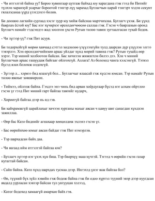 - ×è èòãýëòýé áàéíà óó? Áîðîî õóâèíãààð öóòãàæ áàéõàä þó õàðàãäàíà ãýæ ãýýä áè Ïèòèéã 
ò¿ëõýí õàðàíõóé óñàðõàã áîðîîòîé òýíãýð ë¿¿ õàðàõàä Áóòëàã÷ûí öàðàé òýíãýðò õýäýí ñåêóíò 
ãÿëàëçñàíàà ¿¿ðä ¿çýãäýõýý áîëèâ. 
Áè äîîøîî ëàãõèéí ñóóãààä õýñýã çóóð þó õèéæ áàéñíàà ìàðò÷èõëàà. Áóòëàã÷ ¿õýæ. Áè ¿¿íä 
áàÿðëàõ ¸ñòîé þó? Áàñ íýã õ¿÷èðõýã ºðñºëäºã÷ººñºº ñàëëàà ãýæ. Ãýñýí ÷ áàÿðëàõûí îðîíä 
Áóòëàã÷ íàìàéã ãýäñýíäýý æàä çîîëãîí ¿õñýí Ðóòûí òºëºº òàâèí çóãòààëãàñàí òóõàé áîäîâ. 
- ×è ç¿ãýýð ¿¿? ãýæ Ïèò àñóóâ. 
Áè òîäîðõîéã¿é ìºðºº õàâ÷ààä ñýòãýë õºäëºëºº ¿ç¿¿ëýõã¿éí òóëä äààðñàí ä¿ð ¿ç¿¿ëýí ýëãýý 
òýâýðëýý. Õýí ºðñºëäºã÷èéíõºº àðààñ óéëäàã õ¿íä ìºðèé òàâèíà ãýæ? Ðóòûí òóõàéä ººð 
õýðýã. Òýð ìèíèé õîëáîîòîí áàéñàí. Áàñ õè÷íýýí æèæèãõýí áèëýý äýý. Õýí ÷ ìèíèé 
Áóòëàã÷ûí àðààñ ãàøóóäàæ áàéãààã îéëãîõã¿é. Àëëàãà! Àç áîëîõîä ÷àíãà õýëñýíã¿é. Òýãâýë 
á¿ñýä ÿëàõ áîëîìæ îëäîõã¿é. 
- Ç¿ãýýð ë... õýðâýý áèä ÿëàõã¿é áîë... Áóòëàã÷ûã ÿëààñàé ãýæ õ¿ññýí þìñàí. Òýð íàìàéã Ðóòûí 
òºëºº ÿâàõûã çºâøººðñºí. 
- Òèéìýý, îéëãîæ áàéíà. Ãýõäýý ýíý ÷èíü áèä àðâàí õî¸ðäóãààð á¿ñýä íýã àëõàì îéðòëîî 
ãýñýí ¿ã ãýýä Ïèò ìèíèé ãàðò áàéãàà òàâãèéã íóäàð÷, 
- Õºðººã¿é áàéãàà äýýð íü èä ãýâ. 
Áè õàéõðàìæã¿é öàðàéëàõûã õè÷ýýí õóðãàíû ìàõûã àâñàí ÷ öàâóó øèã ñàíàãäàí õ¿íäõýí 
çàæèëëàà. 
- ªºð áàñ Êàòî áèäíèéã àãíàõààð õººöºëäºæ ýõëýíý ãýñýí ¿ã. 
- Áàñ ººðèéíõºº þìûã àâñàí áàéäàã ãýæ Ïèò íýìýðëýâ. 
- Òýð øàðõàäñàí áàéõ äàà. 
- ×è ÿàãààä èéì èòãýëòýé áàéãàà þì? 
- Áóòëàã÷ ç¿ãýýð íýã ¿õýõ õ¿í áèø. Òýð áèåðõ¿¿ ìàø õ¿÷òýé. Òýãýýä ÷ ººðèéí ãýñýí ãàçàð 
íóòàãòàé áàéñàí. 
- Ñàéí áàéíà. Êàòî õ¿íä øàðõäàõ òóñìàà äýýð. Èíãýõýä ¿íýã ÿàæ áàéãàà áîë? 
- ªº, ò¿¿íèé á¿õ ç¿éë õýâèéí ãýæ áîäîæ áàéíà ãýæ áè îäîî õ¿ðòýë ò¿¿íèé ýâýð äýýð íóóãäñàí 
ÿâäàëä óóðëàñàí õýâýýð áàéñàí òóë óíòóóöàí õýëýýä, 
- Êàòîã áîäîõîä õàìààã¿é àìàðõàí áàéõ ãýâ. 
 
