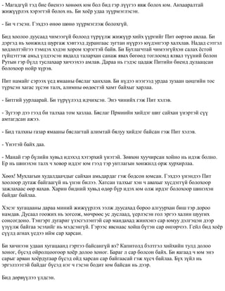 - Ìàãàäã¿é òýä áèå áèåíýý õºíººõ þì áîë áèä ãýð ë¿¿ãýý ÿâæ áîëîõ þì. Àíõààðàëòàé 
æèæ¿¿ðëýõ õýðýãòýé áîëîõ íü. Áè õî¸ð óäàà ç¿¿ðìýãëýñýí. 
- Áè ÷ ãýñýí. Ãýõäýý ºíºº øºíº ç¿¿ðìýãëýæ áîëîõã¿é. 
Áèä õîîëîî äóóñààä ÷èìýýã¿é áîëîîä ò¿ð¿¿ëæ æèæ¿¿ð õèéõ ¿¿ðãèéã Ïèò ººðòºº àâëàà. Áè 
äýðãýä íü õºíæèëä øóðãàæ õýâòýýä äóðàíãààñ çóãòàí í¿¿ðýý þ¿äýíãýýð õàëõëàâ. Íàäàä ñýòãýë 
õºäëºëòýéãýý òýìöýõ õýäýí õîðîì õýðýãòýé áàéâ. Áè Áóòëàã÷òàé ÷èìýýã¿éõýí ñàëàõ ¸ñòîé 
ã¿éöýòãýæ àìüä ¿ëäýýñýí ÿâäàëä òàëàðõàí ñàíàæ ÿâàõ áºãººä òîãëîîìä ÿëâàë ò¿¿íèé áîëîí 
Ðóòûí ãýð á¿ëä òóñëàõààð õè÷ýýõýý àìëàâ. Äàðàà íü ãýäýñ öàäàæ Ïèòèéí áèåíä äóëààöñàí 
áîëîõîîð íîéð õ¿ðýâ. 
Ïèò íàìàéã ñýðýýõ ¿åä ÿìààíû áÿñëàã õàíõëàâ. Áè í¿äýý íýýãýýä óðäàà çóçààí öºöãèéí òîñ 
ò¿ðõñýí õàãàñ ç¿ñýì òàëõ, àëèìíû ººäºñòýé õàìò áàéõûã õàðëàà. 
- Áèòãèé óóðëààðàé. Áè ò¿ð¿¿ëýýä èä÷èõñýí. Ýíý ÷èíèéõ ãýæ Ïèò õýëýâ. 
- Ç¿ãýýð äýý ãýýä áè òàëõàà òîì õàçëàà. Áÿñëàã Ïðìèèéí õèéäýã øèã ñàéõàí ¿íýðòýé ñ¿¿ 
àìòàãäñàí àæýý. 
- Áèä òàëõíû ãàçàð ÿìààíû áÿñëàãòàé àëèìòàé áÿëóó õèéäýã áàéñàí ãýæ Ïèò õýëýâ. 
- ¯íýòýé áàéõ äàà. 
- Ìàíàé ãýð á¿ëèéí õóâüä èäýõýä õýòýðõèé ¿íýòýé. Çºâõºí õóó÷èðñàí õîéíî íü èäýæ áîëíî. 
Åð íü øèíýõýí òàëõ ÷ õîâîð èääýã þì ãýýä òýð óíòëàãûí õºíæèëä îðæ õóðõèðëàà. 
Õººõ! Ìóõëàãûí õóäàëäàà÷äûã ñàéõàí àìüäàðäàã ãýæ áîäñîí þìñàí. Ãýõäýý ¿íýíäýý Ïèò 
õîîëîîð äóòàæ áàéãààã¿é íü ¿íýí áèëýý. Õàòñàí òàëõûã õýí ÷ àâàõûã õ¿ñäýãã¿é áîëîõîîð 
çàæëàõààñ ººð ÿàõàâ. Õàðèí áèäíèé õóâüä ºäºð á¿ð èäýõ þì îëæ èðäýã áîëîõîîð øèíýõýí 
áàéäàã áàéëàà. 
Õýñýã õóãàöààíû äàðàà ìèíèé æèæ¿¿ðëýõ ýýëæ äóóñàõàä áîðîî àëãóóðõàí áèø òýð äîðîî 
íàìäàâ. Äóñààë ãîîæèõ íü çîãñîæ, ìº÷ðººñ óñ äóñëààä, ¿åðëýñýí ãîë ýðãýý õàëèí øóóãèõ 
ñîíñîãäîíî. Òýíãýðò äóãàðèã ¿çýñãýëýíòýé ñàð ìàíäàõàä æèíõýíý ñàð þìóó äýëãýöýí äýýð 
¿ç¿¿ëæ áàéãàà ýñýõèéã íü ìýäñýíã¿é. Ãýðýýñ ÿâñíààñ õîéø á¿òýí ñàð ºíãºð÷ýý. Ãåéë áèä õî¸ð 
ñ¿¿ëä àãíàõ ¿åäýý èéì ñàð õàðñàí. 
Áè õè÷íýýí óäààí õóãàöààíä ãýðòýý áàéñàíã¿é âý? Êàïèòîëä áýëòãýë õèéõèéí òóëä äîëîî 
õîíîã, á¿ñýä îéðîëöîîãîîð õî¸ð äîëîî õîíîã. Áàðàã ë ñàð áîëñîí áàéõ. Áè ÿàãààä ÷ þì ýíý 
ñàðûã àðâàí õî¸ðäóãààð á¿ñýä îéä õàðñàí ñàð áàéãààñàé ãýæ õ¿ñ÷ áàéëàà. Á¿õ ç¿éë íü 
ýðãýëçýýòýé áàéäàã á¿ñýä íýã ÷ ãýñýí áîäèò þì áàéñàí íü äýýð. 
Áèä äºðâ¿¿ëýý ¿ëäñýí. 
 
