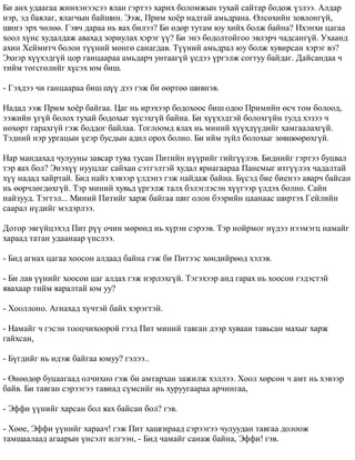 Áè àíõ óäààãàà æèíõýíýýñýý ÿëàí ãýðòýý õàðèõ áîëîìæûí òóõàé ñàéòàð áîäîæ ¿çëýý. Àëäàð 
íýð, ýä áàÿëàã, ÿëàã÷ûí áàéøèí. Ýýæ, Ïðèì õî¸ð íàäòàé àìüäðàíà. ªëñºõèéí çîâëîíã¿é, 
øèíý ýðõ ÷ºëºº. Ãýâ÷ äàðàà íü ÿàõ áèëýý? Áè ºäºð òóòàì þó õèéõ áîëæ áàéíà? Èõýíõè öàãàà 
õîîë õ¿íñ õóäàëäàæ àâàõàä çîðèóëàõ õýðýã ¿¿? Áè ýíý áîäîëòîéãîî ýâëýð÷ ÷àäñàíã¿é. Óõààíä 
àõèí Õåéìèò÷ áîëîí ò¿¿íèé ìºíãº ñàíàãäàâ. Ò¿¿íèé àìüäðàë þó áîëæ õóâèðñàí õýðýã âý? 
Ýõíýð õ¿¿õýäã¿é öîð ãàíöààðàà àìüäàð÷ óíòààã¿é ¿åäýý ¿ðãýëæ ñîãòóó áàéäàã. Äàéñàíäàà ÷ 
òèéì òºãñãºëèéã õ¿ñýõ þì áèø. 
- Ãýõäýý ÷è ãàíöààðàà áèø ø¿¿ äýý ãýæ áè ººðòºº øèâíýâ. 
Íàäàä ýýæ Ïðèì õî¸ð áàéãàà. Öàã íü èðýõýýð áîäîõîîñ áèø îäîî Ïðèìèéí ºñ÷ òîì áîëîîä, 
ýýæèéí ¿ã¿é áîëîõ òóõàé áîäîõûã õ¿ñýõã¿é áàéíà. Áè õ¿¿õýäòýé áîëîõã¿éí òóëä õýçýý ÷ 
íºõºðò ãàðàõã¿é ãýæ áîääîã áàéëàà. Òîãëîîìä ÿëàõ íü ìèíèé õ¿¿õä¿¿äèéã õàìãààëàõã¿é. 
Òýäíèé íýð óðãàöûí ¿åýð áóñäûí àäèë îðîõ áîëíî. Áè èéì ç¿éë áîëîõûã çºâøººðºõã¿é. 
Íàð ìàíäàõàä ÷óëóóíû çàâñàð òóÿà òóñàí Ïèòèéí í¿¿ðèéã ãèéã¿¿ëýâ. Áèäíèéã ãýðòýý áóöâàë 
òýð ÿàõ áîë? Ýíýõ¿¿ íóóöëàã ñàéõàí ñýòãýëòýé õóäàë ÿðèàãààðàà Ïàíåìûã èòã¿¿ëýõ ÷àäàëòàé 
õ¿¿ íàäàä õàéðòàé. Áèä íàéç õýâýýð ¿ëäýíý ãýæ íàéäàæ áàéíà. Á¿ñýä áèå áèåíýý àâàð÷ áàéñàí 
íü ººð÷ëºãäºõã¿é. Òýð ìèíèé õóâüä ¿ðãýëæ òàëõ áýëýãëýñýí õ¿¿ãýýð ¿ëäýõ áîëíî. Ñàéí 
íàéçóóä. Òýãòýë... Ìèíèé Ïèòèéã õàðæ áàéãàà øèã îëîí áýýðèéí öààíààñ øèðòýõ Ãåéëèéí 
ñààðàë í¿äèéã ìýäýðëýý. 
Äîòîð ýâã¿éöýõýä Ïèò ð¿¿ î÷èí ìºðºíä íü õ¿ðýí ñýðýýâ. Òýð íîéðìîã í¿äýý íýýìýãö íàìàéã 
õàðààä òàòàí óäààíààð ¿íñëýý. 
- Áèä àãíàõ öàãàà õîîñîí àëäààä áàéíà ãýæ áè Ïèòýýñ õºíäèéðººä õýëýâ. 
- Áè ëàâ ¿¿íèéã õîîñîí öàã àëäàõ ãýæ íýðëýõã¿é. Òýãýõýýð àíä ãàðàõ íü õîîñîí ãýäýñòýé 
ÿâàõààð òèéì ÿàðàëòàé þì óó? 
- Õîîëëîíî. Àãíàõàä õ¿÷òýé áàéõ õýðýãòýé. 
- Íàìàéã ÷ ãýñýí òîîö÷èõîîðîé ãýýä Ïèò ìèíèé òàâãàí äýýð õóâààí òàâüñàí ìàõûã õàðæ 
ãàéõñàí, 
- Á¿ãäèéã íü èäýæ áàéãàà þìóó? ãýëýý.. 
- ªíººäºð áóöààãààä îë÷èõíî ãýæ áè àìòàðõàí çàæèëæ õýëëýý. Õîîë õºðñºí ÷ àìò íü õýâýýð 
áàéâ. Áè òàâãàí ñýðýýãýý òàâèàä ñ¿ìñèéã íü õóðóóãààðàà àð÷èíãàà, 
- Ýôôè ¿¿íèéã õàðñàí áîë ÿàõ áàéñàí áîë? ãýâ. 
- Õººå, Ýôôè ¿¿íèéã õàðàà÷! ãýæ Ïèò õàøãèðààä ñýðýýãýý ÷óëóóäàí òàâãàà äîëîîæ 
òàìøààëààä àãààðûí ¿íñýëò èëãýýí, - Áèä ÷àìàéã ñàíàæ áàéíà, Ýôôè! ãýâ. 
 