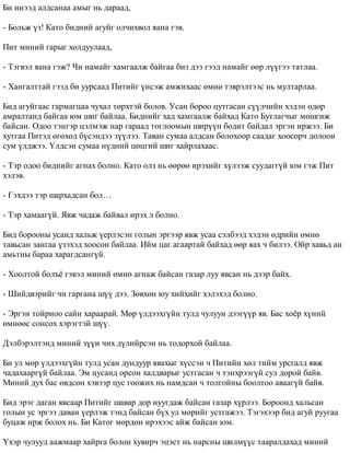 Áè èíýýä àëäñàíàà àìûã íü äàðààä, 
- Áîëüæ ¿ç! Êàòî áèäíèé àãóéã îë÷èõâîë ÿàíà ãýâ. 
Ïèò ìèíèé ãàðûã õîëäóóëààä, 
- Òýãâýë ÿàíà ãýæ? ×è íàìàéã õàìãààëæ áàéãàà áèç äýý ãýýä íàìàéã ººð ë¿¿ãýý òàòëàà. 
- Õàíãàëòòàé ãýýä áè óóðñààä Ïèòèéã ¿íñýæ àìæèõààñ ºìíº òýâðýëòýýñ íü ìóëòàðëàà. 
Áèä àãóéãààñ ãàðìàãöàà ÷óõàë òºðõòýé áîëîâ. Óñàí áîðîî öóòãàñàí ñ¿¿ë÷èéí õýäýí ºäºð 
àìðàëòàíä áàéãàà þì øèã áàéëàà. Áèäíèéã õàä õàìãààëæ áàéõàä Êàòî Áóòëàã÷ûã ìºøãèæ 
áàéñàí. Îäîî òýíãýð öýëìýæ íàð ãàðààä òîãëîîìûí øèð¿¿í áîäèò áàéäàë ýðãýí èðæýý. Áè 
õóòãàà Ïèòýä ºãºõºä á¿ñýíäýý ç¿¿ëýý. Òàâàí ñóìàà àëäñàí áîëîõîîð ñààäàã õîîñîð÷ äîëîîí 
ñóì ¿ëäæýý. ¯ëäñýí ñóìàà í¿äíèé öºöãèé øèã õàéðëàõààñ. 
- Òýð îäîî áèäíèéã àãíàõ áîëíî. Êàòî îëç íü ººðºº èðýõèéã õ¿ëýýæ ñóóäàãã¿é þì ãýæ Ïèò 
õýëýâ. 
- Ãýõäýý òýð øàðõàäñàí áîë… 
- Òýð õàìààã¿é. ßâæ ÷àäàæ áàéâàë èðýõ ë áîëíî. 
Áèä áîðîîíû óñàíä õàëüæ ¿åðëýñýí ãîëûí ýðãýýð ÿâæ óñàà ñýëáýýä õýäýí ºäðèéí ºìíº 
òàâüñàí çàíãàà ¿çýõýä õîîñîí áàéëàà. Èéì öàã àãààðòàé áàéõàä ººð ÿàõ ÷ áèëýý. Îéð õàâüä àí 
àìüòíû áàðàà õàðàãäñàíã¿é. 
- Õîîëòîé áîëú¸ ãýâýë ìèíèé ºìíº àãíàæ áàéñàí ãàçàð ëóó ÿâñàí íü äýýð áàéõ. 
- Øèéäâýðèéã ÷è ãàðãàíà ø¿¿ äýý. Çºâõºí þó õèéõèéã õýëýõýä áîëíî. 
- Ýðãýí òîéðíîî ñàéí õàðààðàé. Ìºð ¿ëäýýõã¿éí òóëä ÷óëóóí äýýã¿¿ð ÿâ. Áàñ õî¸ð õ¿íèé 
ºìíººñ ñîíñîõ õýðýãòýé ø¿¿. 
Äýëáýðýëòýíä ìèíèé ç¿¿í ÷èõ ä¿ëèéðñýí íü òîäîðõîé áàéëàà. 
Áè óë ìºð ¿ëäýýõã¿éí òóëä óñàí äóíäóóð ÿâàõûã õ¿ññýí ÷ Ïèòèéí õºë òèéì óðñãàëä ÿâæ 
÷àäàõààðã¿é áàéëàà. Ýì öóñàíä îðñîí õàëäâàðûã óñòãàñàí ÷ òýíõðýýã¿é ñóë äîðîé áàéâ. 
Ìèíèé äóõ áàñ ºâäñºí õýâýýð öóñ ãîîæèõ íü íàìäñàí ÷ òîëãîéíû áîîëòîî àâààã¿é áàéâ. 
Áèä ýðýã äàãàí ÿâñààð Ïèòèéã øàâàð äîð íóóãäàæ áàéñàí ãàçàð õ¿ðëýý. Áîðîîíä õàëüñàí 
ãîëûí óñ ýðãýý äàâàí ¿åðëýæ òýíä áàéñàí á¿õ óë ìºðèéã óñòãàæýý. Òýãýõýýð áèä àãóé ðóóãàà 
áóöàæ èðæ áîëîõ íü. Áè Êàòîã ìºðäºí èðýõýýñ àéæ áàéñàí þì. 
¯õýð ÷óëóóä ààæìààð õàéðãà áîëîí õóâèð÷ ýöýñò íü íàðñíû øèëì¿¿ñ òààðàëäàõàä ìèíèé 
 