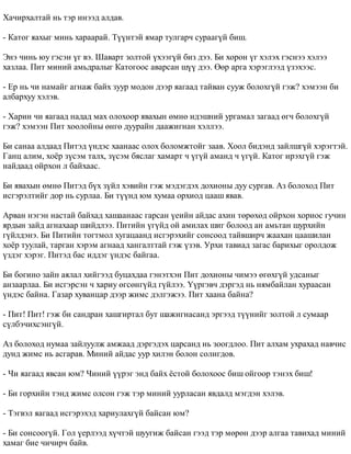 Õà÷èðõàëòàé íü òýð èíýýä àëäàâ. 
- Êàòîã ÿàõûã ìèíü õàðààðàé. Ò¿¿íòýé ÿìàð òóëãàð÷ ñóðààã¿é áèø. 
Ýíý ÷èíü þó ãýñýí ¿ã âý. Øàâàðò çîëòîé ¿õýýã¿é áèç äýý. Áè õîðîí ¿ã õýëýõ ãýñíýý õýëýý 
õàçëàà. Ïèò ìèíèé àìüäðàëûã Êàòîãîîñ àâàðñàí ø¿¿ äýý. ªºð àðãà õýðýãëýýä ¿çýõýýñ. 
- Åð íü ÷è íàìàéã àãíàæ áàéõ çóóð ìîäîí äýýð ÿàãààä òàéâàí ñóóæ áîëîõã¿é ãýæ? õýìýýí áè 
àëáàðõóó õýëýâ. 
- Õàðèí ÷è ÿàãààä íàäàä ìàõ îëîõîîð ÿâàõûí ºìíº èäýøíèé óðãàìàë çàãààä ºã÷ áîëîõã¿é 
ãýæ? õýìýýí Ïèò õîîëîéíû ºíãº äóóðàéí äààæèãíàí õýëëýý. 
Áè ñàíàà àëäààä Ïèòýä ¿íäýñ õààíààñ îëîõ áîëîìæòîéã çààâ. Õîîë áèäýíä çàéëøã¿é õýðýãòýé. 
Ãàíö àëèì, õî¸ð ç¿ñýì òàëõ, ç¿ñýì áÿñëàã õàìàðò ÷ ¿ã¿é àìàíä ÷ ¿ã¿é. Êàòîã èðýõã¿é ãýæ 
íàéäààä îéðõîí ë áàéõààñ. 
Áè ÿâàõûí ºìíº Ïèòýä á¿õ ç¿éë õýâèéí ãýæ ìýäýãäýõ äîõèîíû äóó ñóðãàâ. Àç áîëîõîä Ïèò 
èñãýðýëòèéã äîð íü ñóðëàà. Áè ò¿¿íä þì õóìàà îðõèîä öààø ÿâàâ. 
Àðâàí íýãýí íàñòàé áàéõàä õàøààíààñ ãàðñàí ¿åèéí àéäàñ àõèí òºðºõºä îéðõîí õîðèîñ ãó÷èí 
ÿðäûí çàéä àãíàõààð øèéäëýý. Ïèòèéí ¿ã¿éä îé àìèëàõ øèã áîëîîä àí àìüòàí øóðõèéí 
ã¿éëäýíý. Áè Ïèòèéí òîãòìîë õóãàöààíä èñãýðýõèéã ñîíñîîä òàéâøèð÷ æààõàí öààøèëàí 
õî¸ð òóóëàé, òàðãàí õýðýì àãíààä õàíãàëòòàé ãýæ ¿çýâ. Óðõè òàâèàä çàãàñ áàðèõûã îðîëäîæ 
¿çäýã õýðýã. Ïèòýä áàñ èääýã ¿íäýñ áàéãàà. 
Áè áîãèíî çàéí àÿëàë õèéãýýä áóöàõäàà ãýíýòõýí Ïèò äîõèîíû ÷èìýý ºãºõã¿é óäñàíûã 
àíçààðëàà. Áè èñãýðñýí ÷ õàðèó ºãñºíã¿éä ã¿éëýý. ¯¿ðãýâ÷ äýðãýä íü íÿìáàéëàí õóðààñàí 
¿íäýñ áàéíà. Ãàçàð õóâàíöàð äýýð æèìñ äýëãýæýý. Ïèò õààíà áàéíà? 
- Ïèò! Ïèò! ãýæ áè ñàíäðàí õàøãèðòàë áóò øàæèãíàñàíä ýðãýýä ò¿¿íèéã çîëòîé ë ñóìààð 
ñ¿ëáý÷èõñýíã¿é. 
Àç áîëîõîä íóìàà çàéëóóëæ àìæààä äýðãýäýõ öàðñàíä íü çîîãäëîî. Ïèò àëõàì óõðàõàä íàâ÷èñ 
äóíä æèìñ íü àñãàðàâ. Ìèíèé àéäàñ óóð õèëýí áîëîí ñîëèãäîâ. 
- ×è ÿàãààä ÿâñàí þì? ×èíèé ¿¿ðýã ýíä áàéõ ¸ñòîé áîëîõîîñ áèø îéãîîð òýíýõ áèø! 
- Áè ãîðõèéí òýíä æèìñ îëñîí ãýæ òýð ìèíèé óóðëàñàí ÿâäàëä ìýãäýí õýëýâ. 
- Òýãâýë ÿàãààä èñãýðýõýä õàðèóëàõã¿é áàéñàí þì? 
- Áè ñîíñîîã¿é. Ãîë ¿åðëýýä õ¿÷òýé øóóãèæ áàéñàí ãýýä òýð ìºðºí äýýð àëãàà òàâèõàä ìèíèé 
õàìàã áèå ÷è÷èð÷ áàéâ. 
 