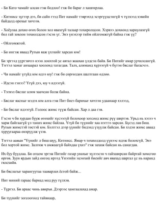 - Áè Êàòî ÷àìàéã àëñàí ãýæ áîäëîî! ãýæ áè áàðàã ë õàøãèðëàà. 
- Êèòíèññ ç¿ãýýð äýý, áè ñàéí ãýýä Ïèò íàìàéã òýâðýõýä ýñýðã¿¿öñýíã¿é ÷ ò¿ëõýýä õýâèéí 
áàéäàëä îðîõûã õè÷ýýâ. 
- Õî¸óëàà äîõèî ºãºõ áîëîí õîë ÿâàõã¿é òàëààð òîõèðîëöñîí. Õýðâýý äîõèîíä õàðèóëàõã¿é 
áîë ãàé çîâëîí òîõèîëäñîí ãýñýí ¿ã. Ýíý ¿íýõýýð òèéì îéëãîìæã¿é áàéíà ãýæ ¿¿? 
- Îéëãîìæòîé. 
- Áè èíãýæ ÿâààä Ðóòûí ÿàæ ¿õýõèéã õàðñàí þì! 
Áè ýðãýýä ¿¿ðãýâ÷ýý íýýí ëîíõòîé óñ àâòàë æààõàí ¿ëäñýí áàéâ. Áè Ïèòèéã àìàð óó÷èëñàíã¿é. 
Òýãòýë õàìàã àíõààðàë õîîëîíä òàòàãäàâ. Òàëõ, àëèìàíä õ¿ðýýã¿é ÷ á¿òýí áÿñëàã áàãàñ÷ýý. 
- ×è íàìàéã ¿ã¿éä þì èäýý þó! ãýæ áè ñºðãºëäºõ øàëòãààí ºäëºº. 
- Èäñýí ãýíýý? ¯ã¿é äýý, þó ÷ èäýýã¿é. 
- Òýãâýë áÿñëàã àëèì õàà÷ñàí áîëæ áàéíà. 
- Áÿñëàã ÿàñíûã ìýäýõ þì àëãà ãýæ Ïèò áèåý áàðèõûã õè÷ýýí óäààíààð õýëýýä, 
- Áè áÿñëàã èäýýã¿é. Ãîëîîñ æèìñ ò¿¿æ áàéñàí. Õàð ë äàà ãýâ. 
Ãýñýí ÷ áè õóðäàí áóóæ ºãºõèéã õ¿ñýýã¿é áîëîõîîð çîãñîîä æèìñ ð¿¿ øèðòýâ. Óðüä íü õýçýý ÷ 
õàðæ áàéãààã¿é ¿ë òàíèõ æèìñ áàéëàà. ¯ã¿é áè ò¿¿íèéã õàà íýãòýý õàðñàí. Á¿ñýä ëàâ áèø. 
Ðóòûí æèìñòýé òºñòýé þì. Áýëòãýë äýýð ¿¿íèéã áèäýíä ¿ç¿¿ëæ áàéñàí. Áè õýäýí æèìñ àâààä 
õóðóóãààðàà ºíõð¿¿ëæ ¿çýâ. 
Òýãòýë ààâûí "¯¿íèéã ë áèø ø¿¿, Êèòíèññ. ßìàð ÷ òîõèîëäîëä ¿¿íýýñ èäýæ áîëîõã¿é. Ýíý 
áîë õîðòîé æèìñ. Çàëãèæ ÷ àìæààã¿é áàéõäàà ¿õíý" ãýæ çàõèæ áàéñàí íü ñàíàãäàâ. 
Èõ áóó áóóäëàà. Áè îãöîì ýðãýæ Ïèòèéã ãàçàð óíàõûã õ¿ëýýñýí ÷ ãàéõøèðñàí áàéðòàé õºìñãºº 
ºðãºâ. Çóóí ÿðäûí çàéä îíãîö èðýýä ¯íýãèéí ýöýíõèé áèåèéã àâ÷ ÿâàõàä øàðãàë ¿ñ íü íàðàíä 
ãÿëñõèéâ. 
Áè áÿñëàãûã õàðàíãóóòàà òààâàðëàõ ¸ñòîé áàéæ... 
Ïèò ìèíèé ãàðààñ áàðèàä ìîä ðóó ò¿ëõýâ. 
- Ò¿ðãýë. Áè àðààñ ÷èíü àâèðúÿ. Äýýðýýñ õàìãààëàõàä àìàð. 
Áè ò¿¿íèéã çîãñîîãîîä òàéâíààð, 
 