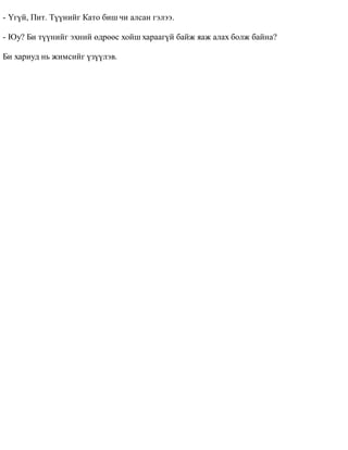 - ¯ã¿é, Ïèò. Ò¿¿íèéã Êàòî áèø ÷è àëñàí ãýëýý. 
- Þó? Áè ò¿¿íèéã ýõíèé ºäðººñ õîéø õàðààã¿é áàéæ ÿàæ àëàõ áîëæ áàéíà? 
Áè õàðèóä íü æèìñèéã ¿ç¿¿ëýâ. 
 