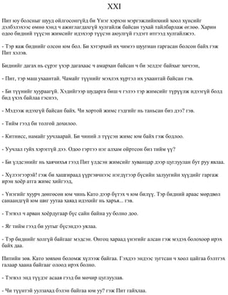 XXI 
Ïèò þó áîëñíûã øóóä îéëãîñîíã¿éä áè ¯íýã õýðõýí ìýðãýæëèéíõíèé õîîë õ¿íñèéã 
äýëáýëýõýýñ ºìíº õýíä ÷ àæèãëàãäàõã¿é õóëãàéëæ áàéñàí òóõàé òàéëáàðëàæ ºãëºº. Õàðèí 
îäîî áèäíèé ò¿¿ñýí æèìñèéã èäýõýýð ò¿¿ñýí àþóëã¿é ãýäýãò èòãýýä õóëãàéëæýý. 
- Òýð ÿàæ áèäíèéã îëñîí þì áîë. Áè õýòýðõèé èõ ÷èìýý øóóãèàí ãàðãàñàí áîëñîí áàéõ ãýæ 
Ïèò õýëýâ. 
Áèäíèéã äàãàõ íü ñ¿ðýã ¿õýð äàãàõààñ ÷ àìàðõàí áàéñàí ÷ áè ýåëäýã áàéõûã õè÷ýýí, 
- Ïèò, òýð ìàø óõààíòàé. ×àìàéã ò¿¿íèéã ìýõëýõ õ¿ðòýë èõ óõààíòàé áàéñàí ãýâ. 
- Áè ò¿¿íèéã õóóðààã¿é. Õýäèéãýýð øóäàðãà áèø ÷ ãýëýý òýð æèìñèéã ò¿ð¿¿ëæ èäýýã¿é áîëä 
áèä ¿õýõ áàéëàà ãýñíýý, 
- Ìýäýýæ èäýõã¿é áàéñàí áàéõ. ×è õîðòîé æèìñ ãýäãèéã íü òàíüñàí áèç äýý? ãýâ. 
- Òèéì ãýýä áè òîëãîé äîõèëîî. 
- Êèòíèññ, íàìàéã óó÷ëààðàé. Áè ÷èíèé ë ò¿¿ñýí æèìñ þì áàéõ ãýæ áîäëîî. 
- Óó÷ëàë ãóéõ õýðýãã¿é äýý. Îäîî ãýðòýý íýã àëõàì îéðòñîí áèç òèéì ¿¿? 
- Áè ¿ëäñýíèéã íü õàÿ÷èõúÿ ãýýä Ïèò ¿ëäñýí æèìñèéã õóâàíöàð äýýð öóãëóóëàí áóò ðóó ÿâëàà. 
- Õ¿ëýýãýýðýé! ãýæ áè õàøãèðààä ¿¿ðãýâ÷íýýñ íýãä¿ãýýð á¿ñèéí çàëóóãèéí õ¿¿äèéã ãàðãàæ 
èðýí õî¸ð àòãà æèìñ õèéãýýä, 
- ¯íýãèéã õóóð÷ äºíãºñºí þì ÷èíü Êàòî äýýð á¿òýõ ÷ þì áèë¿¿. Òýð áèäíèé àðààñ ìºðäâºë 
ñàíààíäã¿é þì øèã óóòàà õàÿàä èäýõèéã íü õàðúÿ... ãýâ. 
- Òýãâýë ÷ àðâàí õî¸ðäóãààð á¿ñ ñàéí áàéíà óó áîëíî äîî. 
- ßã òèéì ãýýä áè óóòûã á¿ñýíäýý óÿëàà. 
- Òýð áèäíèéã õîëã¿é áàéãààã ìýäñýí. Îíãîö õàðààä ¿íýãèéã àëñàí ãýæ ìýäýõ áîëîõîîð èðýõ 
áàéõ äàà. 
Ïèòèéí çºâ. Êàòî çºâõºí áîëîìæ õ¿ëýýæ áàéãàà. Ãýõäýý ýíäýýñ çóãòñàí ÷ õîîë öàéãàà áýëòãýõ 
ãàëààð õààíà áàéãààã îëîîä èðýõ áîëíî. 
- Òýãâýë ýíä ò¿¿äýã àñààÿ ãýýä áè ìº÷èð öóãëóóëàâ. 
- ×è ò¿¿íòýé óóëçàõàä áýëýí áàéãàà þì óó? ãýæ Ïèò ãàéõëàà. 
 