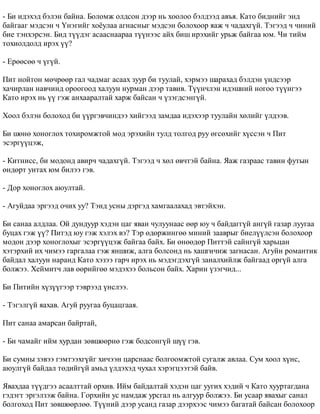 - Áè èäýõýä áýëýí áàéíà. Áîëîìæ îëäñîí äýýð íü õîîëîî áýëäýýä àâúÿ. Êàòî áèäíèéã ýíä 
áàéãààã ìýäñýí ÷ ¯íýãèéã õî¸óëàà àãíàñíûã ìýäñýí áîëîõîîð ÿàæ ÷ ÷àäàõã¿é. Òýãýýä ÷ ÷èíèé 
áèå òýíõýðñýí. Áèä ò¿¿äýã àñààñíààðàà ò¿¿íýýñ àéõ áèø èðýõèéã óðüæ áàéãàà þì. ×è òèéì 
òîõèîëäîëä èðýõ ¿¿? 
- Åðººñºº ÷ ¿ã¿é. 
Ïèò íîéòîí ìº÷ðººð ãàë ÷àäìàã àñààõ çóóð áè òóóëàé, õýðìýý øàðàõàä áýëäýí ¿íäñýýð 
õà÷èðëàí íàâ÷èíä îðîîãîîä õàëóóí íóðìàí äýýð òàâèâ. Ò¿¿í÷ëýí èäýøíèé íîãîî ò¿¿íãýý 
Êàòî èðýõ íü ¿¿ ãýæ àíõààðàëòàé õàðæ áàéñàí ÷ ¿çýãäñýíã¿é. 
Õîîë áýëýí áîëîõîä áè ¿¿ðãýâ÷èíäýý õèéãýýä çàìäàà èäýõýýð òóóëàéí õºëèéã ¿ëäýýâ. 
Áè øºíº õîíîãëîõ òîõèðîìæòîé ìîä ýðýõèéí òóëä òîëãîä ðóó ºãñºõèéã õ¿ññýí ÷ Ïèò 
ýñýðã¿¿öýæ, 
- Êèòíèññ, áè ìîäîíä àâèð÷ ÷àäàõã¿é. Òýãýýä ÷ õºë ºâ÷òýé áàéíà. ßàæ ãàçðààñ òàâèí ôóòûí 
ºíäºðò óíòàõ þì áèëýý ãýâ. 
- Äîð õîíîãëîõ àþóëòàé. 
- Àãóéäàà ýðãýýä î÷èõ óó? Òýíä óñíû äýðãýä õàìãààëàõàä ýâòýéõýí. 
Áè ñàíàà àëäëàà. Îé äóíäóóð õýäýí öàã ÿâàí ÷óëóóíààñ ººð þó ÷ áàéäàãã¿é àíã¿é ãàçàð ëóóãàà 
áóöàõ ãýæ ¿¿? Ïèòýä þó ãýæ õýëýõ âý? Òýð ºäºðæèíãºº ìèíèé çààâðûã áèåë¿¿ëñýí áîëîõîîð 
ìîäîí äýýð õîíîãëîõûã ýñýðã¿¿öýæ áàéãàà áàéõ. Áè ºíººäºð Ïèòòýé ñàéíã¿é õàðüöàí 
õýòýðõèé èõ ÷èìýý ãàðãàëàà ãýæ ÿíøèæ, àëãà áîëñîíä íü õàøãè÷èæ çàãíàñàí. Àãóéí ðîìàíòèê 
áàéäàë õàëóóí íàðàíä Êàòî õýçýý ãàð÷ èðýõ íü ìýäýãäýõã¿é çàíàëõèéëæ áàéãààä îðã¿é àëãà 
áîëæýý. Õåéìèò÷ ëàâ ººðèéãºº ìýäýõýý áîëüñîí áàéõ. Õàðèí ¿çýã÷èä... 
Áè Ïèòèéí õ¿ç¿¿ãýýð òýâðýýä ¿íñëýý. 
- Òýãýëã¿é ÿàõàâ. Àãóé ðóóãàà áóöàöãààÿ. 
Ïèò ñàíàà àìàðñàí áàéðòàé, 
- Áè ÷àìàéã èéì õóðäàí çºâøººðíº ãýæ áîäñîíã¿é ø¿¿ ãýâ. 
Áè ñóìíû çýâýý ãýìòýýõã¿éã õè÷ýýí öàðñíààñ áîëãîîìæòîé ñóãàëæ àâëàà. Ñóì õîîë õ¿íñ, 
àþóëã¿é áàéäàë òºäèéã¿é àìüä ¿ëäýõýä ÷óõàë õýðýãöýýòýé áàéâ. 
ßâàõäàà ò¿¿äãýý àñààëòòàé îðõèâ. Èéì áàéäàëòàé õýäýí öàã óóãèõ õýäèé ÷ Êàòî õóóðòàãäàíà 
ãýäýãò ýðãýëçýæ áàéíà. Ãîðõèéí óñ íàìäàæ óðñãàë íü àëãóóð áîëæýý. Áè óñààð ÿâàõûã ñàíàë 
áîëãîõîä Ïèò çºâøººðëºº. Ò¿¿íèé äýýð óñàíä ãàçàð äýýðõýýñ ÷èìýý áàãàòàé áàéñàí áîëîõîîð 
 