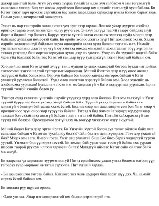 äàâõàð àøèãòàé áàéâ. Àãóé ðóó î÷èõ çóóðàà òóóëàéãàà èäýí õ¿÷ ñýëáýñýí ÷ çàì òºãñãºëã¿é 
ñàíàãäñàí õýâýýð. Áèä õýò ºëñºæ äîðîéòñîí áîëîõîîð þì èäýõèéã òýñãýëã¿é õ¿ñ÷ áàéëàà. Áè 
Êàòîã ãýíýò ãàð÷ èðýõýýñ ñýðãèéëýí áàñ çàãàñ òààðàëäâàë õàðâàõààð íóìàà áýëõýí áàðüæ ÿâàâ. 
Ãîëûí óñàíä õà÷èðõàëòàé õîîñîð÷ýý. 
Ýöýñò íü íàð òýíãýðèéí õàÿàíä î÷èõ ¿åä ýðýã äýýð ãàðëàà. Ëîíõîî óñààð ä¿¿ðãýí ñýëáýýä 
îðîãíîõ ãàçðàà î÷èõ æèæèãõýí íàëóó ðóó ºãñºâ. Ýíýõ¿¿ çýë¿¿ä òààã¿é ãàçàðò áàéðëàõ àãóé 
áàðàã ë áèäíèé ãýð áîëæýý. Áàðóóí ç¿ãýýñ õ¿÷òýé ñàëõè ñàëõèëæ ýõëýõýä àãóéä ìîäîí äýýð 
áàéñíààñ äóëààõàí íºìºðòýé áàéâ. Áè îðîéí õîîëîî äýëãýõ çóóð Ïèò äîõèëçîæ ýõëýâ. Õýäýí 
ºäðèéí õºäºëãººíã¿é áàéäëûí äàðàà ºíººäðèéí àÿëàë õ¿íä áîëñîí ãýäýã íü èëò. Íàìàéã 
óíòëàãûí õºíæèë äýëãýâ ¿¿ ¿ã¿é þó õýâòýýä ºãºõºä õºíæëèéí öàõèëãààíûã ýð¿¿ õ¿ðòýë íü 
òàòààä ¿çýã÷äýä áèø ººðòºº çîðèóëàí äóõàí äýýð íü ¿íñëýý. Ó÷èð íü áè ò¿¿íèéã íàäòàé áàéæ 
¿õýýã¿éä áàÿðëàæ áàéâ. Áàñ Êàòîòîé ãàíöààð í¿¿ð òóëãàðàõã¿é ãýäýãò áàÿðòàé áàéñàí þì. 
Õýðöãèé äîãøèí Êàòî õ¿íèé õ¿ç¿¿ã ãàíö ìóøãèí õóãàëàõ ÷àäâàðòàé áºãººä Áóòëàã÷ûã äèéëæ 
òîãëîîìûí ýõíýýñ íàäòàé òóëãàðàõûã ìºðººäñºí. Ìèíèé áýëòãýë äýýð èë¿¿ îíîî àâñàíä 
ýãä¿¿öñýí áàéæ áîëîõ þì. ªºð õ¿í áàéñàí áîë ìºðºº õàâ÷ààä ºíãºðºõ áàéñàí ÷ Êàòî 
óõààíã¿é óóðëàñàí áîëîëòîé. ¯¿íä îëîí øàëòãààí õýðýãã¿é áàéñàí þì. Õîîë õ¿íñèéã íü 
äýëáýëñýíä óóðëàñàí! Áóñàä íü ÷ ãýñýí íýã èõ áàÿðëààã¿é ÷ Êàòî ãàëçóóðòëàà óóðëàñàí. Åð íü 
ò¿¿íèé òîëãîé õýâèéí áîëîâ óó. 
Òýíãýðò ñ¿ëä ãÿëàëçàí ¿íýãèéí öàðàéã ¿ç¿¿ëýýä ¿¿ðä àëãà áîëëîî. Ïèò þì õýëýýã¿é ÷ ¯íýã 
ò¿¿íèé áóðóóãààñ áîëæ ¿õñýíä ýâã¿é áàéñàí áàéõ. Ò¿¿íèé ¿õýëä õàðàìñàæ áàéíà ãýæ 
õýëýõã¿é ÷ áèøèð÷ áàéãààãàà õýëýõ ¸ñòîé. Áèäýíä ÿìàð íýã äààëãàâàð ºãñºí áîë ¯íýã ÿìàð ÷ 
îðîëöîã÷îîñ çóóí îíîîãîîð ò¿ð¿¿ëýõ áàéñàí. Òýãýýä ÷ áèä æèìñèéã çîðèóä õîðäóóëàõààð 
òàâüñàí áîë ñýæèãëýýä àâàõã¿é áàéñàí ãýäýãò èòãýëòýé áàéíà. Ïèòèéí õàéõàðàìæã¿é çàí 
ò¿¿íä ãàé áîëæýý. ªðñºëäºã÷ºº õýò ¿íýëýõ íü äîîãóóð ¿íýëýõýýñ èë¿¿ àþóëòàé. 
Ìèíèé áîäîë Êàòî äýýð ýðãýí èðëýý. Áè ¯íýãèéí õ¿÷òýé áîëîí ñóë òàëûã îéëãîæ áàéõ øèã 
ñàíàãäàæ áàéñàí ÷ Êàòîãûí òóõàéä þó áèëýý? Ñàéí áýëòãýãäñýí õ¿÷èðõýã. Ãýâ÷ õýð óõààíòàé 
áîë? Ìýäýõ þì àëãà. ßìàð ÷ ãýñýí ¯íýã øèã óõààíòàé áèø. Áàñ áèåý áàðèõ ÷àäâàðã¿é ò¿ðãýí 
óóðòàé. ¯íýíäýý áèä ¿¿ãýýðýý òºñòýé. Áè çîõèîí áàéãóóëàã÷äûã òîîõã¿é áàéíà ãýæ óóðëàí 
øàðñàí òîîðîé ðóó ñóì èëãýýí õàðâàñàí áèëýý! Ìàãàäã¿é èéìýýñ Êàòîã ñàéí îéëãîæ áàéæ 
ìàãàäã¿é. 
Áè ÿäàðñíàà ¿ë õàðãàëçàí ç¿¿ðìýãëýëã¿é Ïèòýä åðäèéíõººñ óäààí óíòàõ áîëîìæ îëãîîä ¿¿ð 
ãýãýýðýõ ¿åýð ìºðíººñ íü òàòàí ñýðýýëýý. Ïèò ò¿ãøèí õàðëàà. 
- Áè øºíºæèíãºº óíòñàí áàéíà. Êèòíèññ ýíý ÷èíü øóäàðãà áèø õýðýã ø¿¿ äýý. ×è íàìàéã 
ñýðýýõ ¸ñòîé áàéñàí þì. 
Áè õºíæèë ð¿¿ øóðãàí îðîîä, 
- Îäîî óíòëàà. ßìàð íýã ñîíèðõîëòîé þì áîëâîë ñýðýýãýýðýé ãýâ. 
 