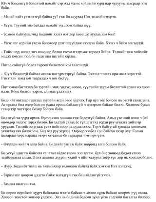 Þó ÷ áîëñîíã¿é áîëîëòîé íàìàéã ñýðýõýä ¿äýýñ õîéøèéí õóðö íàð ÷óëóóíû çàâñðààð ýýæ 
áàéâ. 
- Ìàíàé íàéç ¿çýãäýýã¿é áàéíà óó? ãýæ áè àñóóõàä Ïèò òîëãîé ñýãñðýâ. 
- ¯ã¿é. Ò¿¿íèé ýíý áàéäàë íàìàéã ò¿ãøýýæ áàéíà ø¿¿. 
- Çîõèîí áàéãóóëàã÷èä áèäíèéã õýçýý íýã äîð õººí öóãëóóëàõ þì áîë? 
- ¯íýã íýã ºäðèéí ¿õñýí áîëîõîîð ¿çýã÷èä óéäàæ ýõýëñýí áàéõ. Õýçýý ÷ áàéæ ìàãàäã¿é. 
- Òèéì ø¿¿ íàäàä ýíý ºíººäºð áîëíî ãýñýí ìýäðýìæ òºðººä áàéíà. Òýäíèéã ÿàæ õèéõèéã 
ìýäýõ þìñàí ãýýä áè ãàäàãøàà øàãàéí õàðëàà. 
Ïèòýä ñàéíã¿é áîäîë òºðñºí áîëîëòîé þì õýëñýíã¿é. 
- Þó ÷ áîëîîã¿é áàéõàä àãíàæ öàã ¿ðìýýðã¿é áàéíà. Ýõëýýä òýíõýý îðæ àâàõ õýðýãòýé. 
Ãýíýòõýí çàìä þì òààðàëäàõ ÷ þì áèë¿¿. 
Ïèò þìàà áàãëàõàä áè òóóëàéí ìàõ, ¿íäýñ, íîãîî, ñ¿¿ë÷èéí ç¿ñýì áÿñëàãòàé àðâèí èõ õîîë 
èäýâ. Íººö áîëãîí õýðýì, àëèìàà ¿ëäýýëýý. 
Áèäíèéã ÿâàõààð ãàðàõàä òóóëàéí ÿñàí îâîî ¿¿ñ÷ýý. Ãàð öóë òîñ áîëñîí íü ýâã¿é ñàíàãäàíà. 
Àòèðààíä áèä ºäºð áîëãîí óñàíä îðîîä áàéäàãã¿é ÷ öýâýðõýí áàéäàã áèëýý. Õºëíººñ áóñàä 
ãàçàð òýð ÷èãýýðýý áîõèð áîëñîí áàéâ. 
Áèä àãóéãàà ¿¿ðä îðõèâ. Á¿ñýä àõèí õîíîíî ãýæ áîäîõã¿é áàéíà. Àìüä ¿õñýíèé àëèí ÷ áàé 
ºíººäºð ýíäýýñ ãàðàõ áîëíî. Áè õàäòàé ñàëàõ ¸ñ ã¿éöýòãýýä ãîðõè ðóó óãààëãà õèéõýýð 
óðóóäàâ. Òîëãîéãîî óãààæ ¿ñýý íîéòíîîð íü ñ¿ëæèõýýñ. Òýð ÷ áàéòóãàé õóâöñàà õºíãºõºí 
óãààãààä àâ÷ áîëîõ þì. Áèä ãîë ðóó õ¿ðëýý. ªºðººð õýëáýë ãîë áàéñàí ãàçàð ëóó. Ãîëûí 
øàâàðëàã õºðñ íàðàíä ýâýð÷ õàòñàíûã áè ãàðààðàà òýìòýð÷ ¿çýâ. 
- ª÷¿¿õýí ÷èéã ÷ àëãà áàéíà. Áèäíèéã óíòàæ áàéõ õîîðîíä àëãà áîëñîí áàéõ. 
Áè óñã¿é öàíãàæ áàéñíàà ñàíàòàë àéäàñ òºðºí õýë àðãàæ, á¿õ áèå õºøººä áîäîë ñàíàà 
çàìáàðààãàà àëäàâ. Ëîíõ äàøìàã ä¿¿ðýí õýäèé ÷ èéì õàëóóíä õî¸ð õ¿í äîð íü õîîñëîõ áîëíî. 
- Íóóð. Áèäíèéã òèéø íü àâàà÷èõààð òºëºâëºæ áàéãàà áàéõ õýìýýí Ïèò õýëýõýä, 
- Çàðèì íýã öººðºì ¿ëäñýí áàéæ ìàãàäã¿é ãýæ áè íàéäàíãóé õýëýâ. 
- Çàìäàà øàëãà÷èõúÿ. 
Áè ººðºº ººðèéãºº õóóð÷ áàéãààãàà ìýäýæ áàéñàí ÷ õºëºº ä¿ðæ áàéñàí öººðºì ð¿¿ ÿâëàà. 
Õîîñîí òîîñòîé õîíõîð ¿ëäæýý. Ýíý íü áèäíèé áîäñîí ç¿éë ¿íýí ãýäãèéí áàòàëãàà áîëëîî. 
 