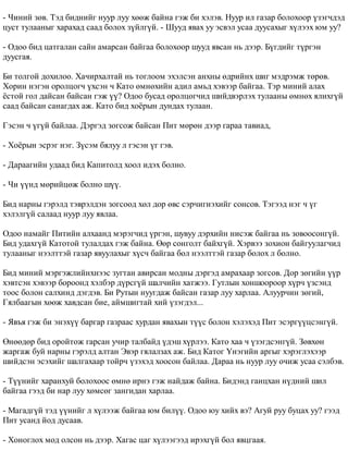 - ×èíèé çºâ. Òýä áèäíèéã íóóð ëóó õººæ áàéíà ãýæ áè õýëýâ. Íóóð èë ãàçàð áîëîõîîð ¿çýã÷äýä 
öóñò òóëààíûã õàðàõàä ñààä áîëîõ ç¿éëã¿é. - Øóóä ÿâàõ óó ýñâýë óñàà äóóñàõûã õ¿ëýýõ þì óó? 
- Îäîî áèä öàòãàëàí ñàéí àìàðñàí áàéãàà áîëîõîîð øóóä ÿâñàí íü äýýð. Á¿ãäèéã ò¿ðãýí 
äóóñãàÿ. 
Áè òîëãîé äîõèëîî. Õà÷èðõàëòàé íü òîãëîîì ýõýëñýí àíõíû ºäðèéíõ øèã ìýäðýìæ òºðºâ. 
Õîðèí íýãýí îðîëöîã÷ ¿õñýí ÷ Êàòî ºìíºõèéí àäèë àìüä õýâýýð áàéãàà. Òýð ìèíèé àëàõ 
¸ñòîé ãîë äàéñàí áàéñàí ãýæ ¿¿? Îäîî áóñàä îðîëöîã÷èä øèéäâýðëýõ òóëààíû ºìíºõ ÿëèõã¿é 
ñààä áàéñàí ñàíàãäàõ àæ. Êàòî áèä õî¸ðûí äóíäàõ òóëààí. 
Ãýñýí ÷ ¿ã¿é áàéëàà. Äýðãýä çîãñîæ áàéñàí Ïèò ìºðºí äýýð ãàðàà òàâèàä, 
- Õî¸ðûí ýñðýã íýã. Ç¿ñýì áÿëóó ë ãýñýí ¿ã ãýâ. 
- Äàðààãèéí óäààä áèä Êàïèòîëä õîîë èäýõ áîëíî. 
- ×è ¿¿íä ìºðèéöºæ áîëíî ø¿¿. 
Áèä íàðíû ãýðýëä òýâðýëäýí çîãñîîä õºë äîð ºâñ ñýð÷èãíýõèéã ñîíñîâ. Òýãýýä íýã ÷ ¿ã 
õýëýëã¿é ñàëààä íóóð ëóó ÿâëàà. 
Îäîî íàìàéã Ïèòèéí àëõààíä ìýðýã÷èä ¿ðãýí, øóâóó äýðõèéí íèñýæ áàéãàà íü çîâîîñîíã¿é. 
Áèä óäàõã¿é Êàòîòîé òóëàëäàõ ãýæ áàéíà. ªºð ñîíãîëò áàéõã¿é. Õýðâýý çîõèîí áàéãóóëàã÷èä 
òóëààíûã íýýëòòýé ãàçàð ÿâóóëàõûã õ¿ñ÷ áàéãàà áîë íýýëòòýé ãàçàð áîëîõ ë áîëíî. 
Áèä ìèíèé ìýðãýæëèéíõíýýñ çóãòàí àâèðñàí ìîäíû äýðãýä àìðàõààð çîãñîâ. Äîð çºãèéí ¿¿ð 
õýâòñýí õýâýýð áîðîîíä õýëáýð ä¿ðñã¿é øàë÷èéí õàòæýý. Ãóòëûí õîíøîîðîîð õ¿ð÷ ¿çñýíä 
òîîñ áîëîí ñàëõèíä äýãäýâ. Áè Ðóòûí íóóãäàæ áàéñàí ãàçàð ëóó õàðëàà. Àëóóð÷èí çºãèé, 
Ãÿëáààãûí õººæ õàâäñàí áèå, àéìøèãòàé õèé ¿çýãäýë... 
- ßâúÿ ãýæ áè ýíýõ¿¿ áàðãàð ãàçðààñ õóðäàí ÿâàõûí ò¿¿ñ áîëîí õýëýõýä Ïèò ýñýðã¿¿öñýíã¿é. 
ªíººäºð áèä îðîéòîæ ãàðñàí ó÷èð òàëáàéä ¿äýø õ¿ðëýý. Êàòî õàà ÷ ¿çýãäñýíã¿é. Çºâõºí 
æàðãàæ áóé íàðíû ãýðýëä àëòàí Ýâýð ãÿëàëçàõ àæ. Áèä Êàòîã ¯íýãèéí àðãûã õýðýãëýõýýð 
øèéäñýí ýñýõèéã øàëãàõààð òîéð÷ ¿çýõýä õîîñîí áàéëàà. Äàðàà íü íóóð ëóó î÷èæ óñàà ñýëáýâ. 
- Ò¿¿íèéã õàðàíõóé áîëîõîîñ ºìíº èðíý ãýæ íàéäàæ áàéíà. Áèäýíä ãàíöõàí í¿äíèé øèë 
áàéãàà ãýýä áè íàð ëóó õºìñºã çàíãèäàí õàðëàà. 
- Ìàãàäã¿é òýä ¿¿íèéã ë õ¿ëýýæ áàéãàà þì áèë¿¿. Îäîî þó õèéõ âý? Àãóé ðóó áóöàõ óó? ãýýä 
Ïèò óñàíä éîä äóñààâ. 
- Õîíîãëîõ ìîä îëñîí íü äýýð. Õàãàñ öàã õ¿ëýýãýýä èðýõã¿é áîë ÿâöãààÿ. 
 