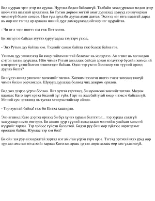Áèä íóóðûí ýðýã äýýð èë ñóóëàà. Íóóãäàõ áîäîë áàéñàíã¿é. Òàëáàéí çàõàä óðãàñàí ìîäîí äýýð 
øîî÷ ÿòãà øààçãàé öóõàëçàíà. Áè Ðóòûí äºðâºí õºãòýé àÿûã äóóëàõàä øóâóóä ñîíèó÷èðõàí 
÷èìýýã¿é áîëîí ñîíñîâ. Íàì ã¿ì äóíä áè äóóãàà àõèí äàâòàâ. Ýõëýýä íýã ÿòãà øààçãàé äàðàà 
íü ººð íýã òýãýýä àð àðààñàà ìèíèé äóóã äàìæóóëàõàä îéãîîð íýã öóóðàéòàâ. 
- ×è ÿã ë ýöýã øèãýý þì ãýæ Ïèò õýëýâ. 
Áè ýíãýðòýý áàéñàí ç¿¿ãýý õóðóóãààðàà òýìòýð÷ ¿çýýä, 
- Ýíý Ðóòûí äóó áàéãàà þì. Òýäíèéã ñàíàæ áàéãàà ãýæ áîäîæ áàéíà ãýâ. 
Óÿíãûí äóó ýãøèëýõýä áè ÿìàð ãàéõàìøèãòàé áîëîõûã íü ìýäýðëýý. Àÿ ýãøèã íü õºãëºãäºí 
ñýòãýë òàòàì äóóðñàíà. Èéì ÷èìýý Ðóòûí àæèëëàæ áàéñàí àðâàí íýãä¿ãýýð á¿ñèéí æèìñíèé 
öýöýðëýãò ¿äýø áîëãîí ýãøèãëýäýã áàéñàí. Îäîî òýð ¿õñýí áîëîõîîð õýí ò¿¿íèé îðîíä 
äóóëàõ áèëýý? 
Áè í¿äýý àíèàä óÿíãàëàã õºãæìèéã ÷àãíàâ. Õºãæèì ýõýëñýí øèãýý ãýíýò çîãñîîä òààã¿é 
÷èìýý áîëîí ººð÷ëºãäºâ. Øóâóóä äóóëàõàà áîëèîä ÷èõ äºæðºì îðèëîâ. 
Áèä õºë äýýðýý ¿ñðýí áîñëîî. Ïèò õóòãàà ãàðãàõàä, áè íóìíûõàà õºâ÷èéã òàòëàà. Ìîäíû 
öààíààñ Êàòî ãàð÷ èðýýä áèäíèé ç¿ã ã¿éâ. Ãàðò íü æàä áàéòóãàé ÿìàð ÷ çýâñýã áàéñàíã¿é. 
Ìèíèé ñóì öýýæèíä íü òóñòàë õà÷èðõàëòàéãààð îéëîî. 
- Òýð õóÿãòàé áàéíà! ãýæ áè Ïèòýä õàøãèðàâ. 
Ýíý àãøèíä Êàòî äýðãýä èðýõýä áè á¿õ õ¿÷ýý õóðààí áýëòãýòýë... òýð õóðäàà ñààëã¿é 
õàæóóãààð íèñýí ºíãºðºâ. Áè àãøèí çóóð ò¿¿íèé àìüñãààäàí ìèí÷èéæ óëàéñàí õºëñòýé 
í¿¿ðèéã õàðëàà. Òýð õîëîîñ ã¿éñýí áîëîëòîé. Áèäýí ð¿¿ áèø ººð ç¿éëýýñ àâðàãäàõûã 
îðîëäîæ áàéíà. Þóíààñ òýð þì áîë? 
Áè îéí çàõ ðóó àíõààðàëòàé õàðòàë íýã àìüòàí ¿ñðýí ãàð÷ èðýâ. Òýãýýä ýðãýõèéíõýý óðüä ººð 
çóðãààí àìüòàí íýãäýõèéã õàðààä Êàòîãûí àðààñ çóãòàí àâðàãäàõààñ ººð çàì ¿ëäñýíã¿é. 
 