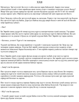 XXII 
Ìóòàíòóóä. Ýðãýëçýýã¿é. Áè õýçýý ÷ èéì àìüòàí õàðæ áàéñàíã¿é. Àâàðãà òîì ÷îíûã 
ñàíàãäóóëàì õýäèé ÷ ÷îíî õàðàéõäàà àðûí õºëºí äýýðýý òýíöâýðýý õàäãàëàí ¿ëääýã áèë¿¿? 
ßìàð ÷îíî óðä òàëûí ñàðâóóãàà ãàð øèã äàëëàí áóñäûãàà äóóääàã þì áý? Ãýâ÷ ýíý ìèíèé 
àëñààñ õàðñàí ç¿éë. Îéðòîæ èðýõýä íü ººð ÿìàð ÷ àéìøèãòàé ç¿éë õàðàãäàõ þì áèëýý. 
Êàòî Ýâýð ð¿¿ ã¿éõýä áè ýðãýëçýýã¿é àðààñ íü äàãàëäàâ. Õýðâýý òýð òýíä àþóëã¿é ãýæ áîäñîí 
áîë ýðãýëçýõ õýðýã þó áàéíà. Äýðãýäýý áàéãàà ìîä ðóó àâèð÷ áîëîõ ÷ ºâ÷òýé õºëòýé Ïèòèéã 
õî¸ð õàðàéãààä ã¿éöíý. 
- Ïèò! 
Áè Ýâðèéí øîâõ ¿ç¿¿ðòýé òºìºð ñ¿¿ëýíä õ¿ðýýä õàìòðàã÷ûíõàà òóõàé ñàíàëàà. Òýð àðâàí 
òàâàí ÿðäûí çàéä á¿õ õ¿÷ýý ãàðãàí ã¿éæ àðààñ íü ìóòàíòóóä ò¿ðãýí îéðòîæ áàéëàà. Áè ñóì 
õàðâàõàä íýã íü óíàñàí ÷ áóñàä íü õýòýðõèé îëóóëàà áàéâ. Ïèò Ýâðèéí ç¿ã ãàðàà ñàâ÷èí, 
- Êèòíèññ, äýýøýý! Ò¿ðãýë! ãýæ õàøãèðëàà. 
Ò¿¿íèé çºâ áàéëàà. Áè ãàçàð ººðèéãºº ÷ ò¿¿íèéã ÷ õàìãààëæ ÷àäàõã¿é. Áè Ýâýð ë¿¿ ãàð 
õºëººðºº çóóðàí àâèðëàà. Õýâòýæ áóé ýâðèéã ñàíàãäóóëàì öýâýð àëòàí ãàäàðãóó äýýðõ 
æèæèãõýí õîâèëíîîñ áàðüæ áîëîõîîð àæýý. Ãýâ÷ ºäðèéí íàðàíä óëàéñòàë õàëñàí òºìºðò ãàð 
ò¿ëýãäýí öýâð¿¿òýâ. 
Êàòî Ýâðèéí îðîé äýýðõ õîðèí ôóòûí ºíäºð äýõ ºðãºí òàëáàé äýýð õýâòýýä ò¿ðãýí 
àìüñãààäàíà. Îäîî ë ò¿¿íèéã äóóñãàõ òîõèðîìæòîé ìº÷ èðëýý. Áè ýâðèéí äóíä çîãñîîä ñóìàà 
õàðààëæ àìæààã¿é áàéòàë Ïèòèéí õàøãèðàëò ñîíñîãäîõîä îãöîì ýðãýýä ñ¿¿ëýíä äºíãºæ õ¿ð÷ 
àðä íü àìüòàí ºñãèé äàðàí ìºøãèæ áàéõûã õàðëàà. 
- Àâèð! ãýæ áè îðèëîâ. 
Ïèò õ¿íäõýí àâèð÷ ýõëýõýä øàðõàäñàí õºë, õóòãà áàðüñàí ãàð íü ñààä áîëîâ. Áè òºìðºíä 
ñàðâóóãàà õ¿ðãýñýí ýõíèé àìüòàíû õ¿ç¿¿íä ñóìàà çîîõîä õàæóó òèéø ¿õýäõèéí óíàõäàà 
ñ¿ðãèéíõýý íýãèéã ìààæèí øàðõäóóëàâ. Òýãýõýä ë áè ñàõëûí õóòãà øèã óðò õóðö õóìñòàé 
ñàðâóóòàé áîëîõûã íü õàðëàà. 
Ïèò ýöýñòýý íàäàä õ¿ðýõýä ãàðíààñ áàðèàä ººð ë¿¿ãýý òàòëàà. Êàòîãûí òóõàé ñàíààä ýðãýòýë 
õàõàæ öàöàí àòèðàëäàí áèäíýýñ èë¿¿ ìóòàíòààñ àéæ áàéãàà áîëîëòîé. Òýð ÿìàð íýã þì 
îðèëñîí ÷ àìüòàí õ¿ðõðýõ ÷èìýýí äóíä áè þó ÷ ñîíñîæ ÷àäñàíã¿é. 
- Þó? ãýæ áè îðèëëîî. 
- Òýäíèéã àâèð÷ ÷àäàõ ýñýõèéã àñóóæ áàéíà õýìýýí Ïèò õýëýõýä ìèíèé àíõààðàë ýâðèéí 
¸ðîîë ðóó áóöàæ òàòàãäàâ. 
 