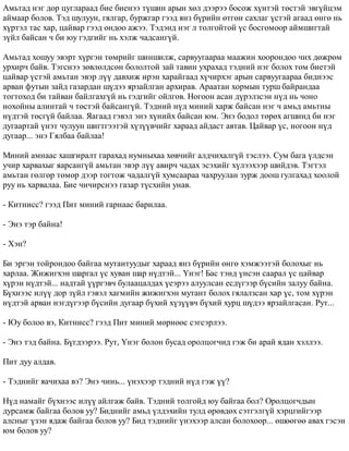Àìüòàä íýã äîð öóãëàðààä áèå áèåíýý ò¿øèí àðûí õºë äýýðýý áîñîæ õ¿íòýé òºñòýé ýâã¿éöýì 
àéìààð áîëîâ. Òýä øóëóóí, ãÿëãàð, áóðæãàð ãýýä ÿíç á¿ðèéí ºòãºí ñàõëàã ¿ñòýé àãààä ºíãº íü 
õ¿ðòýë òàñ õàð, öàéâàð ãýýä îíäîî àæýý. Òýäýíä íýã ë òîëãîéòîé ¿ñ áîñãîìîîð àéìøèãòàé 
ç¿éë áàéñàí ÷ áè þó ãýäãèéã íü õýëæ ÷àäñàíã¿é. 
Àìüòàä õîøóó ýâýðò õ¿ðãýí òºìðèéã øèíøèëæ, ñàðâóóãààðàà ìààæèí õîîðîíäîî ÷èõ äºæðºì 
óðõèð÷ áàéâ. Òýãñíýý çºâëºëäñºí áîëîëòîé çàé òàâèí óõðàõàä òýäíèé íýã áîëîõ òîì áèåòýé 
öàéâàð ¿ñòýé àìüòàí ýâýð ë¿¿ äàâõèæ èðýí õàðàéãààä õ¿÷èðõýã àðûí ñàðâóóãààðàà áèäíýýñ 
àðâàí ôóòûí çàéä ãàçàðäàí ø¿äýý ÿðçàéëãàí àðõèðàâ. Àðààòàí õîðìûí òóðø áàéðàíäàà 
òîãòîõîä áè òàéâàí áàéëãàõã¿é íü ãýäãèéã îéëãîâ. Íîãîîí àñàí ä¿ðýëçñýí í¿ä íü ÷îíî 
íîõîéíû àëèíòàé ÷ òºñòýé áàéñàíã¿é. Òýäíèé í¿ä ìèíèé õàðæ áàéñàí íýã ÷ àìüä àìüòíû 
í¿äòýé òºñã¿é áàéëàà. ßàãààä ãýâýë ýíý õ¿íèéõ áàéñàí þì. Ýíý áîäîë òºðºõ àãøèíä áè íýã 
äóãààðòàé ¿íýò ÷óëóóí øèãòãýýòýé õ¿ç¿¿â÷èéã õàðààä àéäàñò àâòàâ. Öàéâàð ¿ñ, íîãîîí í¿ä 
äóãààð... ýíý Ãÿëáàà áàéëàà! 
Ìèíèé àìíààñ õàøãèðàëò ãàðàõàä íóìíûõàà õºâ÷èéã àëä÷èõàëã¿é òýñëýý. Ñóì áàãà ¿ëäñýí 
ó÷èð õàðâàõûã ÿàðñàíã¿é àìüòàí ýâýð ë¿¿ àâèð÷ ÷àäàõ ýñýõèéã õ¿ëýýõýýð øèéäýâ. Òýãòýë 
àìüòàí ãºëãºð òºìºð äýýð òîãòîæ ÷àäàëã¿é õóìñààðàà ÷àõðóóëàí çóðæ äîîø ãóëãàõàä õîîëîé 
ðóó íü õàðâàëàà. Áèå ÷è÷èðñíýý ãàçàð ò¿ñõèéí óíàâ. 
- Êèòíèññ? ãýýä Ïèò ìèíèé ãàðíààñ áàðèëàà. 
- Ýíý òýð áàéíà! 
- Õýí? 
Áè ýðãýí òîéðîíäîî áàéãàà ìóòàíòóóäûã õàðààä ÿíç á¿ðèéí ºíãº õýìæýýòýé áîëîõûã íü 
õàðëàà. Æèæèãõýí øàðãàë ¿ñ õóâàí øàð í¿äòýé... ¯íýã! Áàñ òýíä ¿íñýí ñààðàë ¿ñ öàéâàð 
õ¿ðýí í¿äòýé... íàäòàé ¿¿ðãýâ÷ áóëààöàëäàõ ¿åýðýý àëóóëñàí åñä¿ãýýð á¿ñèéí çàëóó áàéíà. 
Á¿õíýýñ èë¿¿ äîð ç¿éë ãýâýë õàãìèéí æèæèãõýí ìóòàíò áîëîõ ãÿëàëçñàí õàð ¿ñ, òîì õ¿ðýí 
í¿äòýé àðâàí íýãä¿ãýýð á¿ñèéí äóãààð á¿õèé õ¿ç¿¿â÷ á¿õèé õóðö ø¿äýý ÿðçàéëãàñàí. Ðóò... 
- Þó áîëîî âý, Êèòíèññ? ãýýä Ïèò ìèíèé ìºðíººñ ñýãñýðëýý. 
- Ýíý òýä áàéíà. Á¿ãäýýðýý. Ðóò, ¯íýã áîëîí áóñàä îðîëöîã÷èä ãýæ áè àðàé ÿäàí õýëëýý. 
Ïèò äóó àëäàâ. 
- Òýäíèéã ÿà÷èõàà âý? Ýíý ÷èíü... ¿íýõýýð òýäíèé í¿ä ãýæ ¿¿? 
Í¿ä íàìàéã á¿õíýýñ èë¿¿ àéëãàæ áàéâ. Òýäíèé òîëãîéä þó áàéãàà áîë? Îðîëöîã÷äûí 
äóðñàìæ áàéãàà áîëîâ óó? Áèäíèéã àìüä ¿ëäýõèéí òóëä ºðºâäºõ ñýòãýëã¿é õýðöãèéãýýð 
àëñíûã ¿çýí ÿäàæ áàéãàà áîëîâ óó? Áèä òýäíèéã ¿íýõýýð àëñàí áîëîõîîð... ºøººãºº àâàõ ãýñýí 
þì áîëîâ óó? 
 