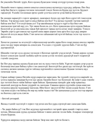 áè óõàñõèéí Ïèòèéã çóóð÷, Êàòî öóñàíä áóäàãäñàí òºìºð äýýã¿¿ð ãóëãààä ãàçàð óíàâ. 
Ïèäõèéõ ÷èìýý ãàðààä ñººíãº àìüñãàë ñîíñîãäîõîä ìóòàíòóóä ò¿¿í ð¿¿ äàéðëàà. Ïèò áèä 
õî¸ð áèå áèåýñýý çóóðààä òîãëîîì òºãññºíèé òýìäýã áîëîõ èõ áóóíû äóó õ¿ëýýâ. Áóóäàëò 
ãàðñàíã¿é. ¯õëèéí òîãëîîìûí îðãèë ¿åèéã ¿çýã÷èä öýíãýí ¿çýæ áàéãàà áîëîëòîé. 
Áè äîîøîî õàðààã¿é ÷ çýðëýã àðõèðàëò, õàøãèðàëò ¸îëîõ äóó ãàð÷ Êàòî ñ¿ðýãòýé òýìöýëäýæ 
áàéëàà. Òýð ÿàãààä îäîî õ¿ðòýë àìüä áàéãàà þì áîë? Òýä ÿàãààä ò¿¿íèéã òàñ÷èæ õàÿõã¿é 
áàéãàà þì áîë? Òýãýëã¿é ÿàõàâ äýý! Òýð øàãàéíààñàà õ¿ç¿¿ãýý õ¿ðòýë á¿õ áèåý ºâ÷ 
õàìãààëñàí õóÿãòàé ø¿¿ äýý. Óðò øºíº áîëîõ íü äýý. Êàòî õóâöñàíäàà õóòãà íóóñàí áàéñàí 
áîëîëòîé ¿å ¿å àìüòàíû àìü òàâüæ áóé îðèëîëò ãàðààä õóòãà àëòàí ýâýðò õàâèðíà. Òýìöýë 
Ýâðèéí äýðãýä ¿ðãýëæèëñýýð ò¿¿íèé àìèà àâðàõ öîðûí ãàíö àðãà áîë ñ¿¿ë ð¿¿ àâèðàí 
áèäýíòýé íýãäýõ ÿâäàë áàéâ. Ãýâ÷ õè÷íýýí ãàéõàìøèãòàé õ¿÷òýé áàéëàà ãýñýí òýð ýöýñòýý 
äèéëýãäýâ. 
Õè÷íýýí óäñàíûã íü ìýäýõã¿é ÷ îéðîëöîîãîîð öàãèéí äàðàà Êàòî ãàçàð óíàõàä àìüòàä ýâðèéí 
äîîä òàë ðóó ÷èðæ àâ÷èðàõ íü ñîíñîãäîâ. Òýä îäîî ë ò¿¿íèéã äóóñãàõ áàéõ. Ãýâ÷ èõ áóó 
äóóãàðñàíã¿é. 
Øºíèéí òýíãýðò ñ¿ëä äóóëàë òîãëîñîí ÷ Êàòîãûí çóðãèéã ¿ç¿¿ëñýíã¿é. Òºìºð äîðîîñ ñóëõàí 
¸îëîëò ñîíñîãäîí çàäãàé òàëáàéä õ¿éòýí ñàëõè ¿ëýýæ òîãëîîì äóóñààã¿é ÿëàã÷ òîäðîîã¿é 
ãýäãèéã ñàíóóëíà. 
Áè Ïèò ð¿¿ õàðàõàä öóñàíä áóäàãäñàí õºë íü õ¿íä ãýìòñýí áàéâ. ¯¿ðãýâ÷ íóóðàí äýýð ¿ëäñýí 
áîëîõîîð àìüòäûí áàéõàä ã¿éíý ãýæ ñàíàëòã¿é. Áîîëòã¿é áîë óðñàõ öóñ òîãòîõã¿é. Áè õ¿éòýí 
ñàëõèíä äàãæèí öàìöàà ò¿ðãýí òàéëààä õ¿ðýìíèéõýý öàõèëãààíûã áóöààæ òàòìàãö ø¿ä 
òà÷èãíàæ ýõëýâ. 
Ñàðûí öàéâàð òóÿàíä Ïèòèéí í¿¿ð ñààðàëòàí õàðàãäàíà. Áè ò¿¿íèéã õýâò¿¿ëýýä øàðõèéã íü 
¿çýõýä õóðóóíû çàâñðààð á¿ëýýí öóñ óðñàâ. Åðäèéí áîîëò òóñ áîëîõã¿é. Áè õî¸ð ÷ óäàà ýýæèéí 
öóñ òîãòîîõ áîîëò õèéæ áàéõûã õàðæ áàéñàí. Öàìöíûõàà õàíöóéã óðæ õî¸ð õóâààãààä 
ºâäºãíèé äîîãóóð íü áîîæ ¿ç¿¿ðèéã íü çàíãèäàâ. Ñàâààíû îðîíä ñ¿¿ë÷èéí ñóìàà àøèãëàí 
ãîãöîîíä îðóóëæ ÷àäàõààðàà ÷àíãàëàâ. Èéì áîîëò ýðñäýëòýé Ïèò õºëºº àëäàæ áîëíî. Ãýâ÷ 
òýð àìèà àëäàõ ãýæ áàéõàä áè ººð þó õèéæ ÷àäíà ãýæ? Áè öàìöíûõàà ¿ëäñýí õýñãýýð øàðõûã 
íü áîîãîîä äýðãýä íü õýâòýâ. 
- Áèòãèé óíòààðàé. 
ßàãààä ãýäãèéã ìäýýõã¿é ÷ õýðâýý òýð óíòàõ þì áîë ¿¿ðä ñýðýõã¿é øèã ñàíàãäàæ áàéâ. 
- ×è äààð÷ áàéíà óó? ãýæ Ïèò àñóóãààä õ¿ðýìíèéõýý ýíãýðèéã ÿðàí íàìàéã òýâðýýä àõèí 
õó÷ëàà. Øàõöàëäàæ ñóóõàä äóëààõàí áàéñàí ÷ øºíº äºíãºæ ýõýëæ áàéâ. Àãààðûí òåìïåðàòóð 
îãöîì áóóðëàà. 
Ò¿ð¿¿õýí àâèðàõàä õàëóó øàòàæ áàéñàí Ýâýð ìºñ øèã õ¿éòýí áîëæýý. 
 