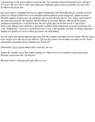 òýð öààø ýðãýýä áè è÷èíã¿éðýí ãàçàð øàãàéâ. Ýíý æèëèéí àíõíû áàãâààõàé öýöýã óðãàæýý. 
Òýãýõýä ë áè ýöýãòýéãýý õàìò îéä ãºðººëäºã áàéñíàà ñàíààä àìüä ¿ëäýõèéí òóëä þó õèéõ 
¸ñòîéãîî îéëãîñîí þì. 
Áè îäîîã õ¿ðòýë íàéäâàð áýëýãëýñýí àâðàã÷ áàãâààõàé, Ïèò Ìåëëàðê áîëîí ò¿¿íèé òàëõòàé 
ÿìàð íýã òàëààð õîëáîîòîé ãýñýí õà÷èðõàëòàé áîäëîîñîî ñàëæ ÷àääàãã¿é. Äàðàà íü àõèí 
Ïèòèéí õàðöûã ìýäðýõ ¿åä òýð äàðóéõàí ýðãýýä àëãà áîëñîí áèëýý. Ýíý íàäàä ò¿¿íä ºðòýé 
þì øèã ñàíàãäóóëíà. Áè õ¿ì¿¿ñò ºðòýé áàéõûã ¿çýí ÿääàã áàéëàà. Ìàãàäã¿é áè ò¿¿íä 
òàëàðõàë èëýðõèéëâýë äýýð áîëîõ þì. Áè ýíý òóõàé óðüä íü áîäîæ ¿çñýí ÷ ýñðýãýýðýý 
õèéãýýã¿é. Õàðèí îäîî îðîéòæýý. Áèäíèéã òàëáàéä õàÿæ õîîðîíäîî ¿õýëäýí òóëàëäàíà. Áè 
òýíä "áàÿðëàëàà!" ãýñýí ¿ãýý õýëæ áîëîõ þì. Ãýñýí ÷ áè ò¿¿íèéã õîîëîéã îãòëîõûã îðîëäîæ 
áàéõàä õýòýðõèé ñýòãýëýýñýý áèø äóóëäàíà ãýæ àéæ áàéíà. 
Õîòûí äàðãà óéòãàðòàé ÿðèàãàà äóóñãààä Ïèò áèä õî¸ðûã ãàð áàðü õýìýýí çàíãàâ. Ïèòûí õàòóó 
àëãà õàëóóí òàëõ øèã á¿ëýýõýí áàéëàà. Òýð í¿ä ð¿¿ ìèíü ýãöëýí øèðòýýä ÷àíãà àòãàâ. Ýñâýë 
ìàãàäã¿é ìýäðýëèéí õ¿÷äýë áàéñàí þì áîëîâ óó? 
Ïàíåìèéí ñ¿¿ëä äóóëàë ÿâàõàä áèä îëîí ðóó ýðãýëýý. 
Õàðèí áè ýöñèéí ýöýñò áèä õîðèí äºðâ¿¿ëýý. ªºð õýí íýãýíä ò¿¿íèéã íàäààñ óðüä àëàõ 
áîëîìæ òîõèîëäîõ áèç ãýæ áîäëîî. 
Ìýäýýæ òèéì ÷ íàéäëàãàòàé ç¿éë áèø ÷ ãýëýý. 
 