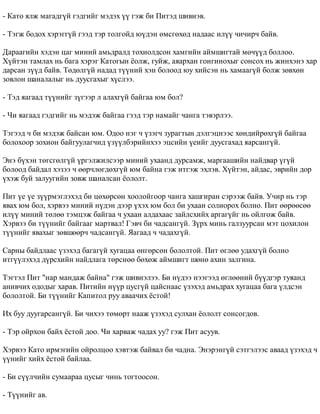 - Êàòî ÿëæ ìàãàäã¿é ãýäãèéã ìýäýõ ¿¿ ãýæ áè Ïèòýä øèâíýâ. 
- Òýãæ áîäîõ õýðýãã¿é ãýýä òýð òîëãîéä þ¿äýí ºìñãºõºä íàäààñ èë¿¿ ÷è÷èð÷ áàéâ. 
Äàðààãèéí õýäýí öàã ìèíèé àìüäðàëä òîõèîëäñîí õàìãèéí àéìøèãòàé ìº÷¿¿ä áîëëîî. 
Õ¿éòýí òàìëàõ íü áàãà õýðýã Êàòîãûí ¸îëæ, ãóéæ, àÿàðõàí ãîíãèíîõûã ñîíñîõ íü æèíõýíý õàð 
äàðñàí ç¿¿ä áàéâ. Òºäºëã¿é íàäàä ò¿¿íèé õýí áîëîîä þó õèéñýí íü õàìààã¿é áîëæ çºâõºí 
çîâëîí øàíàëàëûã íü äóóñãàõûã õ¿ñëýý. 
- Òýä ÿàãààä ò¿¿íèéã ç¿ãýýð ë àëàõã¿é áàéãàà þì áîë? 
- ×è ÿàãààä ãýäãèéã íü ìýäýæ áàéãàà ãýýä òýð íàìàéã ÷àíãà òýâýðëýý. 
Òýãýýä ÷ áè ìýäýæ áàéñàí þì. Îäîî íýã ÷ ¿çýã÷ çóðàãòûí äýëãýöíýýñ õºíäèéðºõã¿é áàéãàà 
áîëîõîîð çîõèîí áàéãóóëàã÷èä ¿ç¿¿ëáýðèéíõýý ýöñèéí ¿åèéã äóóñãàõàä ÿàðñàíã¿é. 
Ýíý á¿õýí òºãñãºëã¿é ¿ðãýëæèëñýýð ìèíèé óõààíä äóðñàìæ, ìàðãààøèéí íàéäâàð ¿ã¿é 
áîëîîä áàéäàë õýçýý ÷ ººð÷ëºãäºõã¿é þì áàéíà ãýæ èòãýæ ýõëýâ. Õ¿éòýí, àéäàñ, ýâðèéí äîð 
¿õýæ áóé çàëóóãèéí çîâæ øàíàëñàí ¸îëîëò. 
Ïèò ¿å ¿å ç¿¿ðìýãëýõýä áè öºõºðñºí õîîëîéãîîð ÷àíãà õàøãèðàí ñýðýýæ áàéâ. Ó÷èð íü òýð 
ÿâàõ þì áîë, õýðâýý ìèíèé í¿äýí äýýð ¿õýõ þì áîë áè óõààí ñîëèîðîõ áîëíî. Ïèò ººðººñºº 
èë¿¿ ìèíèé òºëºº òýìöýæ áàéãàà ÷ óõààí àëäàõààñ çàéëñõèéõ àðãàã¿éã íü îéëãîæ áàéâ. 
Õýðâýý áè ò¿¿íèéã áàéãààã ìàðòâàë! Ãýâ÷ áè ÷àäñàíã¿é. Ç¿ðõ ìèíü ãàëçóóðñàí ìýò öîõèëîí 
ò¿¿íèéã ÿâàõûã çºâøººð÷ ÷àäñàíã¿é. ßàãààä ÷ ÷àäàõã¿é. 
Ñàðíû áàéäëààñ ¿çýõýä áàãàã¿é õóãàöàà ºíãºðñºí áîëîëòîé. Ïèò ºãëºº óäàõã¿é áîëíî 
èòã¿¿ëýõýä ä¿ðñõèéí íàéäëàãà òºðñíºº áºõºæ àéìøèãò øºíº àõèí çàëãèíà. 
Òýãòýë Ïèò "íàð ìàíäàæ áàéíà" ãýæ øèâíýëýý. Áè í¿äýý íýýãýýä ºãëººíèé á¿¿äãýð òóÿàíä 
àíèâ÷èõ îäîäûã õàðàâ. Ïèòèéí í¿¿ð öóñã¿é öàéñíààñ ¿çýõýä àìüäðàõ õóãàöàà áàãà ¿ëäñýí 
áîëîëòîé. Áè ò¿¿íèéã Êàïèòîë ðóó àâàà÷èõ ¸ñòîé! 
Èõ áóó äóóãàðñàíã¿é. Áè ÷èõýý òºìºðò íààæ ¿çýõýä ñóëõàí ¸îëîëò ñîíñîãäîâ. 
- Òýð îéðõîí áàéõ ¸ñòîé äîî. ×è õàðâàæ ÷àäàõ óó? ãýæ Ïèò àñóóâ. 
Õýðâýý Êàòî èðìýãèéí îéðîëöîî õýâòýæ áàéâàë áè ÷àäíà. Ýíýðýíã¿é ñýòãýëýýñ àâààä ¿çýõýä ÷ 
¿¿íèéã õèéõ ¸ñòîé áàéëàà. 
- Áè ñ¿¿ë÷èéí ñóìààðàà öóñûã ÷èíü òîãòîîñîí. 
- Ò¿¿íèéã àâ. 
 