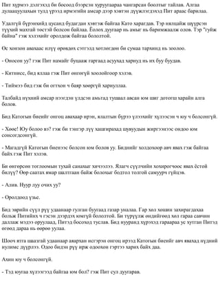Ïèò õ¿ðìýý äýëãýõýä áè áîñîîä áýýðñýí õóðóóãààðàà ÷àíãàðñàí áîîëòûã òàéëàâ. Àëãàà 
äóëààöóóëàõûí òóëä ¿ðýýä èðìýãèéí àìñàð äýýð õýâòýí ä¿¿æëýãäýõýä Ïèò àðààñ áàðèëàà. 
Óäàëã¿é á¿ðýíõèéä öóñàíä áóäàãäàí õýâòýæ áàéãàà Êàòî õàðàãäàâ. Òýð íÿëöàéæ ø¿¿ðñýí 
ò¿¿õèé ìàõòàé òºñòýé áîëñîí áàéëàà. ¨îëîõ äóóãààð íü àìûã íü áàðèìæààëæ îëîâ. Òýð "ãóéæ 
áàéíà" ãýæ õýëýõèéã îðîëäîæ áàéãàà áîëîëòîé. 
ªñ õîíçîí àâàõààñ èë¿¿ ºðºâäºõ ñýòãýëä õºòëºãäºí áè ñóìàà òàðõèíä íü çîîëîî. 
- Îíîñîí óó? ãýæ Ïèò íàìàéã áóöààæ ãàðãààä àñóóõàä õàðèóä íü èõ áóó áóóäàâ. 
- Êèòíèññ, áèä ÿëëàà ãýæ Ïèò ºíãºã¿é õîîëîéãîîð õýëýâ. 
- Òèéìýý áèä ãýæ áè îãòõîí ÷ áàÿð õººðã¿é õàðèóëëàà. 
Òàëáàéä í¿õíèé àìñàð íýýãäýí ¿ëäñýí àìüòàä òóøààë àâñàí þì øèã äîòîãø õàðàéí àëãà 
áîëîâ. 
Áèä Êàòîãûí áèåèéã îíãîö àâàõààð èðýí, ÿëàëòûí á¿ðýý ¿ëýýõèéã õ¿ëýýñýí ÷ þó ÷ áîëñîíã¿é. 
- Õººå! Þó áîëîî âý? ãýæ áè òýíãýð ë¿¿ õàøãèðàõàä øóâóóäûí æèðãýýíýýñ îíäîî þì 
ñîíñîãäñîíã¿é. 
- Ìàãàäã¿é Êàòîãûí áèåíýýñ áîëñîí þì áîëîâ óó. Áèäíèéã õîëäîõîîð àâ÷ ÿâàõ ãýæ áàéãàà 
áàéõ ãýæ Ïèò õýëýâ. 
Áè ºíãºðñºí òîãëîîìûí òóõàé ñàíàõûã õè÷ýýëýý. ßëàã÷ ñ¿¿ë÷èéí õîõèðîã÷îîñ ÿâàõ ¸ñòîé 
áèë¿¿? ªºð ñààòàõ ÿìàð øàëòãààí áàéæ áîëîõûã áîäòîë òîëãîé ñàìóóð÷ ã¿éöýâ. 
- Àëèâ. Íóóð ëóó î÷èõ óó? 
- Îðîëäîîä ¿çüå. 
Áèä ýâðèéí ñ¿¿ë ð¿¿ óäààíààð ãóëãàí áóóãààä ãàçàð óíàëàà. Ãàð õºë õºøèí çàõèðàãäàõàà 
áîëüæ Ïèòèéíõ ÷ ãýñýí äýýðäýõ þìã¿é áîëîëòîé. Áè ò¿ð¿¿ëæ ºíäèéãººä õºë ãàðàà ñàâ÷èí 
äàëëàæ ìýäýý îðóóëààä, Ïèòýä áîñîõîä òóñëàâ. Áèä íóóðàíä õ¿ðýõýä ãàðààðàà óñ õóòãàí Ïèòýä 
ºãººä äàðàà íü ººðºº óóëàà. 
Øîî÷ ÿòãà øààçãàé óäààíààð àÿàðõàí èñãýðýí îíãîö èðýýä Êàòîãûí áèåèéã àâ÷ ÿâàõàä í¿äíèé 
íóëèìñ ä¿¿ðëýý. Îäîî áèäýí ð¿¿ èðæ îäîîõîí ãýðòýý õàðèõ áàéõ äàà. 
Àõèí þó ÷ áîëñîíã¿é. 
- Òýä þóãàà õ¿ëýýãýýä áàéãàà þì áîë? ãýæ Ïèò ñóë äóóãàðàâ. 
 