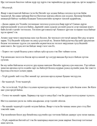 Öóñ òîãòîîñîí áîîëòîî òàéëæ íóóð ëóó õ¿ðýõ ãýæ ÷àðìàéñíû ¿ð ä¿íä øàðõ íü ýðãýí çàäàð÷ýý. 
- Ìýäýõã¿é. 
ßìàð ÷ øàëòãààíòàé áàéëàà ãýñýí áè Ïèòèéã öóñ àëäàæ áàéõàä çîãñîîä õ¿ëýýæ áàéæ 
÷àäñàíã¿é. Áè ñàâàà õàéõààð áîñòîë Êàòîãûí õóÿãàíä îéñîí ñóì îëäëîî. Áîîõîîð áºõèéæ 
àìæààã¿é áàéòàë òàëáàéä Êëàâäèÿ Òåìïëñèìòèéí õ¿÷èðõýã õîîëîé öóóðàéòàæ, 
- Äàëàí äºðºâ äýõ ¯õëèéí òîãëîîìûí òºãñãºëä ¿ëäýãñäýä áàÿð õ¿ðãýå! Ñàÿõàí ä¿ðýì 
ººð÷ëºãäñºíèéã ìýäýãäýõ áàéíà. Ä¿ðìèéã àõèí ñóäàëæ ¿çñýíèé ¿íäñýí äýýð ãàíöõàí ÿëàã÷ 
áàéõ ¸ñòîé ãýäãèéã òîãòîîëîî. Òîãëîîì ¿ðãýëæèëñýýð! Àìæèëò ¿ðãýëæ òà íàðûí òàëä áàéõûã 
õ¿ñýí åðººå! ãýâ. 
Àãøèí çóóð ÷èìýý øóóãèñíàà íàì ã¿ì áîëëîî. Áè ÷èõýíäýý èòãýõã¿é øàõàì Ïèò ð¿¿ ìýëðýí 
õàðàâ. Òýä áèäíèéã õî¸óëàíã íü àìüä ¿ëäýýõã¿é íü. Çîõèîí áàéãóóëàã÷èä á¿ãäèéã óðüä÷èëàí 
áîäîæ òîãëîîìûí ò¿¿õýí äýõ õàìãèéí æ¿æèã÷èëñýí òîãëîëò ÿâóóëàõûí òóëä áèäíèéã 
àøèãëàæýý. Áè ò¿¿íä èòãýæ áàéäàã ÿìàð òýíýã þì áý. 
- Õýðâýý ýíý òóõàé áîäîîä ¿çâýë ãàéõàõ ç¿éë åð àëãà ãýæ Ïèò òàéâàí õýëýâ. 
Òýð ºâ÷èíäºº ýìçýãëýí áîñîæ èðýýä ìèíèé ç¿ã àëãóóð ÿâàõäàà á¿ñýíäýý áàéñàí õóòãàà 
ñóãàëàâ. 
Áè þó õèéæ áàéãààãàà ìýäýõýýñ óðä íóìàà õºâ÷ëºí Ïèòèéí ç¿ðõýíä ñóì îíèëëîî. Òýð ãàéõàí 
õºìñãºº ºðãºõºä õóòãà õýäèéí ãàðò íü áàéõã¿é áîëîîä íóóðûí óñàíä ö¿ëõèéí óíàâ. Áè çýâñãýý 
áóóëãààä è÷ñýíäýý àëõàì óõðàâ. 
- ¯ã¿é ¿¿íèéã õèé ãýýä Ïèò ìèíèé ç¿ã äîãîëîí èðýýä íóìûã áóöààí ÷èãë¿¿ëýâ. 
- Áè ÷àäàõã¿é. Òýãæ ÷àäàõã¿é. 
- ×è òýãýõ ¸ñòîé. ¯ã¿é áîë òýä àõèí ìóòàíòóóä ãàðãàõ þìóó ººð íýã ç¿éë áîäîæ îëíî. Áè Êàòî 
øèã ¿õìýýðã¿é áàéíà. 
- Òýãâýë ÷è íàìàéã õàðâà. Õàðâààä ãýð ë¿¿ãýý àìüä áóö! ãýæ áè óóðñàí õýëýýä íóìûã ò¿ëõëýý. 
Èíãýýä îäîîõîí ¿õñýí íü òèéì àìüäðàëààñ äýýð ãýäãèéã îéëãîâ. 
- ×è íàìàéã ÷àäàõã¿é ãýäãèéã ìýäýæ áàéãàà. ßìàð ÷ ãýñýí áè ÷àìààñ ºìíº ¿õíý ãýýä Ïèò 
çýâñãèéã õàÿâ. 
Òýð õºëèéíõºº áîîëò ðóó áºõèéãººä ñ¿¿ë÷èéí öóñ òîãòîîæ áàéñàí äààâóóã ñóãà òàòàí õàÿëàà. 
- ¯ã¿é, ººðèéãºº áèòãèé àë! ãýæ áè õàøãèðààä ºâäºãëºí óíàæ øàðõûã áîîëòîîð òîãòîîõûã 
àõèí õè÷ýýâ. 
 