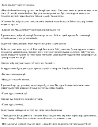 - Êèòíèññ, áè ¿¿íèéã õ¿ñ÷ áàéíà. 
- Íàìàéã áèòãèé ãàíöààð îðõèî÷ ãýæ áè ãóéõäàà õýðâýý Ïèò ¿õâýë õýçýý ÷ ãýðòýý æèíõýíýýñýý 
î÷èõã¿é ãýäãèéã ìýäýæ áàéëàà. Á¿õ ¿ëäñýí àìüäðàëàà ýíä á¿ñýä ºíãºð¿¿ëæ àõèí äàõèí 
áîäîëäîî ò¿¿íèéã àâðàõ áîëîìæ áàéñàí ýñýõèéã áîäîõ áîëíî. 
- Ñîíñîî÷ áèä õî¸óë òýäýíä ãàíöõàí ÿëàã÷ õýðýãòýé ãýäãèéã ìýäýæ áàéãàà ãýýä òýð íàìàéã 
õºëººñºº ò¿ëõýí, 
- Áèäíèé íýã. ×àìààñ ãóéÿ ò¿¿íèéã õèé. Ìèíèé òºëºº ãýâ. 
Òýð àõèí íàäàä õàéðòàé, íàäã¿é áîë àìüäðàë íü ÿàõ áàéñàí òóõàé ÿðèõàä áè ñîíññîíã¿é 
òîëãîéä ºìíºõ ¿ã íü ýðãýëäýæ áàéâ. 
Áèä õî¸óë òýäýíä ãàíöõàí ÿëàã÷ õýðýãòýé ãýäãèéã ìýäýæ áàéãàà. 
Òèéìýý òýäýíä ÿëàã÷ õýðýãòýé. ßëàã÷ã¿é áîë çîõèîí áàéãóóëàã÷äûí áîëîâñðóóëñàí çàëüæèí 
òºëºâëºãºº óòãàã¿é áîëíî. Êàïèòîë òýíýã õýâýýðýý ¿ëäýæ áóðóóòàí íü çîõèîí áàéãóóëàã÷èä 
áîëíî. Ìàãàäã¿é ¿¿íèéõ íü òºëºº çîâæ òàð÷èëñàí óäààí ¿õëýýð ¿õ¿¿ëýí îðîí äàÿàð çóðàãòûí 
ñóâãààð öàöàæ ìàãàäã¿é. 
Ïèò áèä õî¸ð õî¸óëàà ¿õýõ ¸ñòîé ýñâýë òýä áèäíèéã... 
Áè õóðóóãààðàà á¿ñýíäýý ç¿¿ñýí àðüñàí õ¿¿äèéã òýìòýðëýý. Ïèò áóãóéíààñ áàðèâ. 
- Áè ÷àìä çºâøººðºõã¿é. 
- Íàäàä èòãý ãýæ áè øèâíýâ. 
Òýð ìèíèé í¿ä ð¿¿ óäààíààð õàðààä ãàðàà áóóëãàëàà. Áè õ¿¿äèéã íýýæ õî¸ð æèìñ àâààä 
íýãèéã íü Ïèòèéí àëãàí äýýð òàâüæ íºãººã íü ººðòºº ¿ëäýýâ. 
- Ãóðàâ õ¿ðòýë òîîëîõ óó? 
Ïèò íàä ðóó áºõèéãººä ýíõðèéëýí ¿íñýâ. 
- Ãóðàâ õ¿ðòýë òîîëú¸. 
Áèä íóðóóãàà íèéë¿¿ëýí çîãñîîä ñóë ãàðàà ÷àíãà áàðèëöëàà. 
- Òýäýíä ¿ç¿¿ë. Á¿ãä õàðàã ãýæ Ïèò ãóéâ. Áè àëãàà äýëãýõýä õàð æèìñ íàðíû ãýðýëä ãÿëàëçëàà. 
Íºãºº ãàðààðàà Ïèòòýé ñàëàõ ¸ñíû äîõèî áîëãîí àòãààä òîîëæ ýõëýâ, 
- Íýã (Ìàãàäã¿é ìèíèé áóðóó áîë ÿàíà?). Õî¸ð (Òýäýíä áèäíèé õî¸óë ¿õýõ õàìààã¿é áîë 
 