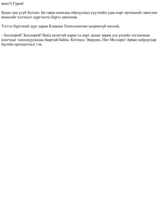 ÿàíà?) Ãóðàâ! 
Áóöàõ çàì ¿ã¿é áîëëîî. Áè ãàðàà àìàíäàà îéðòóóëààä ñ¿¿ë÷èéí óäàà íàðò åðòºíöèéã àæèãëàí 
æèìñèéã õýëýíäýý õ¿ðãýìýãö á¿ðýý õàíãèíàâ. 
Òýãòýë á¿ðýýíèé äóóã äàðàí Êëàâäèÿ Òåìïëñìèòûí öºõðºíã¿é õîîëîé, 
- Çîãñîîðîé! Çîãñîîðîé! Íî¸ä õàòàãòàé íàðàà òà íàðò äàëàí äºðºâ äýõ ¿õëèéí òîãëîîìûí 
ÿëàã÷äûã òàíèëöóóëàõäàà áàÿðòàé áàéíà. Êèòíèññ Ýâåðäèí, Ïèò Ìåëëàðê! Àðâàí õî¸ðäóãààð 
á¿ñèéí îðîëöîã÷èä! ãýâ. 
 