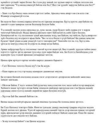 õ¿íèéõýý ¿õýõèéã õàðàõ áîëíî. Áè òýäýí ð¿¿ ìàíàé ãàë çóóõûí øèðýýã òîéðîí çîãññîí þì 
øèã õàðàõäàà "Òýä ÿàãààä ÿâàõã¿é áàéãàà þì áîë? ßàõ ãýæ ¿¿íèéã õàðóóëæ áàéãàà þì áîë?" 
ãýæ áîäëîî. 
- Õººõ òýä á¿õ áèåíä ÷èíü íºõºí ñýðãýýëò õèéæ. Àðüñàíä ÷èíü ÿìàð ÷ ºº ñýâ àëãà ãýæ 
Ôëàâèóñ àòààðõàíãóé õýëýâ. 
Áè í¿öãýí áèåý òîëèíä õàðààä õè÷íýýí èõ òóðñíàà àíçààðëàà. Á¿ñýä ¿¿íýýñ äîð áàéñàí íü 
ëàâòàé ÷ îäîî õàâèðãàà òîîëæ áîëîõîîð áîëñîí áàéâ. 
Òýä íàìàéã õàëóóí óñàíä îðóóëààä ¿ñ, õóìñ çàñàæ, í¿¿ð áóäàëò õèéõ çóóðàà íýã ÷ õîðîì 
÷èìýýã¿é áàéñàíã¿é. Íàäàä ÿðèàíä îðîëöîõ õýðýã áàéãààã¿é íü ñàéí õýðýã áîëëîî. 
Õà÷èðõàëòàé íü òýä òîãëîîìûí òóõàé ÿðèëöàõààñ èë¿¿ õàà áàéñàí, þó õèéñýí, á¿ñýä ÿìàð íýã 
ç¿éë áîëîõîä þó ìýäýðñíýý ÿðüæ áàéâ. "Áè òýãýõýä áîñîî ÷ ¿ã¿é áàéñàí! Áè ñàÿõàí õºìñãºº 
áóäñàí! Àðàé óõààí àëäàæ óíààã¿é ãýäãýý òàíãàðàãëàÿ!" Õàìãèéí ãîë íü òýä. Á¿ñýä àìü 
¿ðýãäñýí õºâã¿¿ä îõèä þó ìýäýðñýí íü ÿìàð ÿëãàà áàéíà. 
Àðâàí õî¸ðäóãààð á¿ñýä òîãëîîìûã òààòàé õ¿ëýýí àâäàãã¿é. Áèä òýäíèéã äóóññàí õîéíî àæèë 
õýðýãòýý ò¿ðãýí ýðãýí îðîõûí òóëä ø¿ä çóóí õàðæ áàéäàã þì. Áè áýëòãýë áàãèéíõíàà ¿çýí 
ÿäàõã¿éí òóëä òýäíèé ÿðèàíààñ ñàòààðàõûã õè÷ýýâ. 
Öèííà îðæ èðýõäýý ãàðòàà ýíãèéí øàðãàë äààøèíç áàðüæýý. 
- Ãàëò Êèòíèññ òºãñãºë áîëîî þó? ãýæ áè àñóóâ. 
- Îäîî õàðíà àà ãýýä òýð íàäàä íàìèðñàí äààøèíçûã ºìñãºâ. 
Áè öýýæèí áèåíèé ºëñãºëºíä àëäñàí õýñýã äýýð íýìýëò äîòîðëîãîî õèéñíèéã àæèãëààä 
õºìñºã çàíãèäàâ. 
- Îéëãîæ áàéíà. Ãýõäýý çîõèîí áàéãóóëàã÷èä ÷àìä ïëàñòèê ìýñ çàñàë õèéëãýõýýð øààðäñàí. 
Õåéìèò÷ õàìàã õ¿÷ýýðýý ÿòãàæ áàéæ çîõèöñîí øèéäâýð ãàðãóóëñàí þì ãýæ Öèííà íàìàéã 
óóðëàõààñ ºìíº õýëýýä íàìàéã ººðèéãºº õàðàõ áîëîìæ ºãºëã¿é, 
- Õ¿ëýýæ áàé áàñ øààõàé áàéãàà ãýâ. 
Âåíèà íàäàä ºñãèéã¿é àðüñàí øààõàé ºìñºõºä òóñëàõàä áè òîëèíû ºìíº ýðãýëýý. 
Áè Ãàëò Êèòíèññ õýâýýðýý áàéâ. Íèìãýí òóíãàëàã äààâóó çººëíººð òóÿàðàí º÷¿¿õýí õºäëºõ 
á¿ðèé äîëãèî ìýò óðñàíà. ¯¿íòýé õàðüöóóëàõàä ìèíèé òýðãýí äýýð ºìññºí õóâöàñ õýòýðõèé 
õóðö, ÿðèëöëàãûí ¿åýð ºìññºí äààøèíç õýòýðõèé ãî¸ìñîã áàéñàí ñàíàãäàâ. Îäîî áè ëààíû 
ñ¿¿ìýëçñýí äºë ºìññºí ìýò áàéëàà. 
- Çà þó õýëìýýð áàéíà? ãýæ Öèííà àñóóëàà. 
 